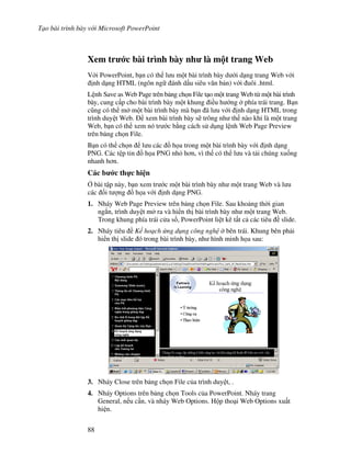 T o bài trình bày v i Microsoft PowerPoint
88
Xem tr c bài trình bày nh là m t trang Web
V i PowerPoint, b n có th l u m t bài trình bày d i d ng trang Web v i
nh d ng HTML (ngôn ng ánh d u siêu v n b n) v i uôi .html.
L nh Save as Web Page trên b ng ch n File t o m t trang Web t m t bài trình
bày, cung c p cho bài trình bày m t khung i u h ng phía trái trang. B n
c*ng có th m m t bài trình bày mà b n ã l u v i nh d ng HTML trong
trình duy t Web. xem bài trình bày s/ trông nh th nào khi là m t trang
Web, b n có th xem nó tr c b ng cách s d ng l nh Web Page Preview
trên b ng ch n File.
B n có th ch n l u các $ h a trong m t bài trình bày v i nh d ng
PNG. Các t p tin $ h a PNG nh h n, vì th có th l u và t i chúng xu!ng
nhanh h n.
Các b c th c hi n
, bài t p này, b n xem tr c m t bài trình bày nh m t trang Web và l u
các !i t "ng $ h a v i nh d ng PNG.
1. Nháy Web Page Preview trên b ng ch n File. Sau kho ng th(i gian
ng)n, trình duy t m ra và hi n th bài trình bày nh m t trang Web.
Trong khung phía trái c a s , PowerPoint li t kê t t c các tiêu slide.
2. Nháy tiêu K ho ch ng d ng công ngh bên trái. Khung bên ph i
hi n th slide ó trong bài trình bày, nh hình minh h a sau:
3. Nháy Close trên b ng ch n File c a trình duy t, .
4. Nháy Options trên b ng ch n Tools c a PowerPoint. Nháy trang
General, n u c n, và nháy Web Options. H p tho i Web Options xu t
hi n.
 