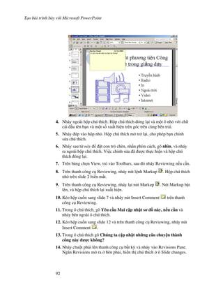 T o bài trình bày v i Microsoft PowerPoint
92
4. Nháy ngoài h p chú thích. H p chú thích óng l i và m t ô nh v i ch
cái u tên b n và m t s! xu t hi n trên góc trên cùng bên trái.
5. Nháy úp vào h p nh . H p chú thích m tr l i, cho phép b n ch nh
s a chú thích.
6. Nháy sau t này 't con tr chèn, nh n phím cách, gõ nhìn, và nháy
ra ngoài h p chú thích. Vi c ch nh s a ã "c th c hi n và h p chú
thích óng l i.
7. Trên b ng ch n View, tr vào Toolbars, sau ó nháy Reviewing n u c n.
8. Trên thanh công c Reviewing, nháy nút l nh Markup . H p chú thích
nh trên slide 2 bi n m t.
9. Trên thanh công c Reviewing, nháy l i nút Markup . Nút Markup b t
lên, và h p chú thích l i xu t hi n.
10. Kéo h p cu!n sang slide 7 và nháy nút Insert Comment trên thanh
công c Reviewing.
11. Trong ô chú thích, gõ Yêu c u Mai c p nh t s - này, n u c n và
nháy bên ngoài ô chú thích.
12. Kéo h p cu!n sang slide 12 và trên thanh công c Reviewing, nháy nút
Insert Comment .
13. Trong ô chú thích gõ Chúng ta c p nh t nh ng câu chuy n thành
công này %c không?
14. Nháy chu t ph i lên thanh công c b t k4 và nháy vào Revisions Pane.
Ng n Revisions m ra bên ph i, hi n th chú thích ô Slide changes.
 