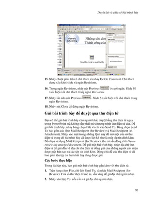 Duy t l i và chia s bài trình bày
93
15. Nháy chu t ph i trên ô chú thích và nháy Delete Comment. Chú thích
"c xóa kh i slide và ng n Revisions.
16. Trong ng n Revisions, nháy nút Previous cu!i ng n. Slide 10
xu t hi n v i chú thích trong ng n Revisions.
17. Nháy l n n a nút Previous . Slide 6 xu t hi n v i chú thích trong
ng n Revisions.
18. Nháy nút Close óng ng n Revisions.
G i bài trình bày duy t qua th i n t
B n có th g i bài trình bày cho ng (i khác duy t b ng th i n t ngay
trong PowerPoint mà không c n ph i m ch ng trình th i n t c a.
g i bài trình bày, nháy b ng ch n File và ch vào Send To. B ng ch n Send
To bao g$m các l nh Mail Recipient (for Review) và Mail Recipient (as
Attachment). Nháy vào m t trong nh ng l nh này m m t c a s th
i n t trong ó bài trình bày ã "c li t kê nh là m t t p tin ính kèm.
N u b n s d ng Mail Recipient (for Review), th có s n dòng ch Please
review the attached document. g i m t bài trình bày, nh p a ch th
i n t g i n và a ch th i n t $ng g i c a nh ng ng (i c n nh n
"c m t b n sao và các t p tin ính kèm. Dòng ch c a th i n t ã
bao g$m tên t p tin bài trình bày ang "c g i.
Các b c th c hi n
Trong bài t p này, b n g i m t bài trình bày g)n kèm v i th i n t .
1. Trên b ng ch n File, ch n Send To, và nháy Mail Recipient (for
Review). C a s th i n t m ra, s n sàng gõ a ch ng (i nh n.
2. Nháy vào h p To: n u c n và gõ a ch ng (i nh n.
 