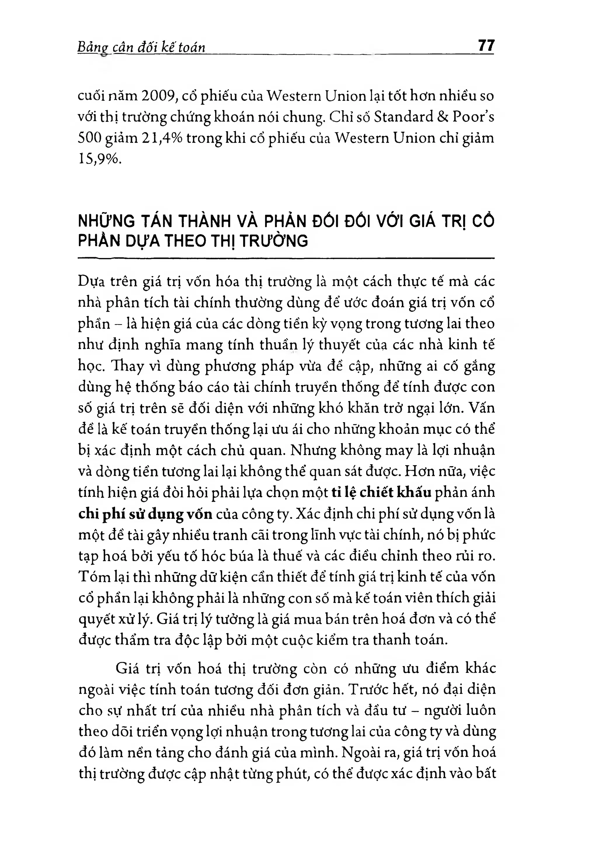 Bảnợ cân đối kế toán 77
cuối năm 2009; cổ phiếu của Western Union lại tốt hơn nhiều so
với thị trường chứng khoán nói chung. Chỉ số Standard & Poor’s
500 giảm 21,4% trong khi cổ phiếu của Western Union chỉ giảm
15,9%.
NHỮNG TÁN THÀNH VÀ PHẢN ĐỐI ĐỐI VỚI GIÁ TRỊ cổ
PHẢN DỰA THEO THỊ TRƯỜNG
Dựa trên giá trị vốn hóa thị trường là một cách thực tế mà các
nhà phân tích tài chính thường dùng để ước đoán giá trị vốn cổ
phẵn - là hiện giá của các dòng tiến kỳ vọng trong tương lai theo
như định nghĩa mang tính thuần lý thuyết của các nhà kinh tế
học. Thay vì dùng phương pháp vừa để cập, những ai cố gắng
dùng hệ thống báo cáo tài chính truyền thống để tính được con
số giá trị trên sẽ đối diện với những khó khăn trở ngại lớn. Vấn
để là kế toán truyền thống lại ưu ái cho những khoản mục có thể
bị xác định một cách chủ quan. Nhưng không may là lợi nhuận
và dòng tiền tương lai lại không thể quan sát được. Hơn nữa, việc
tính hiện giá đòi hỏi phải lựa chọn một tỉ lệ chiết khấu phản ánh
chi phí sử dụng vốn của công ty. Xác định chi phí sử dụng vốn là
một để tài gầy nhiều tranh cãi trong lĩnh vực tài chính, nó bị phức
tạp hoá bởi yếu tố hóc búa là thuế và các điều chỉnh theo rủi ro.
Tóm lại thì những dữ kiện cần thiết để tính giá trị kinh tế của vốn
cổ phần lại không phải là những con số mà kế toán viên thích giải
quyết xử lý. Giá trị lý tưởng là giá mua bán trên hoá đơn và có thể
được thẩm tra độc lập bởi một cuộc kiểm tra thanh toán.
Giá trị vốn hoá thị trường còn có những ưu điểm khác
ngoài việc tính toán tương đối đơn giản. Trước hết, nó đại diện
cho sự nhất trí của nhiều nhà phân tích và đầu tư - người luôn
theo dõi triển vọng lợi nhuận trong tương lai của công ty và dùng
đó làm nền tảng cho đánh giá của mình. Ngoài ra, giá trị vốn hoá
thị trường được cập nhật từng phút, có thê’được xác định vào bất
 