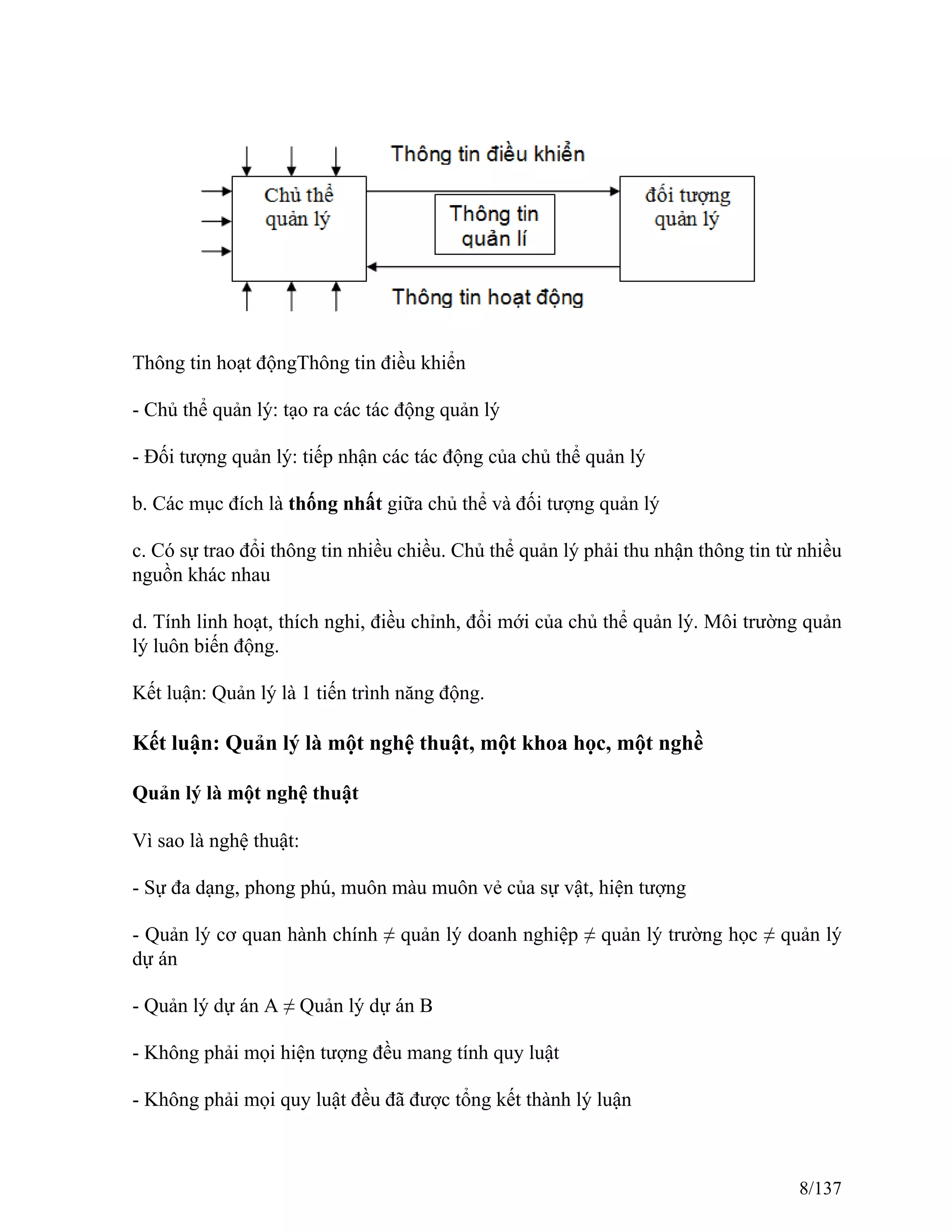 Thông tin hoạt độngThông tin điều khiển
- Chủ thể quản lý: tạo ra các tác động quản lý
- Đối tượng quản lý: tiếp nhận các tác động của chủ thể quản lý
b. Các mục đích là thống nhất giữa chủ thể và đối tượng quản lý
c. Có sự trao đổi thông tin nhiều chiều. Chủ thể quản lý phải thu nhận thông tin từ nhiều
nguồn khác nhau
d. Tính linh hoạt, thích nghi, điều chỉnh, đổi mới của chủ thể quản lý. Môi trường quản
lý luôn biến động.
Kết luận: Quản lý là 1 tiến trình năng động.
Kết luận: Quản lý là một nghệ thuật, một khoa học, một nghề
Quản lý là một nghệ thuật
Vì sao là nghệ thuật:
- Sự đa dạng, phong phú, muôn màu muôn vẻ của sự vật, hiện tượng
- Quản lý cơ quan hành chính ≠ quản lý doanh nghiệp ≠ quản lý trường học ≠ quản lý
dự án
- Quản lý dự án A ≠ Quản lý dự án B
- Không phải mọi hiện tượng đều mang tính quy luật
- Không phải mọi quy luật đều đã được tổng kết thành lý luận
8/137
 