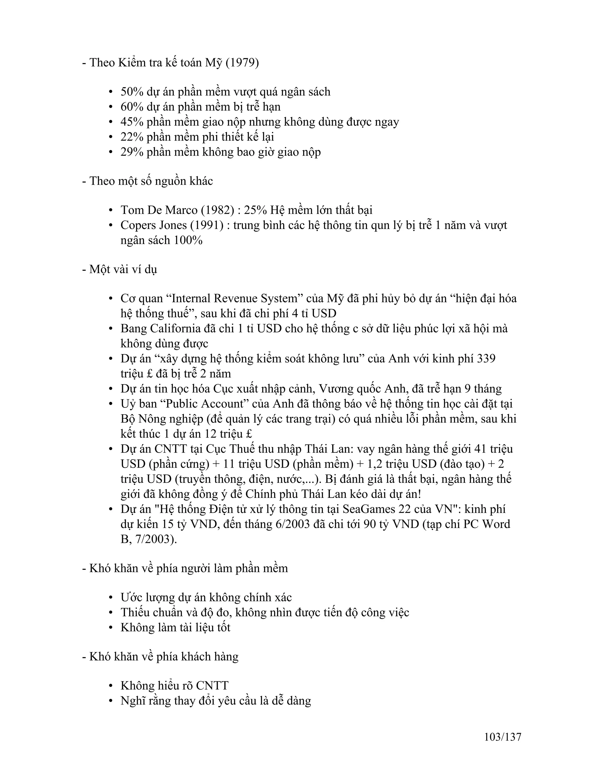 - Theo Kiểm tra kế toán Mỹ (1979)
• 50% dự án phần mềm vượt quá ngân sách
• 60% dự án phần mềm bị trễ hạn
• 45% phần mềm giao nộp nhưng không dùng được ngay
• 22% phần mềm phi thiết kế lại
• 29% phần mềm không bao giờ giao nộp
- Theo một số nguồn khác
• Tom De Marco (1982) : 25% Hệ mềm lớn thất bại
• Copers Jones (1991) : trung bình các hệ thông tin qun lý bị trễ 1 năm và vượt
ngân sách 100%
- Một vài ví dụ
• Cơ quan “Internal Revenue System” của Mỹ đã phi hủy bỏ dự án “hiện đại hóa
hệ thống thuế”, sau khi đã chi phí 4 tỉ USD
• Bang California đã chi 1 tỉ USD cho hệ thống c sở dữ liệu phúc lợi xã hội mà
không dùng được
• Dự án “xây dựng hệ thống kiểm soát không lưu” của Anh với kinh phí 339
triệu £ đã bị trễ 2 năm
• Dự án tin học hóa Cục xuất nhập cảnh, Vương quốc Anh, đã trễ hạn 9 tháng
• Uỷ ban “Public Account” của Anh đã thông báo về hệ thống tin học cài đặt tại
Bộ Nông nghiệp (để quản lý các trang trại) có quá nhiều lỗi phần mềm, sau khi
kết thúc 1 dự án 12 triệu £
• Dự án CNTT tại Cục Thuế thu nhập Thái Lan: vay ngân hàng thế giới 41 triệu
USD (phần cứng) + 11 triệu USD (phần mềm) + 1,2 triệu USD (đào tạo) + 2
triệu USD (truyền thông, điện, nước,...). Bị đánh giá là thất bại, ngân hàng thế
giới đã không đồng ý để Chính phủ Thái Lan kéo dài dự án!
• Dự án "Hệ thống Điện tử xử lý thông tin tại SeaGames 22 của VN": kinh phí
dự kiến 15 tỷ VND, đến tháng 6/2003 đã chi tới 90 tỷ VND (tạp chí PC Word
B, 7/2003).
- Khó khăn về phía người làm phần mềm
• Ước lượng dự án không chính xác
• Thiếu chuẩn và độ đo, không nhìn được tiến độ công việc
• Không làm tài liệu tốt
- Khó khăn về phía khách hàng
• Không hiểu rõ CNTT
• Nghĩ rằng thay đổi yêu cầu là dễ dàng
103/137
 