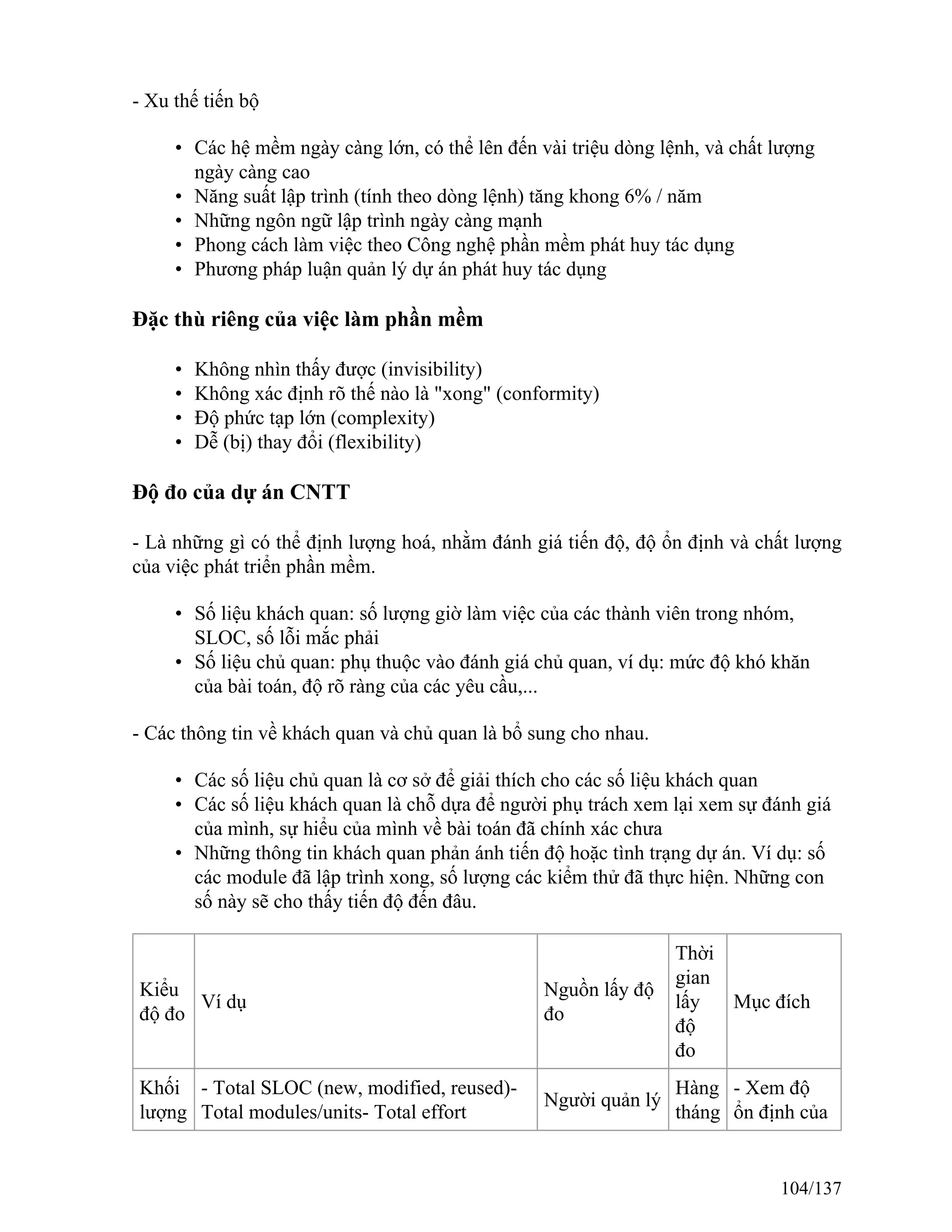 - Xu thế tiến bộ
• Các hệ mềm ngày càng lớn, có thể lên đến vài triệu dòng lệnh, và chất lượng
ngày càng cao
• Năng suất lập trình (tính theo dòng lệnh) tăng khong 6% / năm
• Những ngôn ngữ lập trình ngày càng mạnh
• Phong cách làm việc theo Công nghệ phần mềm phát huy tác dụng
• Phương pháp luận quản lý dự án phát huy tác dụng
Đặc thù riêng của việc làm phần mềm
• Không nhìn thấy được (invisibility)
• Không xác định rõ thế nào là "xong" (conformity)
• Độ phức tạp lớn (complexity)
• Dễ (bị) thay đổi (flexibility)
Độ đo của dự án CNTT
- Là những gì có thể định lượng hoá, nhằm đánh giá tiến độ, độ ổn định và chất lượng
của việc phát triển phần mềm.
• Số liệu khách quan: số lượng giờ làm việc của các thành viên trong nhóm,
SLOC, số lỗi mắc phải
• Số liệu chủ quan: phụ thuộc vào đánh giá chủ quan, ví dụ: mức độ khó khăn
của bài toán, độ rõ ràng của các yêu cầu,...
- Các thông tin về khách quan và chủ quan là bổ sung cho nhau.
• Các số liệu chủ quan là cơ sở để giải thích cho các số liệu khách quan
• Các số liệu khách quan là chỗ dựa để người phụ trách xem lại xem sự đánh giá
của mình, sự hiểu của mình về bài toán đã chính xác chưa
• Những thông tin khách quan phản ánh tiến độ hoặc tình trạng dự án. Ví dụ: số
các module đã lập trình xong, số lượng các kiểm thử đã thực hiện. Những con
số này sẽ cho thấy tiến độ đến đâu.
Kiểu
độ đo
Ví dụ
Nguồn lấy độ
đo
Thời
gian
lấy
độ
đo
Mục đích
Khối
lượng
- Total SLOC (new, modified, reused)-
Total modules/units- Total effort
Người quản lý
Hàng
tháng
- Xem độ
ổn định của
104/137
 
