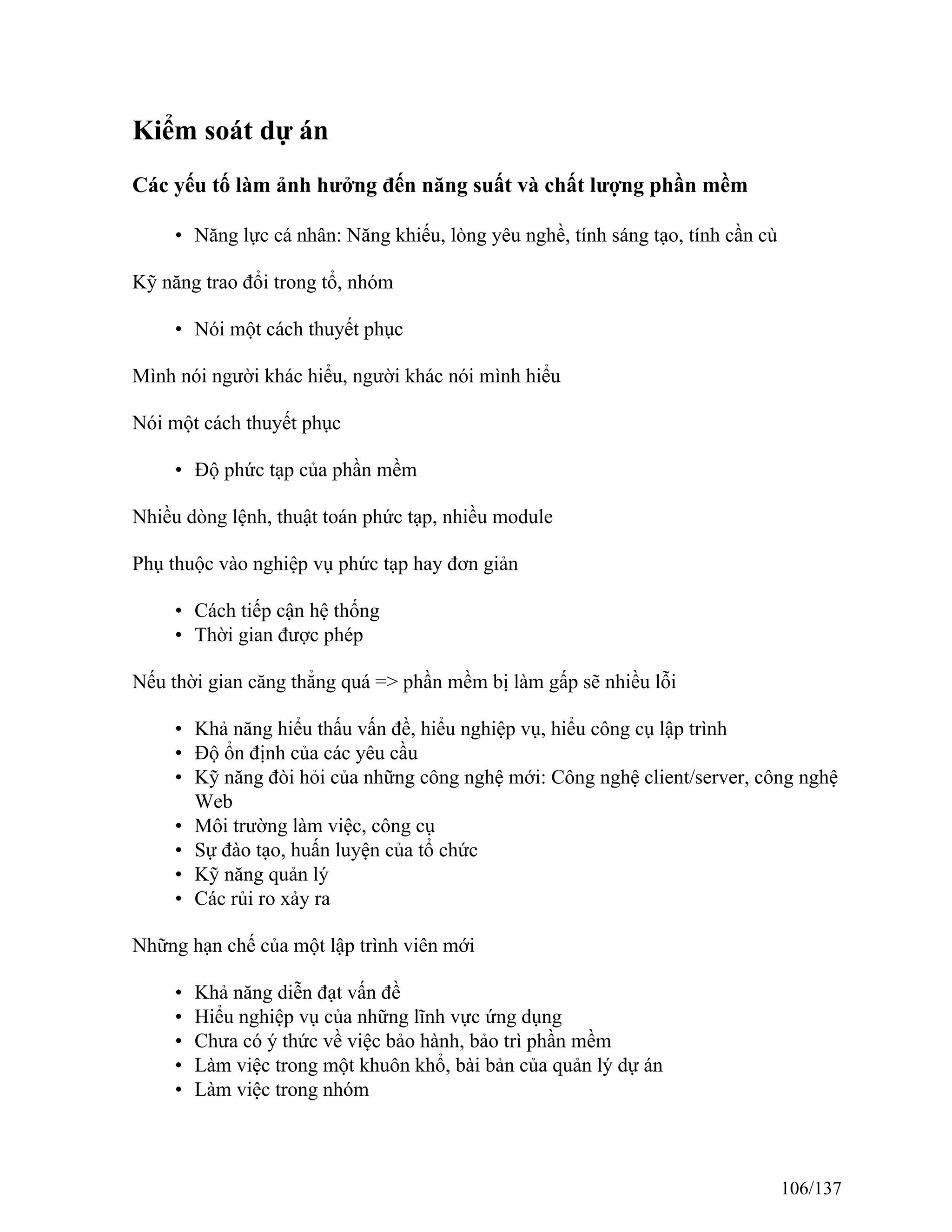 Kiểm soát dự án
Các yếu tố làm ảnh hưởng đến năng suất và chất lượng phần mềm
• Năng lực cá nhân: Năng khiếu, lòng yêu nghề, tính sáng tạo, tính cần cù
Kỹ năng trao đổi trong tổ, nhóm
• Nói một cách thuyết phục
Mình nói người khác hiểu, người khác nói mình hiểu
Nói một cách thuyết phục
• Độ phức tạp của phần mềm
Nhiều dòng lệnh, thuật toán phức tạp, nhiều module
Phụ thuộc vào nghiệp vụ phức tạp hay đơn giản
• Cách tiếp cận hệ thống
• Thời gian được phép
Nếu thời gian căng thẳng quá => phần mềm bị làm gấp sẽ nhiều lỗi
• Khả năng hiểu thấu vấn đề, hiểu nghiệp vụ, hiểu công cụ lập trình
• Độ ổn định của các yêu cầu
• Kỹ năng đòi hỏi của những công nghệ mới: Công nghệ client/server, công nghệ
Web
• Môi trường làm việc, công cụ
• Sự đào tạo, huấn luyện của tổ chức
• Kỹ năng quản lý
• Các rủi ro xảy ra
Những hạn chế của một lập trình viên mới
• Khả năng diễn đạt vấn đề
• Hiểu nghiệp vụ của những lĩnh vực ứng dụng
• Chưa có ý thức về việc bảo hành, bảo trì phần mềm
• Làm việc trong một khuôn khổ, bài bản của quản lý dự án
• Làm việc trong nhóm
106/137
 