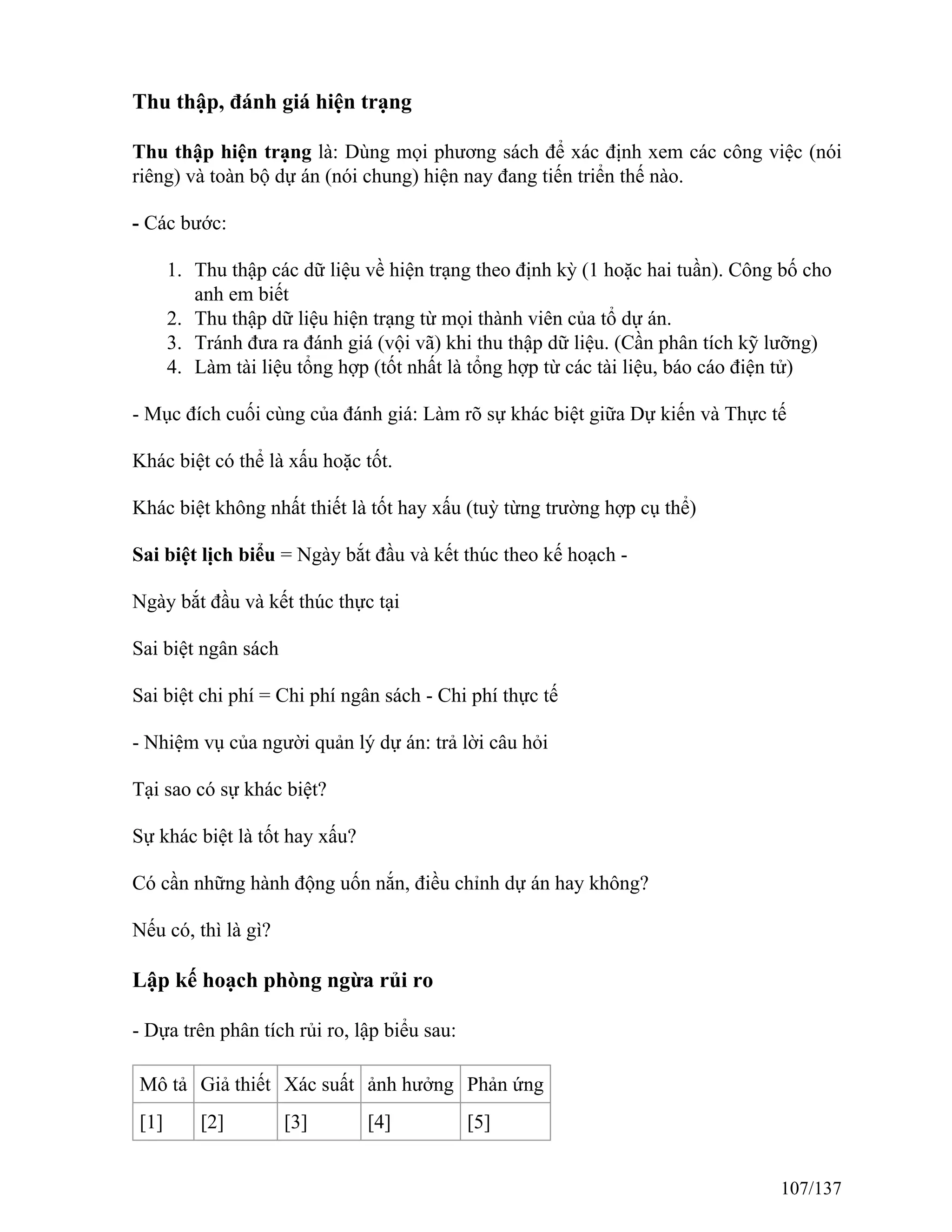 Thu thập, đánh giá hiện trạng
Thu thập hiện trạng là: Dùng mọi phương sách để xác định xem các công việc (nói
riêng) và toàn bộ dự án (nói chung) hiện nay đang tiến triển thế nào.
- Các bước:
1. Thu thập các dữ liệu về hiện trạng theo định kỳ (1 hoặc hai tuần). Công bố cho
anh em biết
2. Thu thập dữ liệu hiện trạng từ mọi thành viên của tổ dự án.
3. Tránh đưa ra đánh giá (vội vã) khi thu thập dữ liệu. (Cần phân tích kỹ lưỡng)
4. Làm tài liệu tổng hợp (tốt nhất là tổng hợp từ các tài liệu, báo cáo điện tử)
- Mục đích cuối cùng của đánh giá: Làm rõ sự khác biệt giữa Dự kiến và Thực tế
Khác biệt có thể là xấu hoặc tốt.
Khác biệt không nhất thiết là tốt hay xấu (tuỳ từng trường hợp cụ thể)
Sai biệt lịch biểu = Ngày bắt đầu và kết thúc theo kế hoạch -
Ngày bắt đầu và kết thúc thực tại
Sai biệt ngân sách
Sai biệt chi phí = Chi phí ngân sách - Chi phí thực tế
- Nhiệm vụ của người quản lý dự án: trả lời câu hỏi
Tại sao có sự khác biệt?
Sự khác biệt là tốt hay xấu?
Có cần những hành động uốn nắn, điều chỉnh dự án hay không?
Nếu có, thì là gì?
Lập kế hoạch phòng ngừa rủi ro
- Dựa trên phân tích rủi ro, lập biểu sau:
Mô tả Giả thiết Xác suất ảnh hưởng Phản ứng
[1] [2] [3] [4] [5]
107/137
 