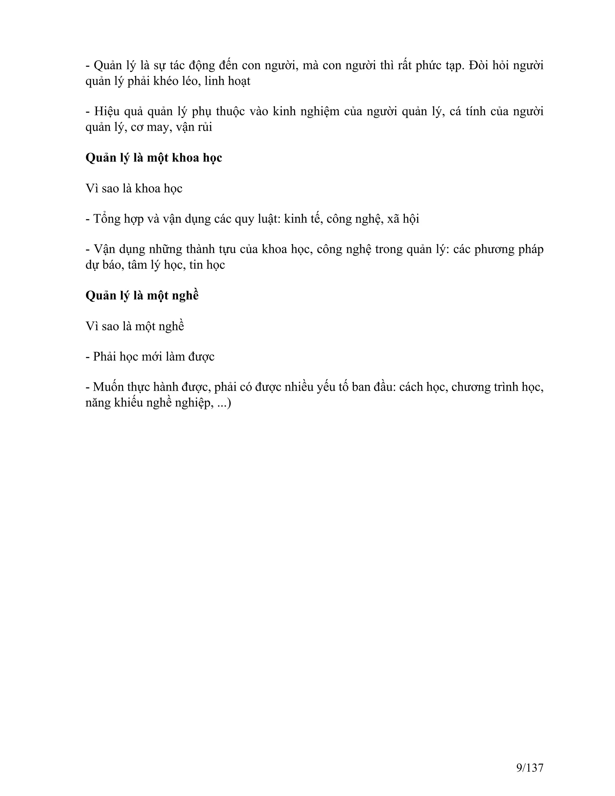 - Quản lý là sự tác động đến con người, mà con người thì rất phức tạp. Đòi hỏi người
quản lý phải khéo léo, linh hoạt
- Hiệu quả quản lý phụ thuộc vào kinh nghiệm của người quản lý, cá tính của người
quản lý, cơ may, vận rủi
Quản lý là một khoa học
Vì sao là khoa học
- Tổng hợp và vận dụng các quy luật: kinh tế, công nghệ, xã hội
- Vận dụng những thành tựu của khoa học, công nghệ trong quản lý: các phương pháp
dự báo, tâm lý học, tin học
Quản lý là một nghề
Vì sao là một nghề
- Phải học mới làm được
- Muốn thực hành được, phải có được nhiều yếu tố ban đầu: cách học, chương trình học,
năng khiếu nghề nghiệp, ...)
9/137
 