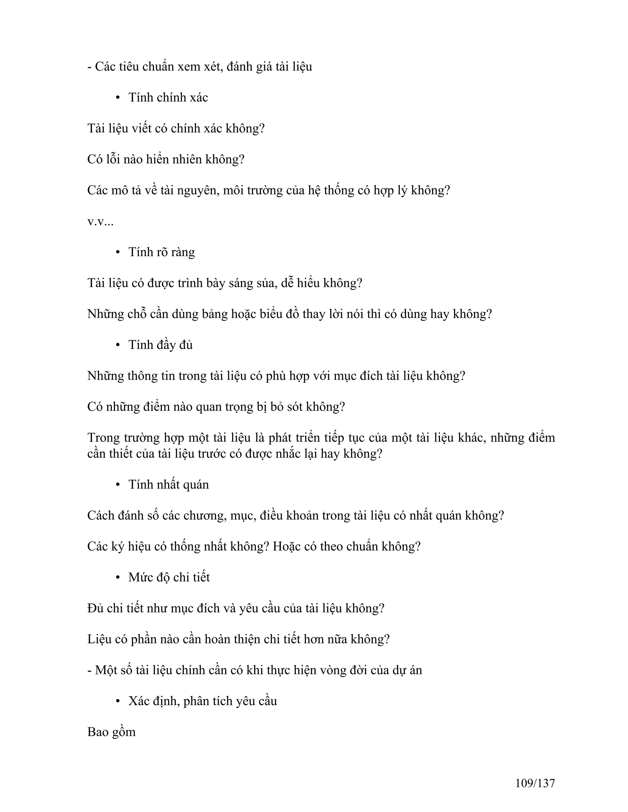 - Các tiêu chuẩn xem xét, đánh giá tài liệu
• Tính chính xác
Tài liệu viết có chính xác không?
Có lỗi nào hiển nhiên không?
Các mô tả về tài nguyên, môi trường của hệ thống có hợp lý không?
v.v...
• Tính rõ ràng
Tài liệu có được trình bày sáng sủa, dễ hiểu không?
Những chỗ cần dùng bảng hoặc biểu đồ thay lời nói thì có dùng hay không?
• Tính đầy đủ
Những thông tin trong tài liệu có phù hợp với mục đích tài liệu không?
Có những điểm nào quan trọng bị bỏ sót không?
Trong trường hợp một tài liệu là phát triển tiếp tục của một tài liệu khác, những điểm
cần thiết của tài liệu trước có được nhắc lại hay không?
• Tính nhất quán
Cách đánh số các chương, mục, điều khoản trong tài liệu có nhất quán không?
Các ký hiệu có thống nhất không? Hoặc có theo chuẩn không?
• Mức độ chi tiết
Đủ chi tiết như mục đích và yêu cầu của tài liệu không?
Liệu có phần nào cần hoàn thiện chi tiết hơn nữa không?
- Một số tài liệu chính cần có khi thực hiện vòng đời của dự án
• Xác định, phân tích yêu cầu
Bao gồm
109/137
 