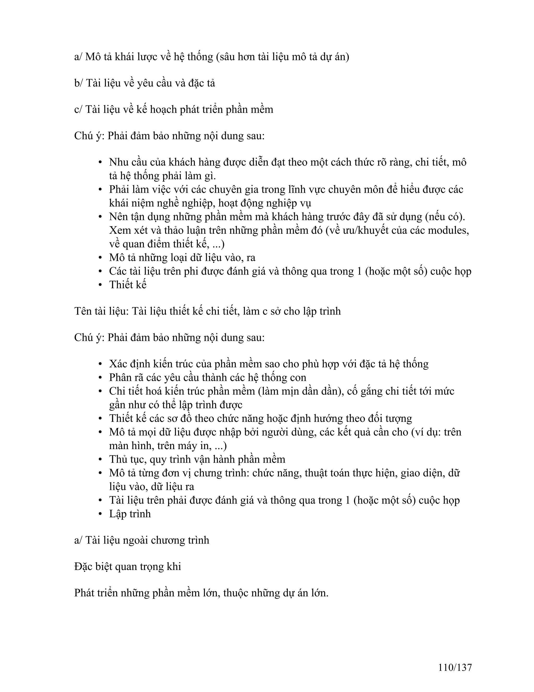 a/ Mô tả khái lược về hệ thống (sâu hơn tài liệu mô tả dự án)
b/ Tài liệu về yêu cầu và đặc tả
c/ Tài liệu về kế hoạch phát triển phần mềm
Chú ý: Phải đảm bảo những nội dung sau:
• Nhu cầu của khách hàng được diễn đạt theo một cách thức rõ ràng, chi tiết, mô
tả hệ thống phải làm gì.
• Phải làm việc với các chuyên gia trong lĩnh vực chuyên môn để hiểu được các
khái niệm nghề nghiệp, hoạt động nghiệp vụ
• Nên tận dụng những phần mềm mà khách hàng trước đây đã sử dụng (nếu có).
Xem xét và thảo luận trên những phần mềm đó (về ưu/khuyết của các modules,
về quan điểm thiết kế, ...)
• Mô tả những loại dữ liệu vào, ra
• Các tài liệu trên phi được đánh giá và thông qua trong 1 (hoặc một số) cuộc họp
• Thiết kế
Tên tài liệu: Tài liệu thiết kế chi tiết, làm c sở cho lập trình
Chú ý: Phải đảm bảo những nội dung sau:
• Xác định kiến trúc của phần mềm sao cho phù hợp với đặc tả hệ thống
• Phân rã các yêu cầu thành các hệ thống con
• Chi tiết hoá kiến trúc phần mềm (làm mịn dần dần), cố gắng chi tiết tới mức
gần như có thể lập trình được
• Thiết kế các sơ đồ theo chức năng hoặc định hướng theo đối tượng
• Mô tả mọi dữ liệu được nhập bởi người dùng, các kết quả cần cho (ví dụ: trên
màn hình, trên máy in, ...)
• Thủ tục, quy trình vận hành phần mềm
• Mô tả từng đơn vị chưng trình: chức năng, thuật toán thực hiện, giao diện, dữ
liệu vào, dữ liệu ra
• Tài liệu trên phải được đánh giá và thông qua trong 1 (hoặc một số) cuộc họp
• Lập trình
a/ Tài liệu ngoài chương trình
Đặc biệt quan trọng khi
Phát triển những phần mềm lớn, thuộc những dự án lớn.
110/137
 