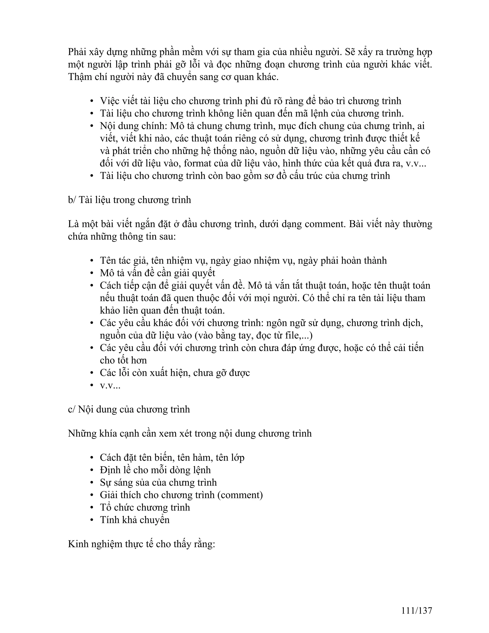 Phải xây dựng những phần mềm với sự tham gia của nhiều người. Sẽ xẩy ra trường hợp
một người lập trình phải gỡ lỗi và đọc những đoạn chương trình của người khác viết.
Thậm chí người này đã chuyển sang cơ quan khác.
• Việc viết tài liệu cho chương trình phi đủ rõ ràng để bảo trì chương trình
• Tài liệu cho chương trình không liên quan đến mã lệnh của chương trình.
• Nội dung chính: Mô tả chung chưng trình, mục đích chung của chưng trình, ai
viết, viết khi nào, các thuật toán riêng có sử dụng, chương trình được thiết kế
và phát triển cho những hệ thống nào, nguồn dữ liệu vào, những yêu cầu cần có
đối với dữ liệu vào, format của dữ liệu vào, hình thức của kết quả đưa ra, v.v...
• Tài liệu cho chương trình còn bao gồm sơ đồ cấu trúc của chưng trình
b/ Tài liệu trong chương trình
Là một bài viết ngắn đặt ở đầu chương trình, dưới dạng comment. Bài viết này thường
chứa những thông tin sau:
• Tên tác giả, tên nhiệm vụ, ngày giao nhiệm vụ, ngày phải hoàn thành
• Mô tả vấn đề cần giải quyết
• Cách tiếp cận để giải quyết vấn đề. Mô tả vắn tắt thuật toán, hoặc tên thuật toán
nếu thuật toán đã quen thuộc đối với mọi người. Có thể chỉ ra tên tài liệu tham
khảo liên quan đến thuật toán.
• Các yêu cầu khác đối với chương trình: ngôn ngữ sử dụng, chương trình dịch,
nguồn của dữ liệu vào (vào bằng tay, đọc từ file,...)
• Các yêu cầu đối với chương trình còn chưa đáp ứng được, hoặc có thể cải tiến
cho tốt hơn
• Các lỗi còn xuất hiện, chưa gỡ được
• v.v...
c/ Nội dung của chương trình
Những khía cạnh cần xem xét trong nội dung chương trình
• Cách đặt tên biến, tên hàm, tên lớp
• Định lề cho mỗi dòng lệnh
• Sự sáng sủa của chưng trình
• Giải thích cho chương trình (comment)
• Tổ chức chương trình
• Tính khả chuyển
Kinh nghiệm thực tế cho thấy rằng:
111/137
 