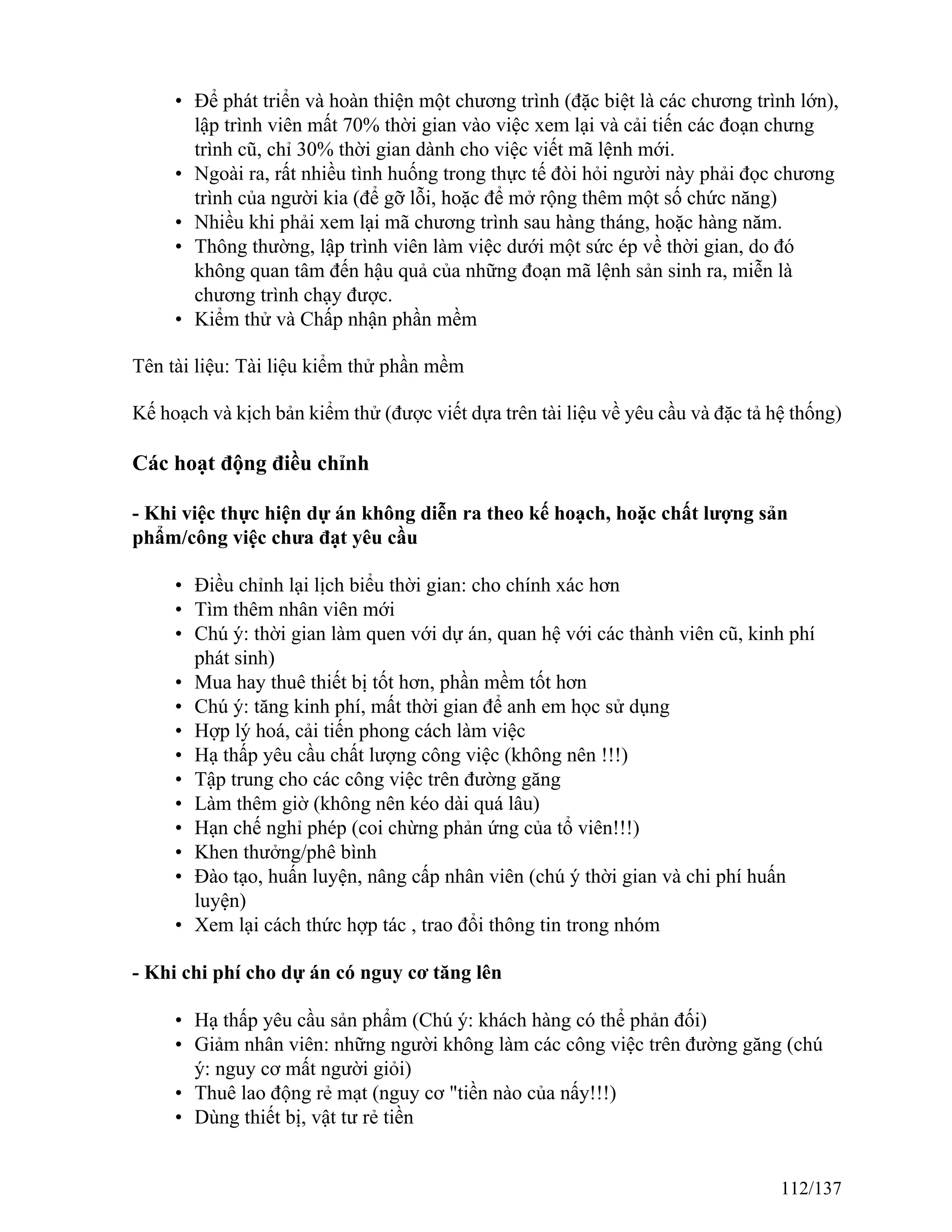 • Để phát triển và hoàn thiện một chương trình (đặc biệt là các chương trình lớn),
lập trình viên mất 70% thời gian vào việc xem lại và cải tiến các đoạn chưng
trình cũ, chỉ 30% thời gian dành cho việc viết mã lệnh mới.
• Ngoài ra, rất nhiều tình huống trong thực tế đòi hỏi người này phải đọc chương
trình của người kia (để gỡ lỗi, hoặc để mở rộng thêm một số chức năng)
• Nhiều khi phải xem lại mã chương trình sau hàng tháng, hoặc hàng năm.
• Thông thường, lập trình viên làm việc dưới một sức ép về thời gian, do đó
không quan tâm đến hậu quả của những đoạn mã lệnh sản sinh ra, miễn là
chương trình chạy được.
• Kiểm thử và Chấp nhận phần mềm
Tên tài liệu: Tài liệu kiểm thử phần mềm
Kế hoạch và kịch bản kiểm thử (được viết dựa trên tài liệu về yêu cầu và đặc tả hệ thống)
Các hoạt động điều chỉnh
- Khi việc thực hiện dự án không diễn ra theo kế hoạch, hoặc chất lượng sản
phẩm/công việc chưa đạt yêu cầu
• Điều chỉnh lại lịch biểu thời gian: cho chính xác hơn
• Tìm thêm nhân viên mới
• Chú ý: thời gian làm quen với dự án, quan hệ với các thành viên cũ, kinh phí
phát sinh)
• Mua hay thuê thiết bị tốt hơn, phần mềm tốt hơn
• Chú ý: tăng kinh phí, mất thời gian để anh em học sử dụng
• Hợp lý hoá, cải tiến phong cách làm việc
• Hạ thấp yêu cầu chất lượng công việc (không nên !!!)
• Tập trung cho các công việc trên đường găng
• Làm thêm giờ (không nên kéo dài quá lâu)
• Hạn chế nghỉ phép (coi chừng phản ứng của tổ viên!!!)
• Khen thưởng/phê bình
• Đào tạo, huấn luyện, nâng cấp nhân viên (chú ý thời gian và chi phí huấn
luyện)
• Xem lại cách thức hợp tác , trao đổi thông tin trong nhóm
- Khi chi phí cho dự án có nguy cơ tăng lên
• Hạ thấp yêu cầu sản phẩm (Chú ý: khách hàng có thể phản đối)
• Giảm nhân viên: những người không làm các công việc trên đường găng (chú
ý: nguy cơ mất người giỏi)
• Thuê lao động rẻ mạt (nguy cơ "tiền nào của nấy!!!)
• Dùng thiết bị, vật tư rẻ tiền
112/137
 