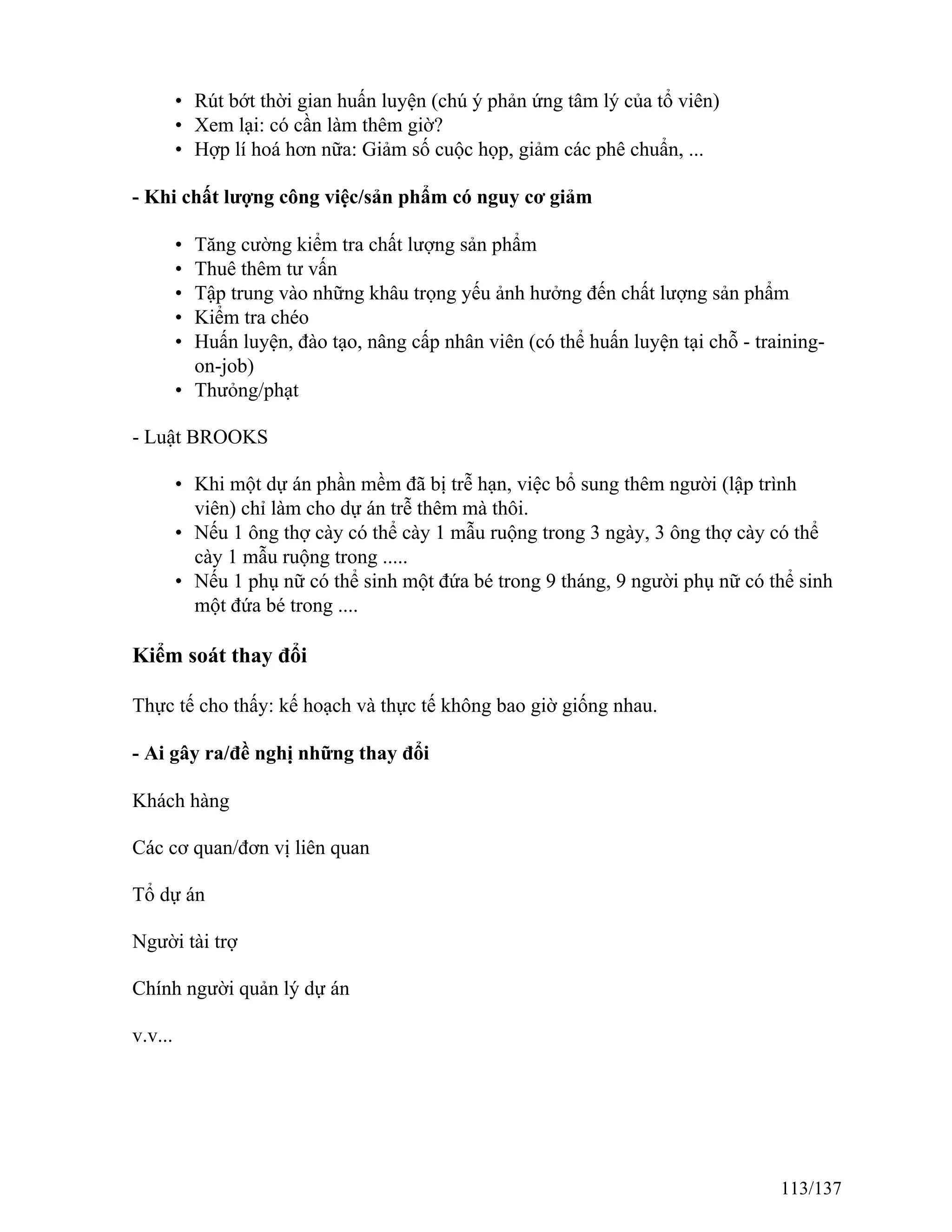 • Rút bớt thời gian huấn luyện (chú ý phản ứng tâm lý của tổ viên)
• Xem lại: có cần làm thêm giờ?
• Hợp lí hoá hơn nữa: Giảm số cuộc họp, giảm các phê chuẩn, ...
- Khi chất lượng công việc/sản phẩm có nguy cơ giảm
• Tăng cường kiểm tra chất lượng sản phẩm
• Thuê thêm tư vấn
• Tập trung vào những khâu trọng yếu ảnh hưởng đến chất lượng sản phẩm
• Kiểm tra chéo
• Huấn luyện, đào tạo, nâng cấp nhân viên (có thể huấn luyện tại chỗ - training-
on-job)
• Thưỏng/phạt
- Luật BROOKS
• Khi một dự án phần mềm đã bị trễ hạn, việc bổ sung thêm người (lập trình
viên) chỉ làm cho dự án trễ thêm mà thôi.
• Nếu 1 ông thợ cày có thể cày 1 mẫu ruộng trong 3 ngày, 3 ông thợ cày có thể
cày 1 mẫu ruộng trong .....
• Nếu 1 phụ nữ có thể sinh một đứa bé trong 9 tháng, 9 người phụ nữ có thể sinh
một đứa bé trong ....
Kiểm soát thay đổi
Thực tế cho thấy: kế hoạch và thực tế không bao giờ giống nhau.
- Ai gây ra/đề nghị những thay đổi
Khách hàng
Các cơ quan/đơn vị liên quan
Tổ dự án
Người tài trợ
Chính người quản lý dự án
v.v...
113/137
 