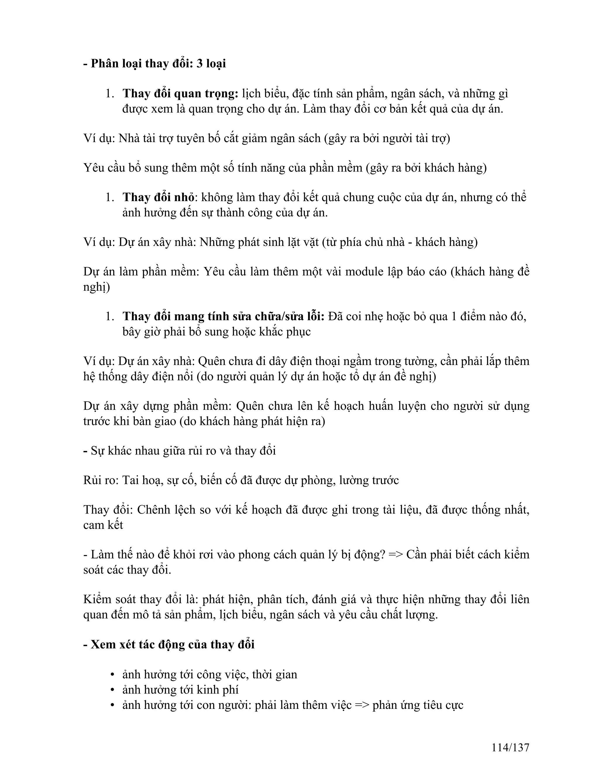 - Phân loại thay đổi: 3 loại
1. Thay đổi quan trọng: lịch biểu, đặc tính sản phẩm, ngân sách, và những gì
được xem là quan trọng cho dự án. Làm thay đổi cơ bản kết quả của dự án.
Ví dụ: Nhà tài trợ tuyên bố cắt giảm ngân sách (gây ra bởi người tài trợ)
Yêu cầu bổ sung thêm một số tính năng của phần mềm (gây ra bởi khách hàng)
1. Thay đổi nhỏ: không làm thay đổi kết quả chung cuộc của dự án, nhưng có thể
ảnh hưởng đến sự thành công của dự án.
Ví dụ: Dự án xây nhà: Những phát sinh lặt vặt (từ phía chủ nhà - khách hàng)
Dự án làm phần mềm: Yêu cầu làm thêm một vài module lập báo cáo (khách hàng đề
nghị)
1. Thay đổi mang tính sửa chữa/sửa lỗi: Đã coi nhẹ hoặc bỏ qua 1 điểm nào đó,
bây giờ phải bổ sung hoặc khắc phục
Ví dụ: Dự án xây nhà: Quên chưa đi dây điện thoại ngầm trong tường, cần phải lắp thêm
hệ thống dây điện nổi (do người quản lý dự án hoặc tổ dự án đề nghị)
Dự án xây dựng phần mềm: Quên chưa lên kế hoạch huấn luyện cho người sử dụng
trước khi bàn giao (do khách hàng phát hiện ra)
- Sự khác nhau giữa rủi ro và thay đổi
Rủi ro: Tai hoạ, sự cố, biến cố đã được dự phòng, lường trước
Thay đổi: Chênh lệch so với kế hoạch đã được ghi trong tài liệu, đã được thống nhất,
cam kết
- Làm thế nào để khỏi rơi vào phong cách quản lý bị động? => Cần phải biết cách kiểm
soát các thay đổi.
Kiểm soát thay đổi là: phát hiện, phân tích, đánh giá và thực hiện những thay đổi liên
quan đến mô tả sản phẩm, lịch biểu, ngân sách và yêu cầu chất lượng.
- Xem xét tác động của thay đổi
• ảnh hưởng tới công việc, thời gian
• ảnh hưởng tới kinh phí
• ảnh hưởng tới con người: phải làm thêm việc => phản ứng tiêu cực
114/137
 