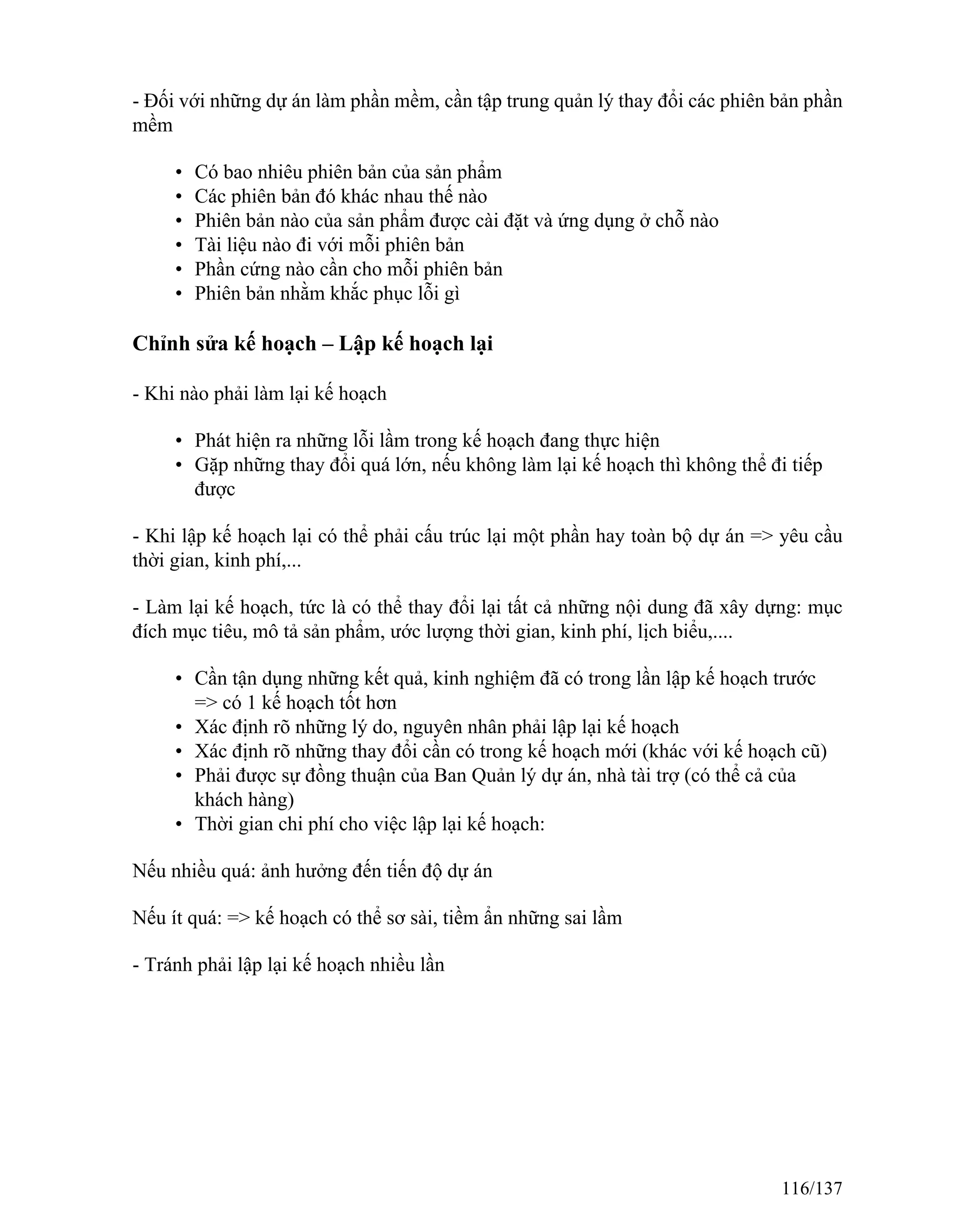 - Đối với những dự án làm phần mềm, cần tập trung quản lý thay đổi các phiên bản phần
mềm
• Có bao nhiêu phiên bản của sản phẩm
• Các phiên bản đó khác nhau thế nào
• Phiên bản nào của sản phẩm được cài đặt và ứng dụng ở chỗ nào
• Tài liệu nào đi với mỗi phiên bản
• Phần cứng nào cần cho mỗi phiên bản
• Phiên bản nhằm khắc phục lỗi gì
Chỉnh sửa kế hoạch – Lập kế hoạch lại
- Khi nào phải làm lại kế hoạch
• Phát hiện ra những lỗi lầm trong kế hoạch đang thực hiện
• Gặp những thay đổi quá lớn, nếu không làm lại kế hoạch thì không thể đi tiếp
được
- Khi lập kế hoạch lại có thể phải cấu trúc lại một phần hay toàn bộ dự án => yêu cầu
thời gian, kinh phí,...
- Làm lại kế hoạch, tức là có thể thay đổi lại tất cả những nội dung đã xây dựng: mục
đích mục tiêu, mô tả sản phẩm, ước lượng thời gian, kinh phí, lịch biểu,....
• Cần tận dụng những kết quả, kinh nghiệm đã có trong lần lập kế hoạch trước
=> có 1 kế hoạch tốt hơn
• Xác định rõ những lý do, nguyên nhân phải lập lại kế hoạch
• Xác định rõ những thay đổi cần có trong kế hoạch mới (khác với kế hoạch cũ)
• Phải được sự đồng thuận của Ban Quản lý dự án, nhà tài trợ (có thể cả của
khách hàng)
• Thời gian chi phí cho việc lập lại kế hoạch:
Nếu nhiều quá: ảnh hưởng đến tiến độ dự án
Nếu ít quá: => kế hoạch có thể sơ sài, tiềm ẩn những sai lầm
- Tránh phải lập lại kế hoạch nhiều lần
116/137
 