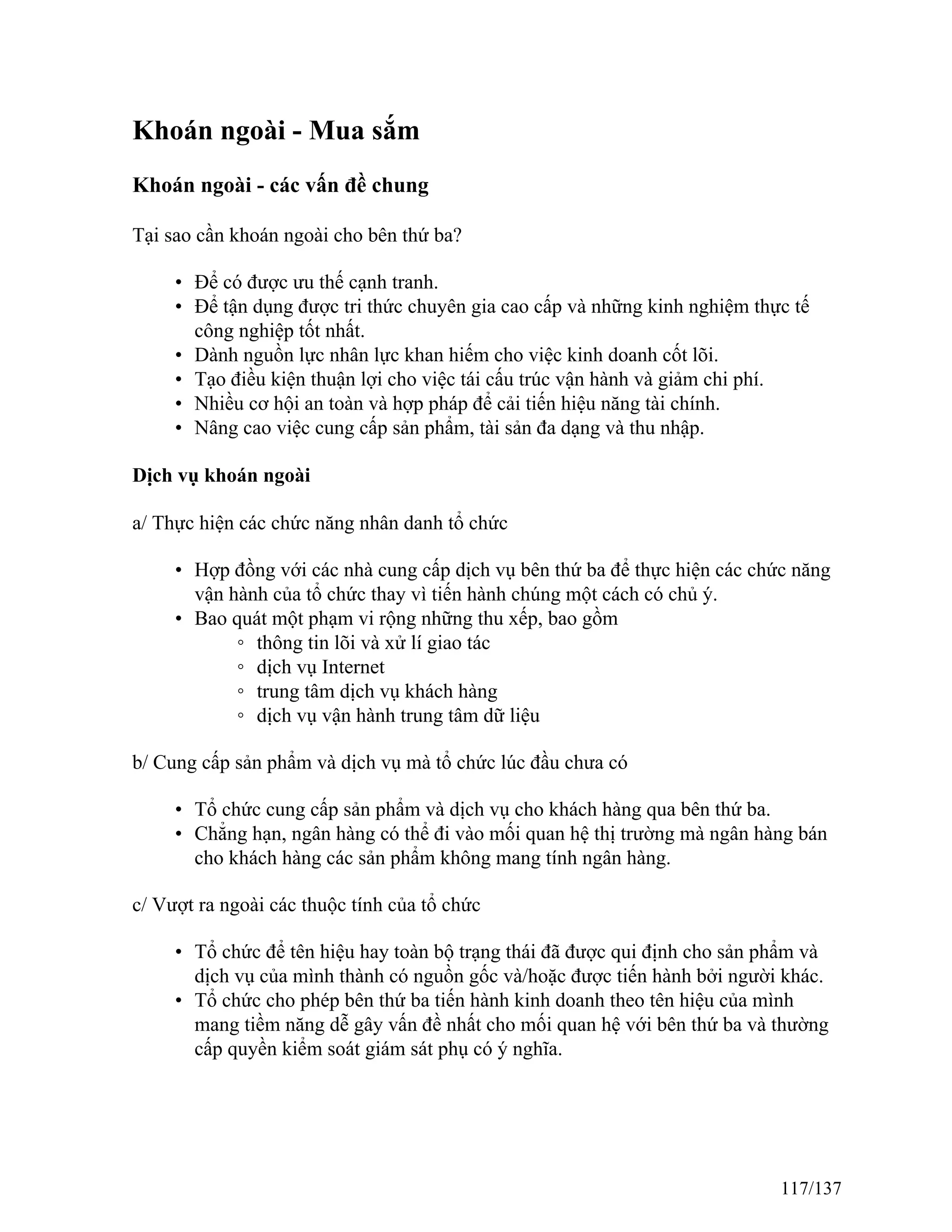 Khoán ngoài - Mua sắm
Khoán ngoài - các vấn đề chung
Tại sao cần khoán ngoài cho bên thứ ba?
• Để có được ưu thế cạnh tranh.
• Để tận dụng được tri thức chuyên gia cao cấp và những kinh nghiệm thực tế
công nghiệp tốt nhất.
• Dành nguồn lực nhân lực khan hiếm cho việc kinh doanh cốt lõi.
• Tạo điều kiện thuận lợi cho việc tái cấu trúc vận hành và giảm chi phí.
• Nhiều cơ hội an toàn và hợp pháp để cải tiến hiệu năng tài chính.
• Nâng cao việc cung cấp sản phẩm, tài sản đa dạng và thu nhập.
Dịch vụ khoán ngoài
a/ Thực hiện các chức năng nhân danh tổ chức
• Hợp đồng với các nhà cung cấp dịch vụ bên thứ ba để thực hiện các chức năng
vận hành của tổ chức thay vì tiến hành chúng một cách có chủ ý.
• Bao quát một phạm vi rộng những thu xếp, bao gồm
◦ thông tin lõi và xử lí giao tác
◦ dịch vụ Internet
◦ trung tâm dịch vụ khách hàng
◦ dịch vụ vận hành trung tâm dữ liệu
b/ Cung cấp sản phẩm và dịch vụ mà tổ chức lúc đầu chưa có
• Tổ chức cung cấp sản phẩm và dịch vụ cho khách hàng qua bên thứ ba.
• Chẳng hạn, ngân hàng có thể đi vào mối quan hệ thị trường mà ngân hàng bán
cho khách hàng các sản phẩm không mang tính ngân hàng.
c/ Vượt ra ngoài các thuộc tính của tổ chức
• Tổ chức để tên hiệu hay toàn bộ trạng thái đã được qui định cho sản phẩm và
dịch vụ của mình thành có nguồn gốc và/hoặc được tiến hành bởi người khác.
• Tổ chức cho phép bên thứ ba tiến hành kinh doanh theo tên hiệu của mình
mang tiềm năng dễ gây vấn đề nhất cho mối quan hệ với bên thứ ba và thường
cấp quyền kiểm soát giám sát phụ có ý nghĩa.
117/137
 