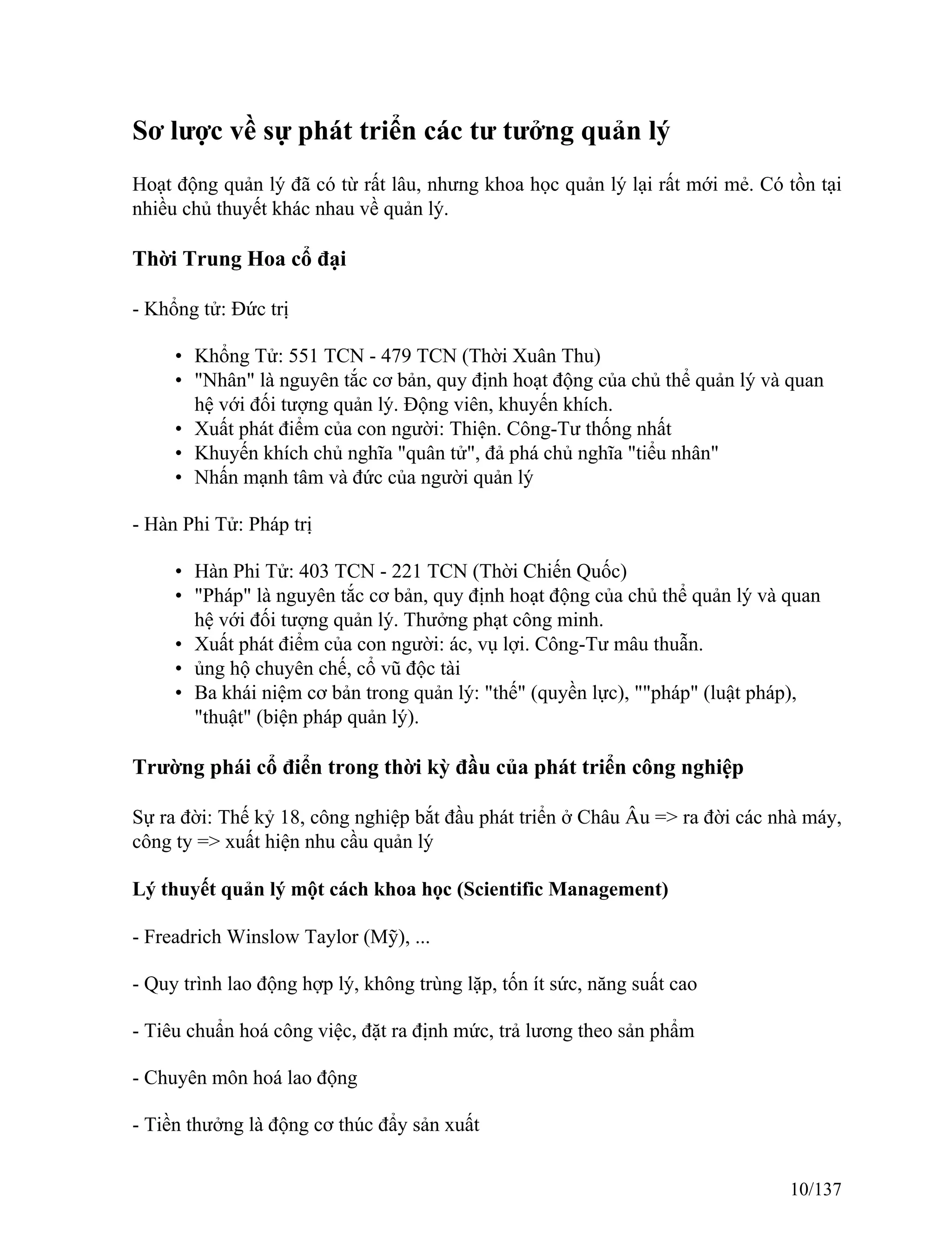 Sơ lược về sự phát triển các tư tưởng quản lý
Hoạt động quản lý đã có từ rất lâu, nhưng khoa học quản lý lại rất mới mẻ. Có tồn tại
nhiều chủ thuyết khác nhau về quản lý.
Thời Trung Hoa cổ đại
- Khổng tử: Đức trị
• Khổng Tử: 551 TCN - 479 TCN (Thời Xuân Thu)
• "Nhân" là nguyên tắc cơ bản, quy định hoạt động của chủ thể quản lý và quan
hệ với đối tượng quản lý. Động viên, khuyến khích.
• Xuất phát điểm của con người: Thiện. Công-Tư thống nhất
• Khuyến khích chủ nghĩa "quân tử", đả phá chủ nghĩa "tiểu nhân"
• Nhấn mạnh tâm và đức của người quản lý
- Hàn Phi Tử: Pháp trị
• Hàn Phi Tử: 403 TCN - 221 TCN (Thời Chiến Quốc)
• "Pháp" là nguyên tắc cơ bản, quy định hoạt động của chủ thể quản lý và quan
hệ với đối tượng quản lý. Thưởng phạt công minh.
• Xuất phát điểm của con người: ác, vụ lợi. Công-Tư mâu thuẫn.
• ủng hộ chuyên chế, cổ vũ độc tài
• Ba khái niệm cơ bản trong quản lý: "thế" (quyền lực), ""pháp" (luật pháp),
"thuật" (biện pháp quản lý).
Trường phái cổ điển trong thời kỳ đầu của phát triển công nghiệp
Sự ra đời: Thế kỷ 18, công nghiệp bắt đầu phát triển ở Châu Âu => ra đời các nhà máy,
công ty => xuất hiện nhu cầu quản lý
Lý thuyết quản lý một cách khoa học (Scientific Management)
- Freadrich Winslow Taylor (Mỹ), ...
- Quy trình lao động hợp lý, không trùng lặp, tốn ít sức, năng suất cao
- Tiêu chuẩn hoá công việc, đặt ra định mức, trả lương theo sản phẩm
- Chuyên môn hoá lao động
- Tiền thưởng là động cơ thúc đẩy sản xuất
10/137
 