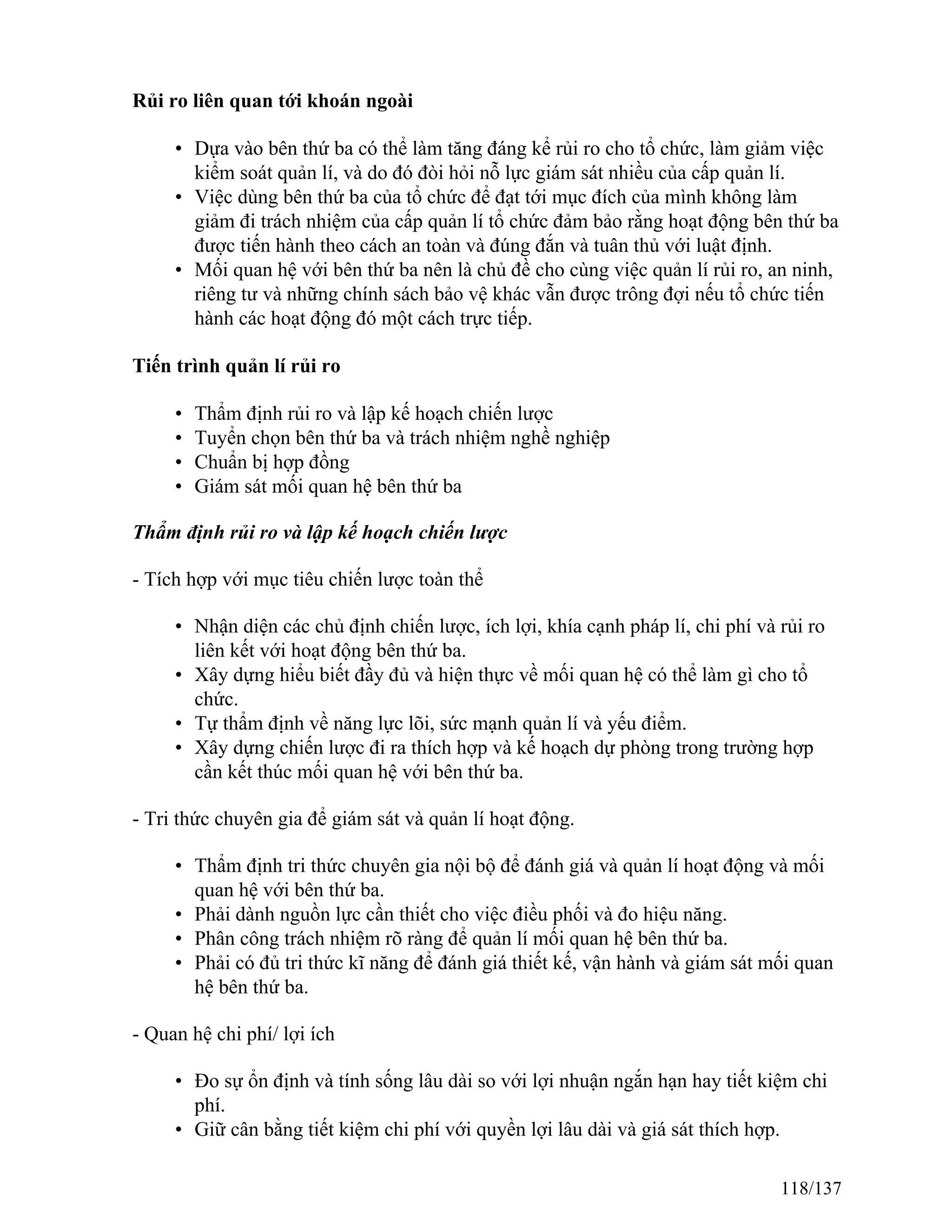 Rủi ro liên quan tới khoán ngoài
• Dựa vào bên thứ ba có thể làm tăng đáng kể rủi ro cho tổ chức, làm giảm việc
kiểm soát quản lí, và do đó đòi hỏi nỗ lực giám sát nhiều của cấp quản lí.
• Việc dùng bên thứ ba của tổ chức để đạt tới mục đích của mình không làm
giảm đi trách nhiệm của cấp quản lí tổ chức đảm bảo rằng hoạt động bên thứ ba
được tiến hành theo cách an toàn và đúng đắn và tuân thủ với luật định.
• Mối quan hệ với bên thứ ba nên là chủ đề cho cùng việc quản lí rủi ro, an ninh,
riêng tư và những chính sách bảo vệ khác vẫn được trông đợi nếu tổ chức tiến
hành các hoạt động đó một cách trực tiếp.
Tiến trình quản lí rủi ro
• Thẩm định rủi ro và lập kế hoạch chiến lược
• Tuyển chọn bên thứ ba và trách nhiệm nghề nghiệp
• Chuẩn bị hợp đồng
• Giám sát mối quan hệ bên thứ ba
Thẩm định rủi ro và lập kế hoạch chiến lược
- Tích hợp với mục tiêu chiến lược toàn thể
• Nhận diện các chủ định chiến lược, ích lợi, khía cạnh pháp lí, chi phí và rủi ro
liên kết với hoạt động bên thứ ba.
• Xây dựng hiểu biết đầy đủ và hiện thực về mối quan hệ có thể làm gì cho tổ
chức.
• Tự thẩm định về năng lực lõi, sức mạnh quản lí và yếu điểm.
• Xây dựng chiến lược đi ra thích hợp và kế hoạch dự phòng trong trường hợp
cần kết thúc mối quan hệ với bên thứ ba.
- Tri thức chuyên gia để giám sát và quản lí hoạt động.
• Thẩm định tri thức chuyên gia nội bộ để đánh giá và quản lí hoạt động và mối
quan hệ với bên thứ ba.
• Phải dành nguồn lực cần thiết cho việc điều phối và đo hiệu năng.
• Phân công trách nhiệm rõ ràng để quản lí mối quan hệ bên thứ ba.
• Phải có đủ tri thức kĩ năng để đánh giá thiết kế, vận hành và giám sát mối quan
hệ bên thứ ba.
- Quan hệ chi phí/ lợi ích
• Đo sự ổn định và tính sống lâu dài so với lợi nhuận ngắn hạn hay tiết kiệm chi
phí.
• Giữ cân bằng tiết kiệm chi phí với quyền lợi lâu dài và giá sát thích hợp.
118/137
 