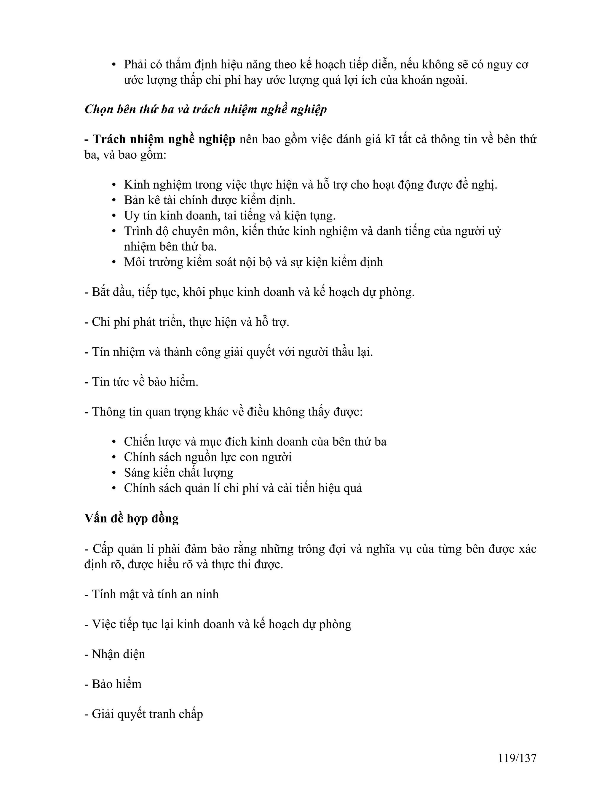 • Phải có thẩm định hiệu năng theo kế hoạch tiếp diễn, nếu không sẽ có nguy cơ
ước lượng thấp chi phí hay ước lượng quá lợi ích của khoán ngoài.
Chọn bên thứ ba và trách nhiệm nghề nghiệp
- Trách nhiệm nghề nghiệp nên bao gồm việc đánh giá kĩ tất cả thông tin về bên thứ
ba, và bao gồm:
• Kinh nghiệm trong việc thực hiện và hỗ trợ cho hoạt động được đề nghị.
• Bản kê tài chính được kiểm định.
• Uy tín kinh doanh, tai tiếng và kiện tụng.
• Trình độ chuyên môn, kiến thức kinh nghiệm và danh tiếng của người uỷ
nhiệm bên thứ ba.
• Môi trường kiểm soát nội bộ và sự kiện kiểm định
- Bắt đầu, tiếp tục, khôi phục kinh doanh và kế hoạch dự phòng.
- Chi phí phát triển, thực hiện và hỗ trợ.
- Tín nhiệm và thành công giải quyết với người thầu lại.
- Tin tức về bảo hiểm.
- Thông tin quan trọng khác về điều không thấy được:
• Chiến lược và mục đích kinh doanh của bên thứ ba
• Chính sách nguồn lực con người
• Sáng kiến chất lượng
• Chính sách quản lí chi phí và cải tiến hiệu quả
Vấn đề hợp đồng
- Cấp quản lí phải đảm bảo rằng những trông đợi và nghĩa vụ của từng bên được xác
định rõ, được hiểu rõ và thực thi được.
- Tính mật và tính an ninh
- Việc tiếp tục lại kinh doanh và kế hoạch dự phòng
- Nhận diện
- Bảo hiểm
- Giải quyết tranh chấp
119/137
 