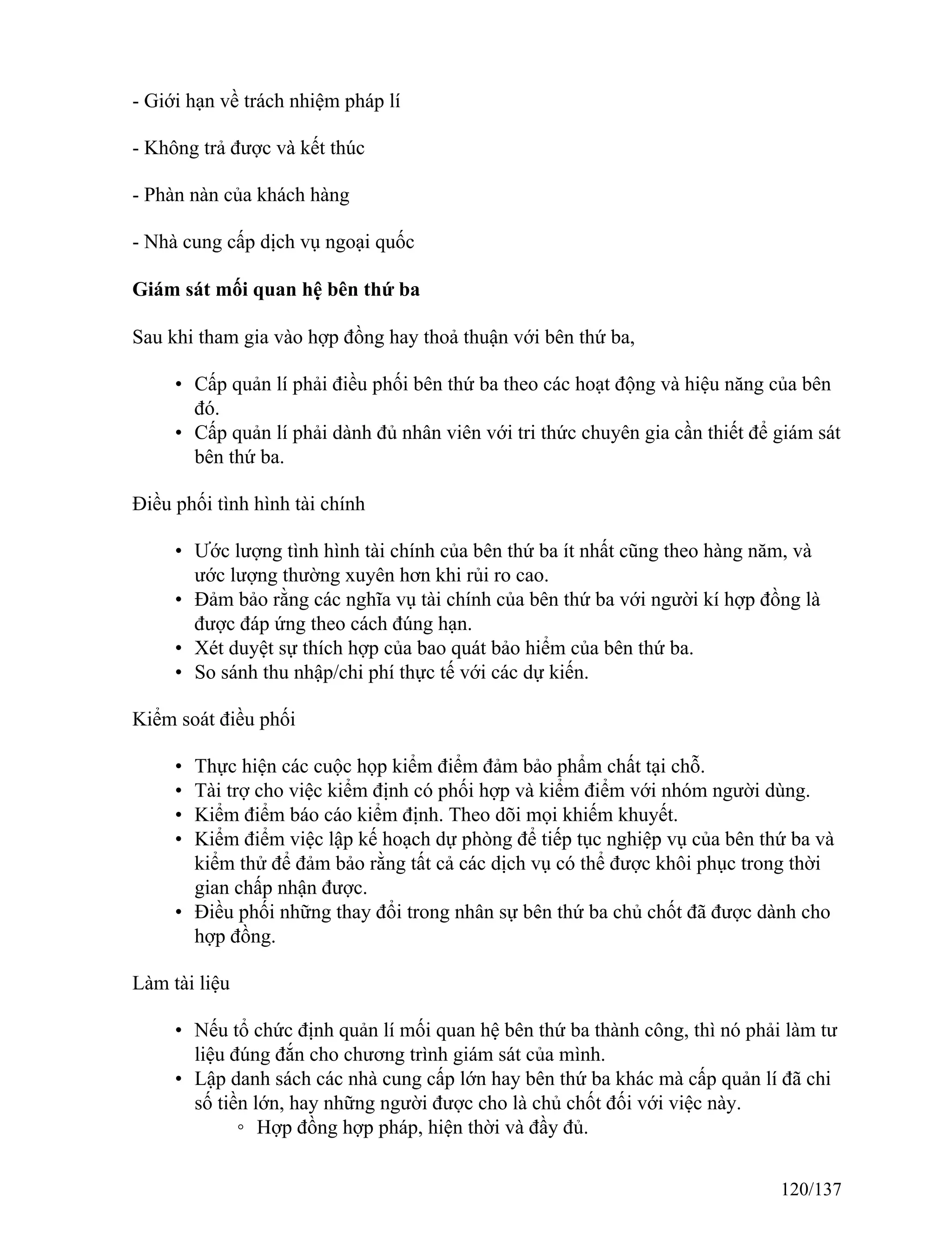 - Giới hạn về trách nhiệm pháp lí
- Không trả được và kết thúc
- Phàn nàn của khách hàng
- Nhà cung cấp dịch vụ ngoại quốc
Giám sát mối quan hệ bên thứ ba
Sau khi tham gia vào hợp đồng hay thoả thuận với bên thứ ba,
• Cấp quản lí phải điều phối bên thứ ba theo các hoạt động và hiệu năng của bên
đó.
• Cấp quản lí phải dành đủ nhân viên với tri thức chuyên gia cần thiết để giám sát
bên thứ ba.
Điều phối tình hình tài chính
• Ước lượng tình hình tài chính của bên thứ ba ít nhất cũng theo hàng năm, và
ước lượng thường xuyên hơn khi rủi ro cao.
• Đảm bảo rằng các nghĩa vụ tài chính của bên thứ ba với người kí hợp đồng là
được đáp ứng theo cách đúng hạn.
• Xét duyệt sự thích hợp của bao quát bảo hiểm của bên thứ ba.
• So sánh thu nhập/chi phí thực tế với các dự kiến.
Kiểm soát điều phối
• Thực hiện các cuộc họp kiểm điểm đảm bảo phẩm chất tại chỗ.
• Tài trợ cho việc kiểm định có phối hợp và kiểm điểm với nhóm người dùng.
• Kiểm điểm báo cáo kiểm định. Theo dõi mọi khiếm khuyết.
• Kiểm điểm việc lập kế hoạch dự phòng để tiếp tục nghiệp vụ của bên thứ ba và
kiểm thử để đảm bảo rằng tất cả các dịch vụ có thể được khôi phục trong thời
gian chấp nhận được.
• Điều phối những thay đổi trong nhân sự bên thứ ba chủ chốt đã được dành cho
hợp đồng.
Làm tài liệu
• Nếu tổ chức định quản lí mối quan hệ bên thứ ba thành công, thì nó phải làm tư
liệu đúng đắn cho chương trình giám sát của mình.
• Lập danh sách các nhà cung cấp lớn hay bên thứ ba khác mà cấp quản lí đã chi
số tiền lớn, hay những người được cho là chủ chốt đối với việc này.
◦ Hợp đồng hợp pháp, hiện thời và đầy đủ.
120/137
 