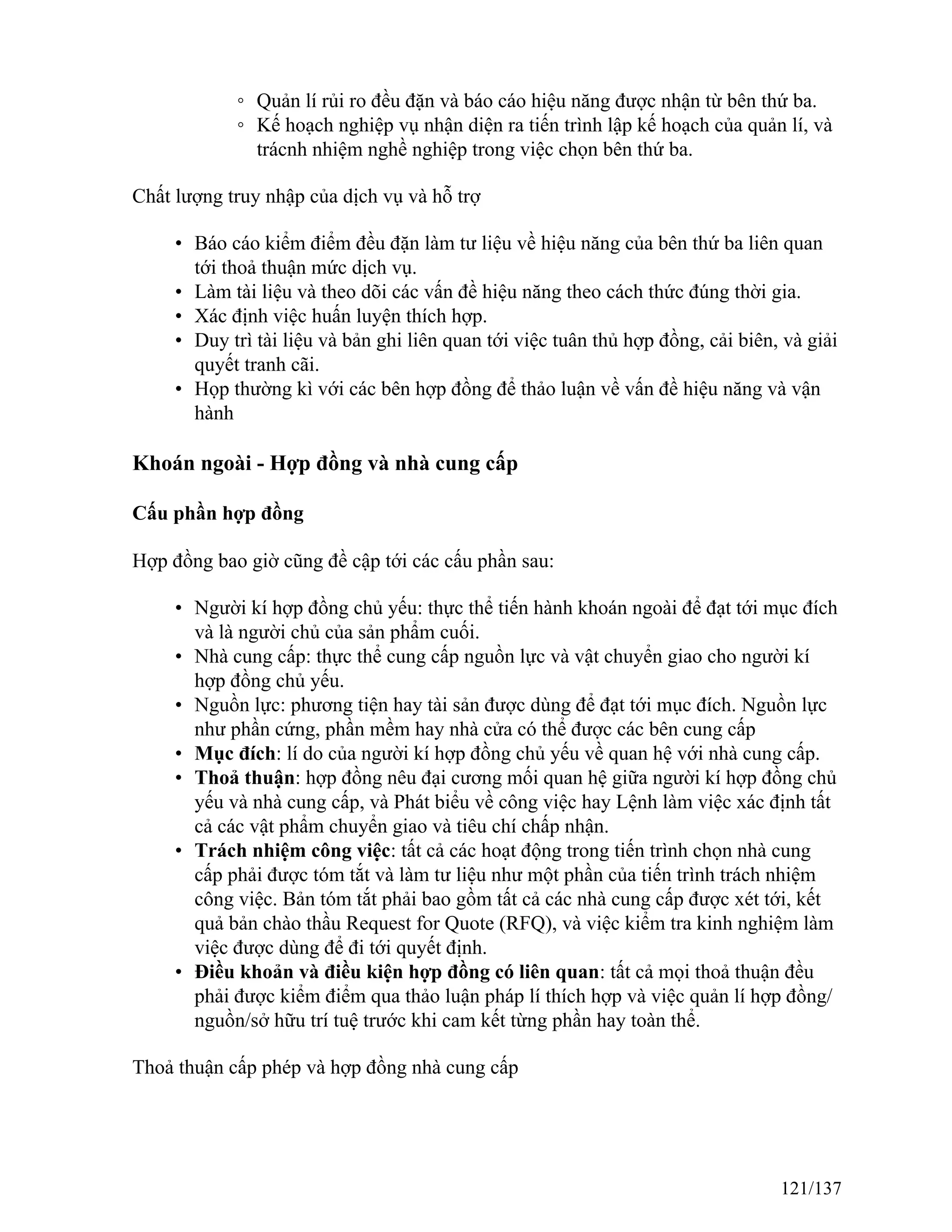 ◦ Quản lí rủi ro đều đặn và báo cáo hiệu năng được nhận từ bên thứ ba.
◦ Kế hoạch nghiệp vụ nhận diện ra tiến trình lập kế hoạch của quản lí, và
trácnh nhiệm nghề nghiệp trong việc chọn bên thứ ba.
Chất lượng truy nhập của dịch vụ và hỗ trợ
• Báo cáo kiểm điểm đều đặn làm tư liệu về hiệu năng của bên thứ ba liên quan
tới thoả thuận mức dịch vụ.
• Làm tài liệu và theo dõi các vấn đề hiệu năng theo cách thức đúng thời gia.
• Xác định việc huấn luyện thích hợp.
• Duy trì tài liệu và bản ghi liên quan tới việc tuân thủ hợp đồng, cải biên, và giải
quyết tranh cãi.
• Họp thường kì với các bên hợp đồng để thảo luận về vấn đề hiệu năng và vận
hành
Khoán ngoài - Hợp đồng và nhà cung cấp
Cấu phần hợp đồng
Hợp đồng bao giờ cũng đề cập tới các cấu phần sau:
• Người kí hợp đồng chủ yếu: thực thể tiến hành khoán ngoài để đạt tới mục đích
và là người chủ của sản phẩm cuối.
• Nhà cung cấp: thực thể cung cấp nguồn lực và vật chuyển giao cho người kí
hợp đồng chủ yếu.
• Nguồn lực: phương tiện hay tài sản được dùng để đạt tới mục đích. Nguồn lực
như phần cứng, phần mềm hay nhà cửa có thể được các bên cung cấp
• Mục đích: lí do của người kí hợp đồng chủ yếu về quan hệ với nhà cung cấp.
• Thoả thuận: hợp đồng nêu đại cương mối quan hệ giữa người kí hợp đồng chủ
yếu và nhà cung cấp, và Phát biểu về công việc hay Lệnh làm việc xác định tất
cả các vật phẩm chuyển giao và tiêu chí chấp nhận.
• Trách nhiệm công việc: tất cả các hoạt động trong tiến trình chọn nhà cung
cấp phải được tóm tắt và làm tư liệu như một phần của tiến trình trách nhiệm
công việc. Bản tóm tắt phải bao gồm tất cả các nhà cung cấp được xét tới, kết
quả bản chào thầu Request for Quote (RFQ), và việc kiểm tra kinh nghiệm làm
việc được dùng để đi tới quyết định.
• Điều khoản và điều kiện hợp đồng có liên quan: tất cả mọi thoả thuận đều
phải được kiểm điểm qua thảo luận pháp lí thích hợp và việc quản lí hợp đồng/
nguồn/sở hữu trí tuệ trước khi cam kết từng phần hay toàn thể.
Thoả thuận cấp phép và hợp đồng nhà cung cấp
121/137
 