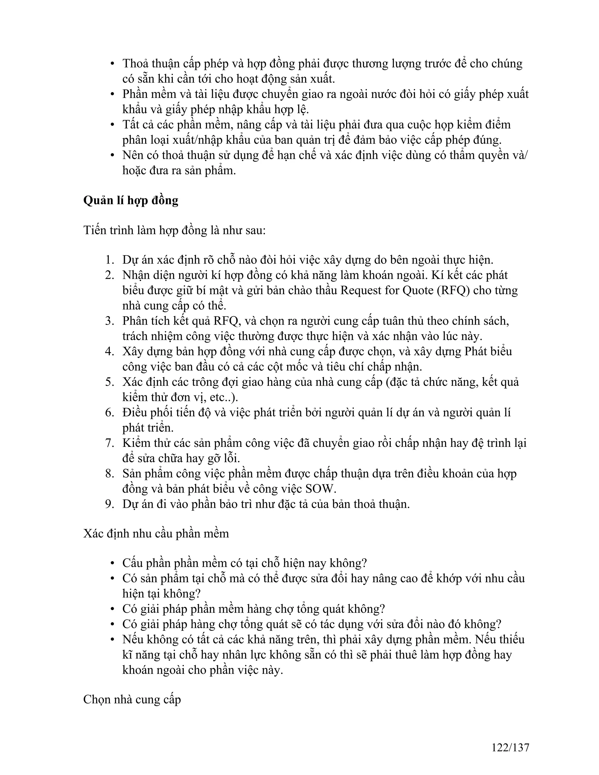 • Thoả thuận cấp phép và hợp đồng phải được thương lượng trước để cho chúng
có sẵn khi cần tới cho hoạt động sản xuất.
• Phần mềm và tài liệu được chuyển giao ra ngoài nước đòi hỏi có giấy phép xuất
khẩu và giấy phép nhập khẩu hợp lệ.
• Tất cả các phần mềm, nâng cấp và tài liệu phải đưa qua cuộc họp kiểm điểm
phân loại xuất/nhập khẩu của ban quản trị để đảm bảo việc cấp phép đúng.
• Nên có thoả thuận sử dụng để hạn chế và xác định việc dùng có thẩm quyền và/
hoặc đưa ra sản phẩm.
Quản lí hợp đồng
Tiến trình làm hợp đồng là như sau:
1. Dự án xác định rõ chỗ nào đòi hỏi việc xây dựng do bên ngoài thực hiện.
2. Nhận diện người kí hợp đồng có khả năng làm khoán ngoài. Kí kết các phát
biểu được giữ bí mật và gửi bản chào thầu Request for Quote (RFQ) cho từng
nhà cung cấp có thể.
3. Phân tích kết quả RFQ, và chọn ra người cung cấp tuân thủ theo chính sách,
trách nhiệm công việc thường được thực hiện và xác nhận vào lúc này.
4. Xây dựng bản hợp đồng với nhà cung cấp được chọn, và xây dựng Phát biểu
công việc ban đầu có cả các cột mốc và tiêu chí chấp nhận.
5. Xác định các trông đợi giao hàng của nhà cung cấp (đặc tả chức năng, kết quả
kiểm thử đơn vị, etc..).
6. Điều phối tiến độ và việc phát triển bởi người quản lí dự án và người quản lí
phát triển.
7. Kiểm thử các sản phẩm công việc đã chuyển giao rồi chấp nhận hay đệ trình lại
để sửa chữa hay gỡ lỗi.
8. Sản phẩm công việc phần mềm được chấp thuận dựa trên điều khoản của hợp
đồng và bản phát biểu về công việc SOW.
9. Dự án đi vào phần bảo trì như đặc tả của bản thoả thuận.
Xác định nhu cầu phần mềm
• Cấu phần phần mềm có tại chỗ hiện nay không?
• Có sản phẩm tại chỗ mà có thể được sửa đổi hay nâng cao để khớp với nhu cầu
hiện tại không?
• Có giải pháp phần mềm hàng chợ tổng quát không?
• Có giải pháp hàng chợ tổng quát sẽ có tác dụng với sửa đổi nào đó không?
• Nếu không có tất cả các khả năng trên, thì phải xây dựng phần mềm. Nếu thiếu
kĩ năng tại chỗ hay nhân lực không sẵn có thì sẽ phải thuê làm hợp đồng hay
khoán ngoài cho phần việc này.
Chọn nhà cung cấp
122/137
 