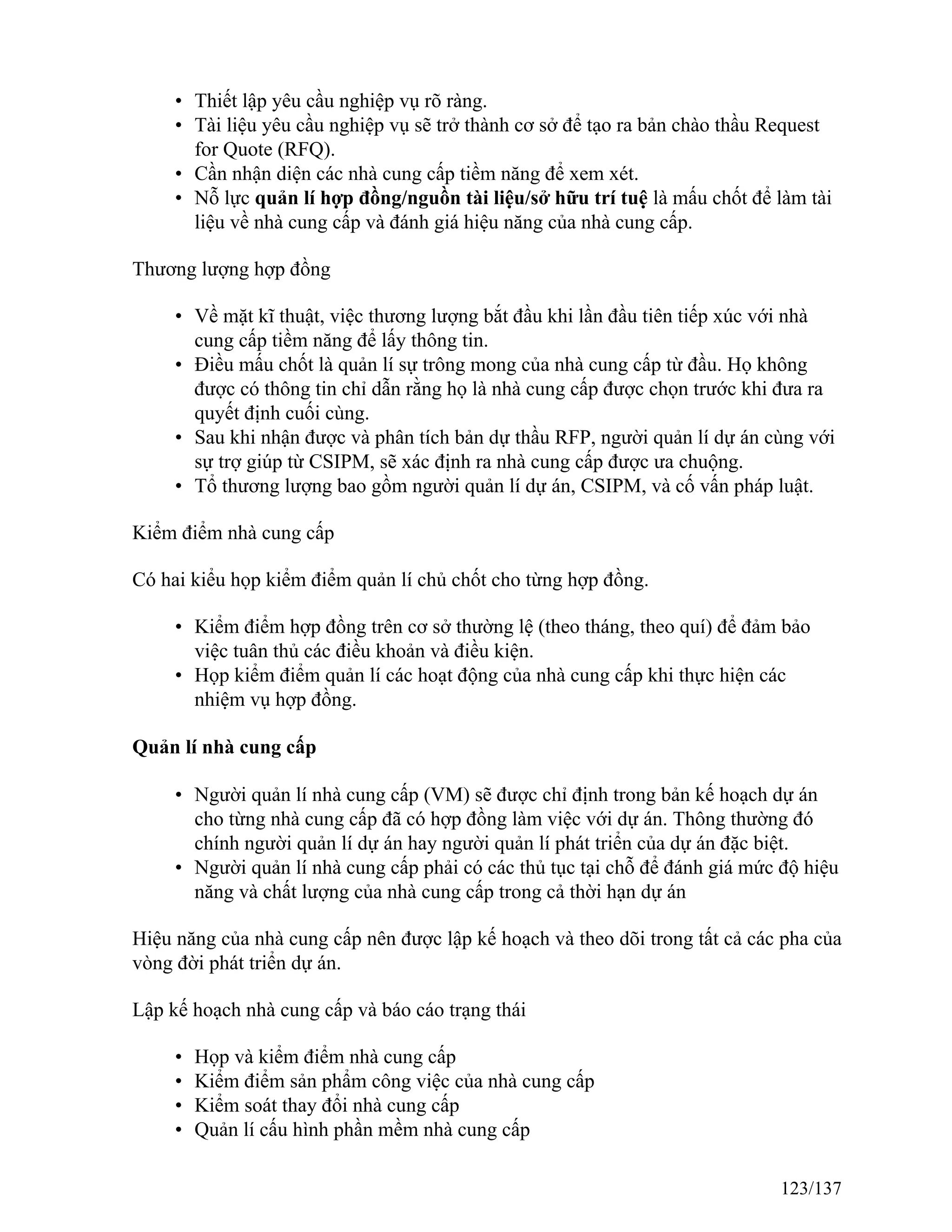 • Thiết lập yêu cầu nghiệp vụ rõ ràng.
• Tài liệu yêu cầu nghiệp vụ sẽ trở thành cơ sở để tạo ra bản chào thầu Request
for Quote (RFQ).
• Cần nhận diện các nhà cung cấp tiềm năng để xem xét.
• Nỗ lực quản lí hợp đồng/nguồn tài liệu/sở hữu trí tuệ là mấu chốt để làm tài
liệu về nhà cung cấp và đánh giá hiệu năng của nhà cung cấp.
Thương lượng hợp đồng
• Về mặt kĩ thuật, việc thương lượng bắt đầu khi lần đầu tiên tiếp xúc với nhà
cung cấp tiềm năng để lấy thông tin.
• Điều mấu chốt là quản lí sự trông mong của nhà cung cấp từ đầu. Họ không
được có thông tin chỉ dẫn rằng họ là nhà cung cấp được chọn trước khi đưa ra
quyết định cuối cùng.
• Sau khi nhận được và phân tích bản dự thầu RFP, người quản lí dự án cùng với
sự trợ giúp từ CSIPM, sẽ xác định ra nhà cung cấp được ưa chuộng.
• Tổ thương lượng bao gồm người quản lí dự án, CSIPM, và cố vấn pháp luật.
Kiểm điểm nhà cung cấp
Có hai kiểu họp kiểm điểm quản lí chủ chốt cho từng hợp đồng.
• Kiểm điểm hợp đồng trên cơ sở thường lệ (theo tháng, theo quí) để đảm bảo
việc tuân thủ các điều khoản và điều kiện.
• Họp kiểm điểm quản lí các hoạt động của nhà cung cấp khi thực hiện các
nhiệm vụ hợp đồng.
Quản lí nhà cung cấp
• Người quản lí nhà cung cấp (VM) sẽ được chỉ định trong bản kế hoạch dự án
cho từng nhà cung cấp đã có hợp đồng làm việc với dự án. Thông thường đó
chính người quản lí dự án hay người quản lí phát triển của dự án đặc biệt.
• Người quản lí nhà cung cấp phải có các thủ tục tại chỗ để đánh giá mức độ hiệu
năng và chất lượng của nhà cung cấp trong cả thời hạn dự án
Hiệu năng của nhà cung cấp nên được lập kế hoạch và theo dõi trong tất cả các pha của
vòng đời phát triển dự án.
Lập kế hoạch nhà cung cấp và báo cáo trạng thái
• Họp và kiểm điểm nhà cung cấp
• Kiểm điểm sản phẩm công việc của nhà cung cấp
• Kiểm soát thay đổi nhà cung cấp
• Quản lí cấu hình phần mềm nhà cung cấp
123/137
 