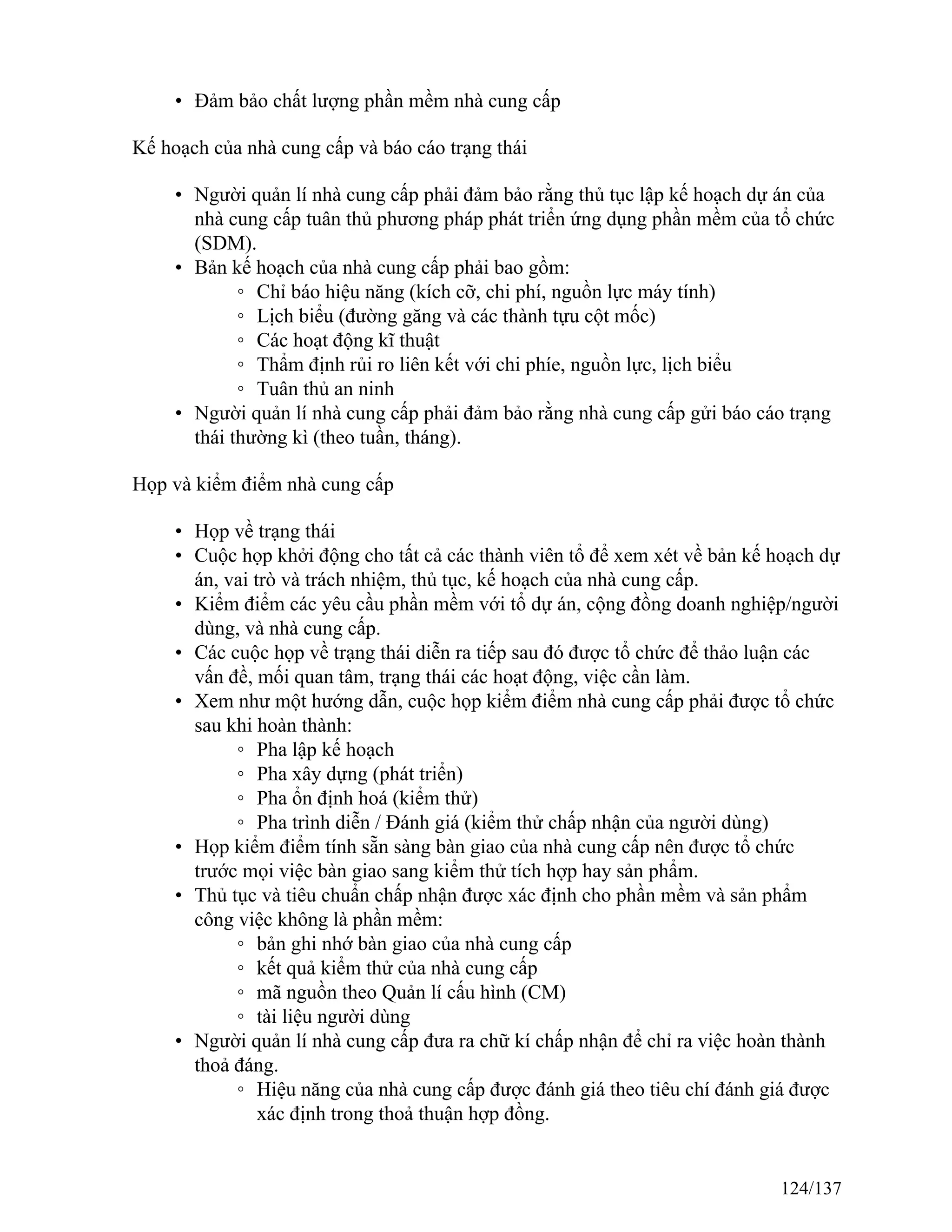 • Đảm bảo chất lượng phần mềm nhà cung cấp
Kế hoạch của nhà cung cấp và báo cáo trạng thái
• Người quản lí nhà cung cấp phải đảm bảo rằng thủ tục lập kế hoạch dự án của
nhà cung cấp tuân thủ phương pháp phát triển ứng dụng phần mềm của tổ chức
(SDM).
• Bản kế hoạch của nhà cung cấp phải bao gồm:
◦ Chỉ báo hiệu năng (kích cỡ, chi phí, nguồn lực máy tính)
◦ Lịch biểu (đường găng và các thành tựu cột mốc)
◦ Các hoạt động kĩ thuật
◦ Thẩm định rủi ro liên kết với chi phíe, nguồn lực, lịch biểu
◦ Tuân thủ an ninh
• Người quản lí nhà cung cấp phải đảm bảo rằng nhà cung cấp gửi báo cáo trạng
thái thường kì (theo tuần, tháng).
Họp và kiểm điểm nhà cung cấp
• Họp về trạng thái
• Cuộc họp khởi động cho tất cả các thành viên tổ để xem xét về bản kế hoạch dự
án, vai trò và trách nhiệm, thủ tục, kế hoạch của nhà cung cấp.
• Kiểm điểm các yêu cầu phần mềm với tổ dự án, cộng đồng doanh nghiệp/người
dùng, và nhà cung cấp.
• Các cuộc họp về trạng thái diễn ra tiếp sau đó được tổ chức để thảo luận các
vấn đề, mối quan tâm, trạng thái các hoạt động, việc cần làm.
• Xem như một hướng dẫn, cuộc họp kiểm điểm nhà cung cấp phải được tổ chức
sau khi hoàn thành:
◦ Pha lập kế hoạch
◦ Pha xây dựng (phát triển)
◦ Pha ổn định hoá (kiểm thử)
◦ Pha trình diễn / Đánh giá (kiểm thử chấp nhận của người dùng)
• Họp kiểm điểm tính sẵn sàng bàn giao của nhà cung cấp nên được tổ chức
trước mọi việc bàn giao sang kiểm thử tích hợp hay sản phẩm.
• Thủ tục và tiêu chuẩn chấp nhận được xác định cho phần mềm và sản phẩm
công việc không là phần mềm:
◦ bản ghi nhớ bàn giao của nhà cung cấp
◦ kết quả kiểm thử của nhà cung cấp
◦ mã nguồn theo Quản lí cấu hình (CM)
◦ tài liệu người dùng
• Người quản lí nhà cung cấp đưa ra chữ kí chấp nhận để chỉ ra việc hoàn thành
thoả đáng.
◦ Hiệu năng của nhà cung cấp được đánh giá theo tiêu chí đánh giá được
xác định trong thoả thuận hợp đồng.
124/137
 
