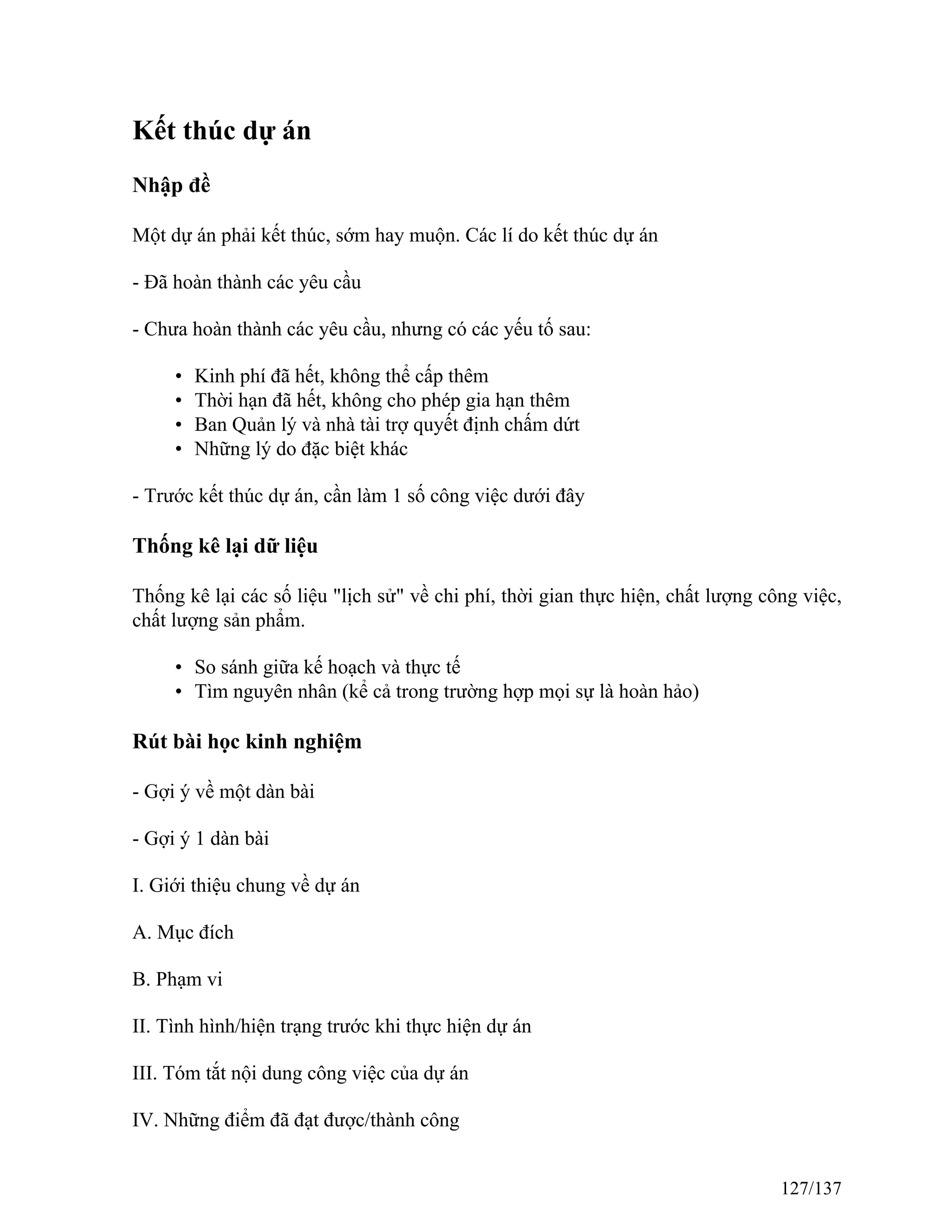 Kết thúc dự án
Nhập đề
Một dự án phải kết thúc, sớm hay muộn. Các lí do kết thúc dự án
- Đã hoàn thành các yêu cầu
- Chưa hoàn thành các yêu cầu, nhưng có các yếu tố sau:
• Kinh phí đã hết, không thể cấp thêm
• Thời hạn đã hết, không cho phép gia hạn thêm
• Ban Quản lý và nhà tài trợ quyết định chấm dứt
• Những lý do đặc biệt khác
- Trước kết thúc dự án, cần làm 1 số công việc dưới đây
Thống kê lại dữ liệu
Thống kê lại các số liệu "lịch sử" về chi phí, thời gian thực hiện, chất lượng công việc,
chất lượng sản phẩm.
• So sánh giữa kế hoạch và thực tế
• Tìm nguyên nhân (kể cả trong trường hợp mọi sự là hoàn hảo)
Rút bài học kinh nghiệm
- Gợi ý về một dàn bài
- Gợi ý 1 dàn bài
I. Giới thiệu chung về dự án
A. Mục đích
B. Phạm vi
II. Tình hình/hiện trạng trước khi thực hiện dự án
III. Tóm tắt nội dung công việc của dự án
IV. Những điểm đã đạt được/thành công
127/137
 