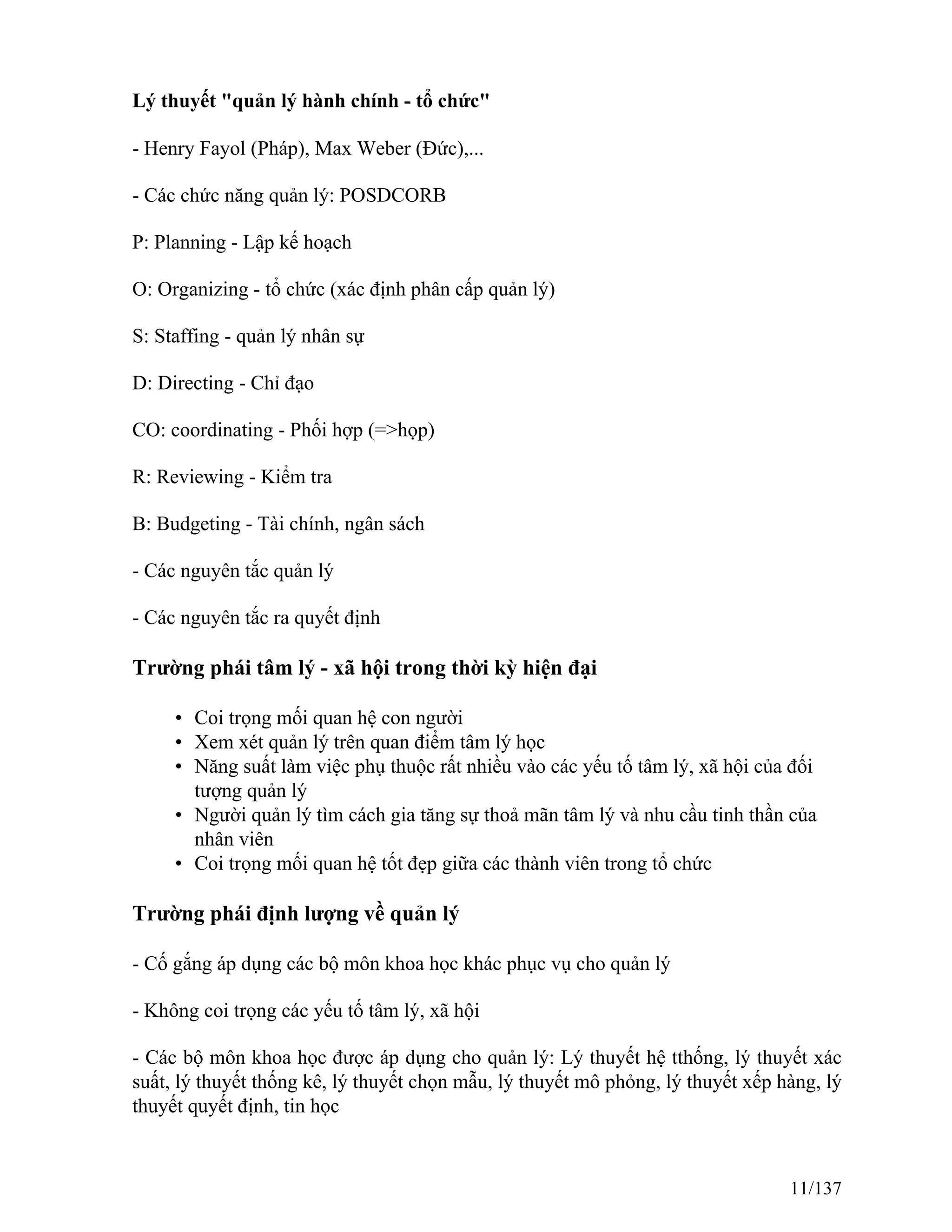 Lý thuyết "quản lý hành chính - tổ chức"
- Henry Fayol (Pháp), Max Weber (Đức),...
- Các chức năng quản lý: POSDCORB
P: Planning - Lập kế hoạch
O: Organizing - tổ chức (xác định phân cấp quản lý)
S: Staffing - quản lý nhân sự
D: Directing - Chỉ đạo
CO: coordinating - Phối hợp (=>họp)
R: Reviewing - Kiểm tra
B: Budgeting - Tài chính, ngân sách
- Các nguyên tắc quản lý
- Các nguyên tắc ra quyết định
Trường phái tâm lý - xã hội trong thời kỳ hiện đại
• Coi trọng mối quan hệ con người
• Xem xét quản lý trên quan điểm tâm lý học
• Năng suất làm việc phụ thuộc rất nhiều vào các yếu tố tâm lý, xã hội của đối
tượng quản lý
• Người quản lý tìm cách gia tăng sự thoả mãn tâm lý và nhu cầu tinh thần của
nhân viên
• Coi trọng mối quan hệ tốt đẹp giữa các thành viên trong tổ chức
Trường phái định lượng về quản lý
- Cố gắng áp dụng các bộ môn khoa học khác phục vụ cho quản lý
- Không coi trọng các yếu tố tâm lý, xã hội
- Các bộ môn khoa học được áp dụng cho quản lý: Lý thuyết hệ tthống, lý thuyết xác
suất, lý thuyết thống kê, lý thuyết chọn mẫu, lý thuyết mô phỏng, lý thuyết xếp hàng, lý
thuyết quyết định, tin học
11/137
 