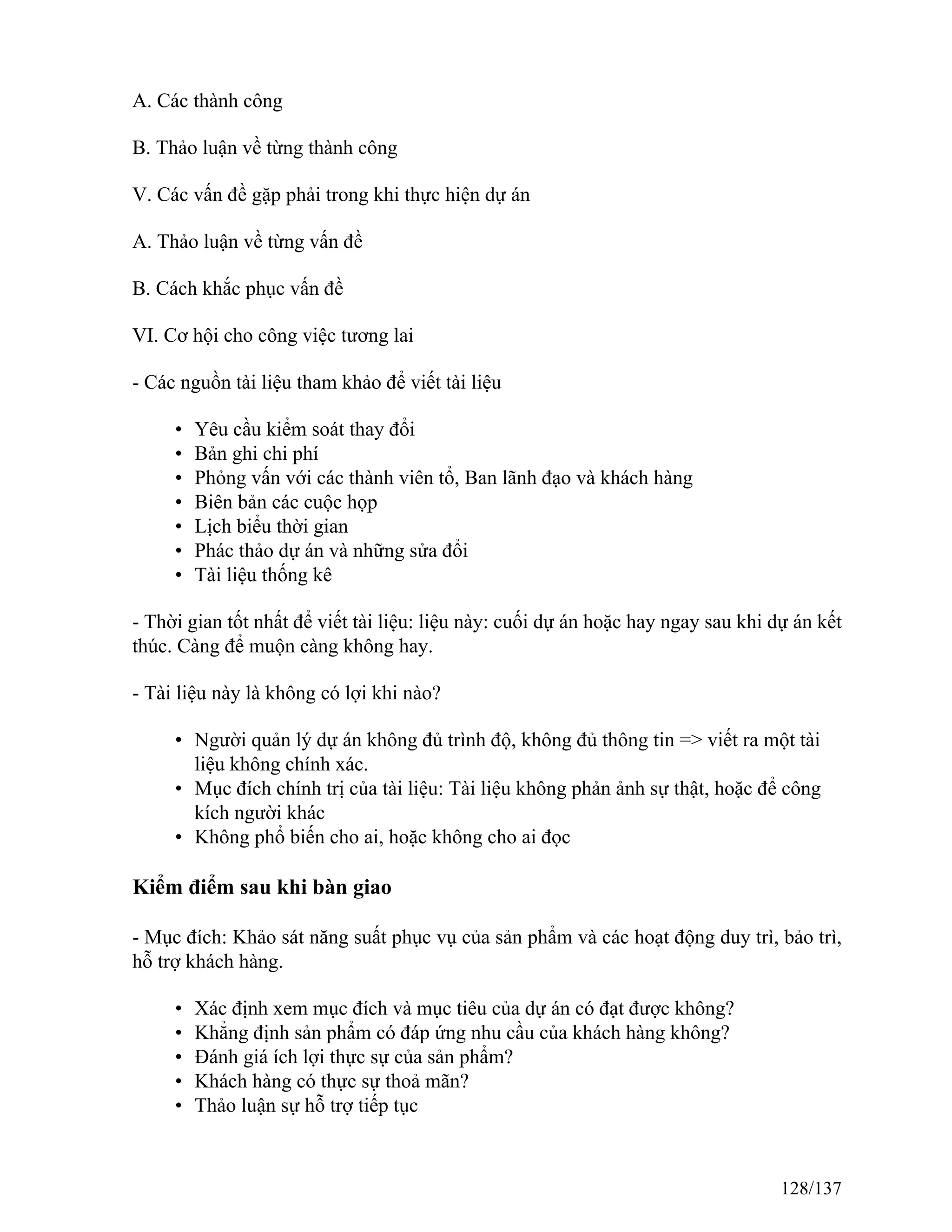 A. Các thành công
B. Thảo luận về từng thành công
V. Các vấn đề gặp phải trong khi thực hiện dự án
A. Thảo luận về từng vấn đề
B. Cách khắc phục vấn đề
VI. Cơ hội cho công việc tương lai
- Các nguồn tài liệu tham khảo để viết tài liệu
• Yêu cầu kiểm soát thay đổi
• Bản ghi chi phí
• Phỏng vấn với các thành viên tổ, Ban lãnh đạo và khách hàng
• Biên bản các cuộc họp
• Lịch biểu thời gian
• Phác thảo dự án và những sửa đổi
• Tài liệu thống kê
- Thời gian tốt nhất để viết tài liệu: liệu này: cuối dự án hoặc hay ngay sau khi dự án kết
thúc. Càng để muộn càng không hay.
- Tài liệu này là không có lợi khi nào?
• Người quản lý dự án không đủ trình độ, không đủ thông tin => viết ra một tài
liệu không chính xác.
• Mục đích chính trị của tài liệu: Tài liệu không phản ảnh sự thật, hoặc để công
kích người khác
• Không phổ biến cho ai, hoặc không cho ai đọc
Kiểm điểm sau khi bàn giao
- Mục đích: Khảo sát năng suất phục vụ của sản phẩm và các hoạt động duy trì, bảo trì,
hỗ trợ khách hàng.
• Xác định xem mục đích và mục tiêu của dự án có đạt được không?
• Khẳng định sản phẩm có đáp ứng nhu cầu của khách hàng không?
• Đánh giá ích lợi thực sự của sản phẩm?
• Khách hàng có thực sự thoả mãn?
• Thảo luận sự hỗ trợ tiếp tục
128/137
 