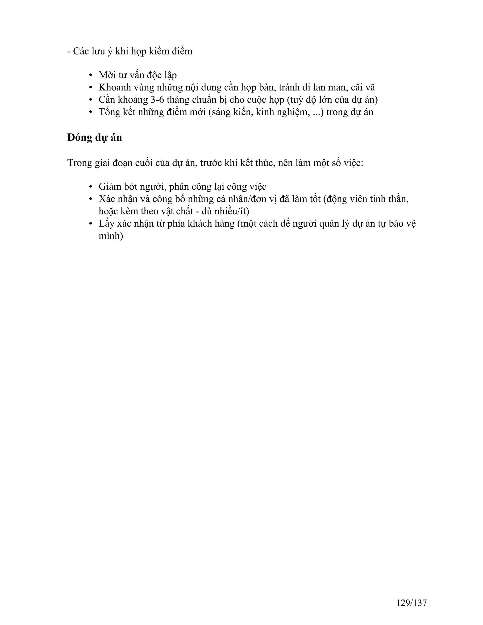 - Các lưu ý khi họp kiểm điểm
• Mời tư vấn độc lập
• Khoanh vùng những nội dung cần họp bàn, tránh đi lan man, cãi vã
• Cần khoảng 3-6 tháng chuẩn bị cho cuộc họp (tuỳ độ lớn của dự án)
• Tổng kết những điểm mới (sáng kiến, kinh nghiệm, ...) trong dự án
Đóng dự án
Trong giai đoạn cuối của dự án, trước khi kết thúc, nên làm một số việc:
• Giảm bớt người, phân công lại công việc
• Xác nhận và công bố những cá nhân/đơn vị đã làm tốt (động viên tinh thần,
hoặc kèm theo vật chất - dù nhiều/ít)
• Lấy xác nhận từ phía khách hàng (một cách để người quản lý dự án tự bảo vệ
mình)
129/137
 