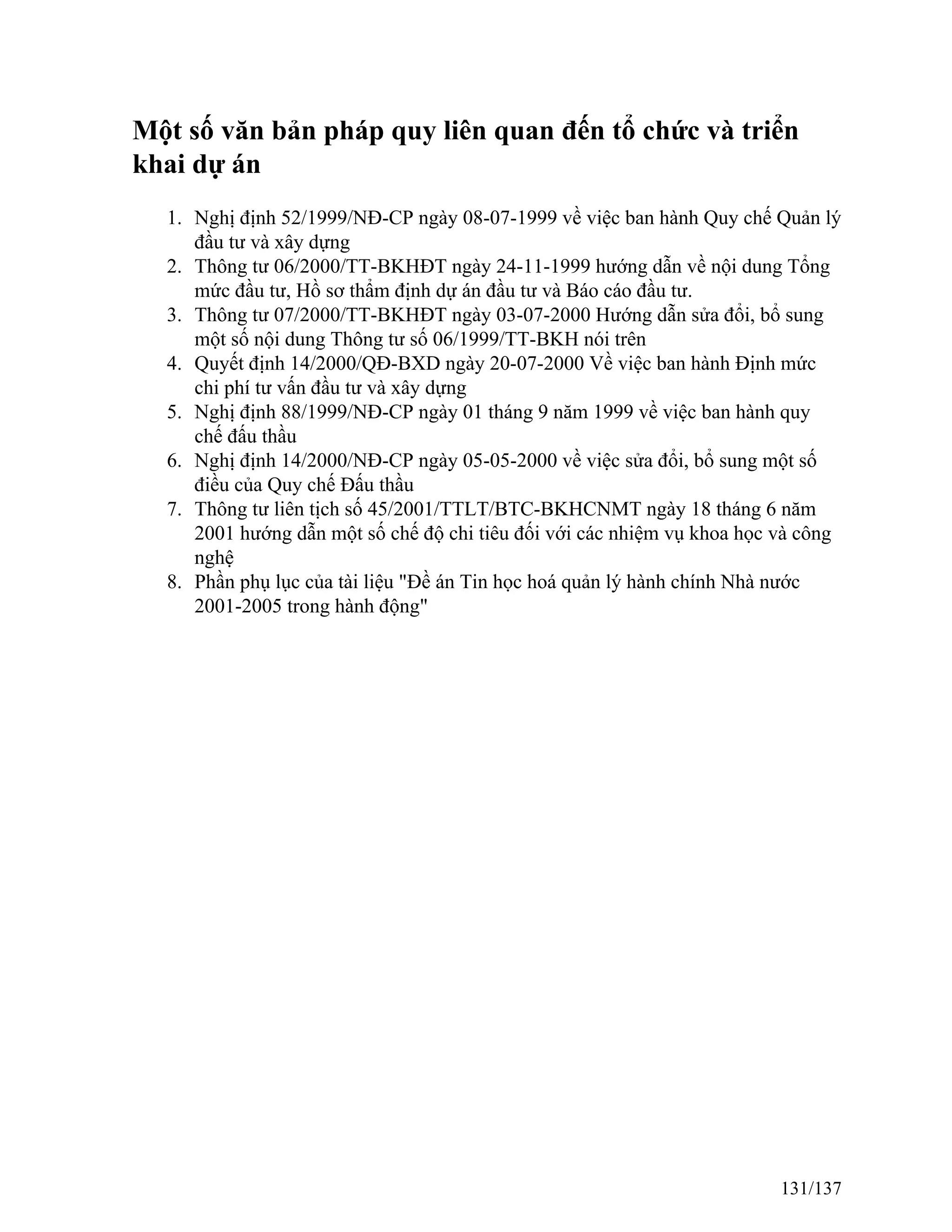 Một số văn bản pháp quy liên quan đến tổ chức và triển
khai dự án
1. Nghị định 52/1999/NĐ-CP ngày 08-07-1999 về việc ban hành Quy chế Quản lý
đầu tư và xây dựng
2. Thông tư 06/2000/TT-BKHĐT ngày 24-11-1999 hướng dẫn về nội dung Tổng
mức đầu tư, Hồ sơ thẩm định dự án đầu tư và Báo cáo đầu tư.
3. Thông tư 07/2000/TT-BKHĐT ngày 03-07-2000 Hướng dẫn sửa đổi, bổ sung
một số nội dung Thông tư số 06/1999/TT-BKH nói trên
4. Quyết định 14/2000/QĐ-BXD ngày 20-07-2000 Về việc ban hành Định mức
chi phí tư vấn đầu tư và xây dựng
5. Nghị định 88/1999/NĐ-CP ngày 01 tháng 9 năm 1999 về việc ban hành quy
chế đấu thầu
6. Nghị định 14/2000/NĐ-CP ngày 05-05-2000 về việc sửa đổi, bổ sung một số
điều của Quy chế Đấu thầu
7. Thông tư liên tịch số 45/2001/TTLT/BTC-BKHCNMT ngày 18 tháng 6 năm
2001 hướng dẫn một số chế độ chi tiêu đối với các nhiệm vụ khoa học và công
nghệ
8. Phần phụ lục của tài liệu "Đề án Tin học hoá quản lý hành chính Nhà nước
2001-2005 trong hành động"
131/137
 
