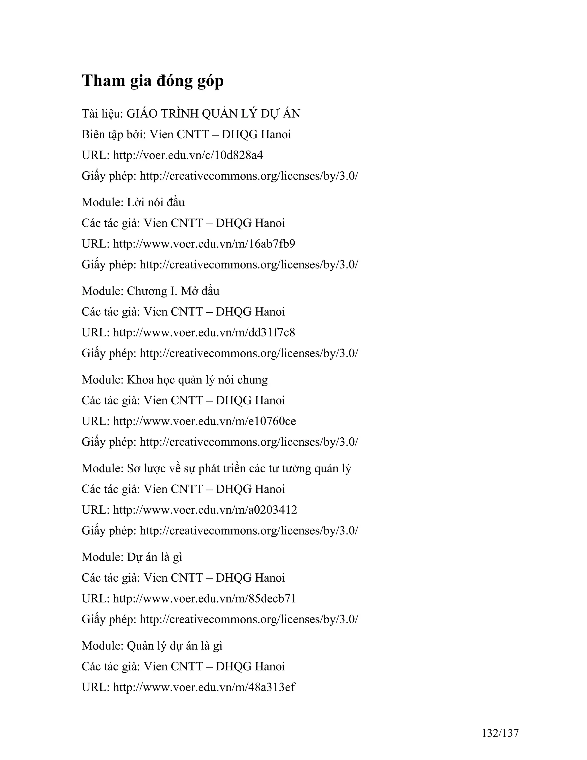 Tham gia đóng góp
Tài liệu: GIÁO TRÌNH QUẢN LÝ DỰ ÁN
Biên tập bởi: Vien CNTT – DHQG Hanoi
URL: http://voer.edu.vn/c/10d828a4
Giấy phép: http://creativecommons.org/licenses/by/3.0/
Module: Lời nói đầu
Các tác giả: Vien CNTT – DHQG Hanoi
URL: http://www.voer.edu.vn/m/16ab7fb9
Giấy phép: http://creativecommons.org/licenses/by/3.0/
Module: Chương I. Mở đầu
Các tác giả: Vien CNTT – DHQG Hanoi
URL: http://www.voer.edu.vn/m/dd31f7c8
Giấy phép: http://creativecommons.org/licenses/by/3.0/
Module: Khoa học quản lý nói chung
Các tác giả: Vien CNTT – DHQG Hanoi
URL: http://www.voer.edu.vn/m/e10760ce
Giấy phép: http://creativecommons.org/licenses/by/3.0/
Module: Sơ lược về sự phát triển các tư tưởng quản lý
Các tác giả: Vien CNTT – DHQG Hanoi
URL: http://www.voer.edu.vn/m/a0203412
Giấy phép: http://creativecommons.org/licenses/by/3.0/
Module: Dự án là gì
Các tác giả: Vien CNTT – DHQG Hanoi
URL: http://www.voer.edu.vn/m/85decb71
Giấy phép: http://creativecommons.org/licenses/by/3.0/
Module: Quản lý dự án là gì
Các tác giả: Vien CNTT – DHQG Hanoi
URL: http://www.voer.edu.vn/m/48a313ef
132/137
 