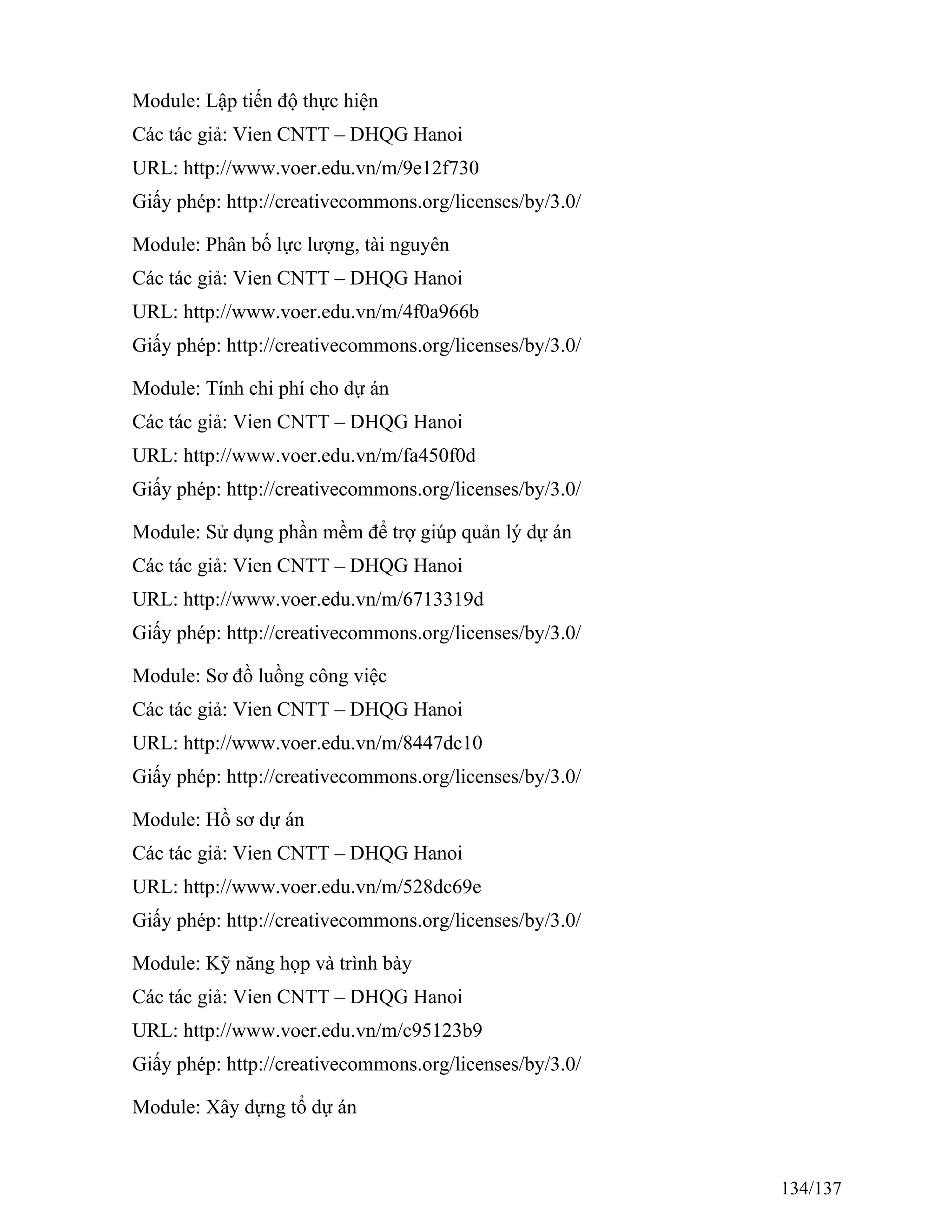 Module: Lập tiến độ thực hiện
Các tác giả: Vien CNTT – DHQG Hanoi
URL: http://www.voer.edu.vn/m/9e12f730
Giấy phép: http://creativecommons.org/licenses/by/3.0/
Module: Phân bố lực lượng, tài nguyên
Các tác giả: Vien CNTT – DHQG Hanoi
URL: http://www.voer.edu.vn/m/4f0a966b
Giấy phép: http://creativecommons.org/licenses/by/3.0/
Module: Tính chi phí cho dự án
Các tác giả: Vien CNTT – DHQG Hanoi
URL: http://www.voer.edu.vn/m/fa450f0d
Giấy phép: http://creativecommons.org/licenses/by/3.0/
Module: Sử dụng phần mềm để trợ giúp quản lý dự án
Các tác giả: Vien CNTT – DHQG Hanoi
URL: http://www.voer.edu.vn/m/6713319d
Giấy phép: http://creativecommons.org/licenses/by/3.0/
Module: Sơ đồ luồng công việc
Các tác giả: Vien CNTT – DHQG Hanoi
URL: http://www.voer.edu.vn/m/8447dc10
Giấy phép: http://creativecommons.org/licenses/by/3.0/
Module: Hồ sơ dự án
Các tác giả: Vien CNTT – DHQG Hanoi
URL: http://www.voer.edu.vn/m/528dc69e
Giấy phép: http://creativecommons.org/licenses/by/3.0/
Module: Kỹ năng họp và trình bày
Các tác giả: Vien CNTT – DHQG Hanoi
URL: http://www.voer.edu.vn/m/c95123b9
Giấy phép: http://creativecommons.org/licenses/by/3.0/
Module: Xây dựng tổ dự án
134/137
 