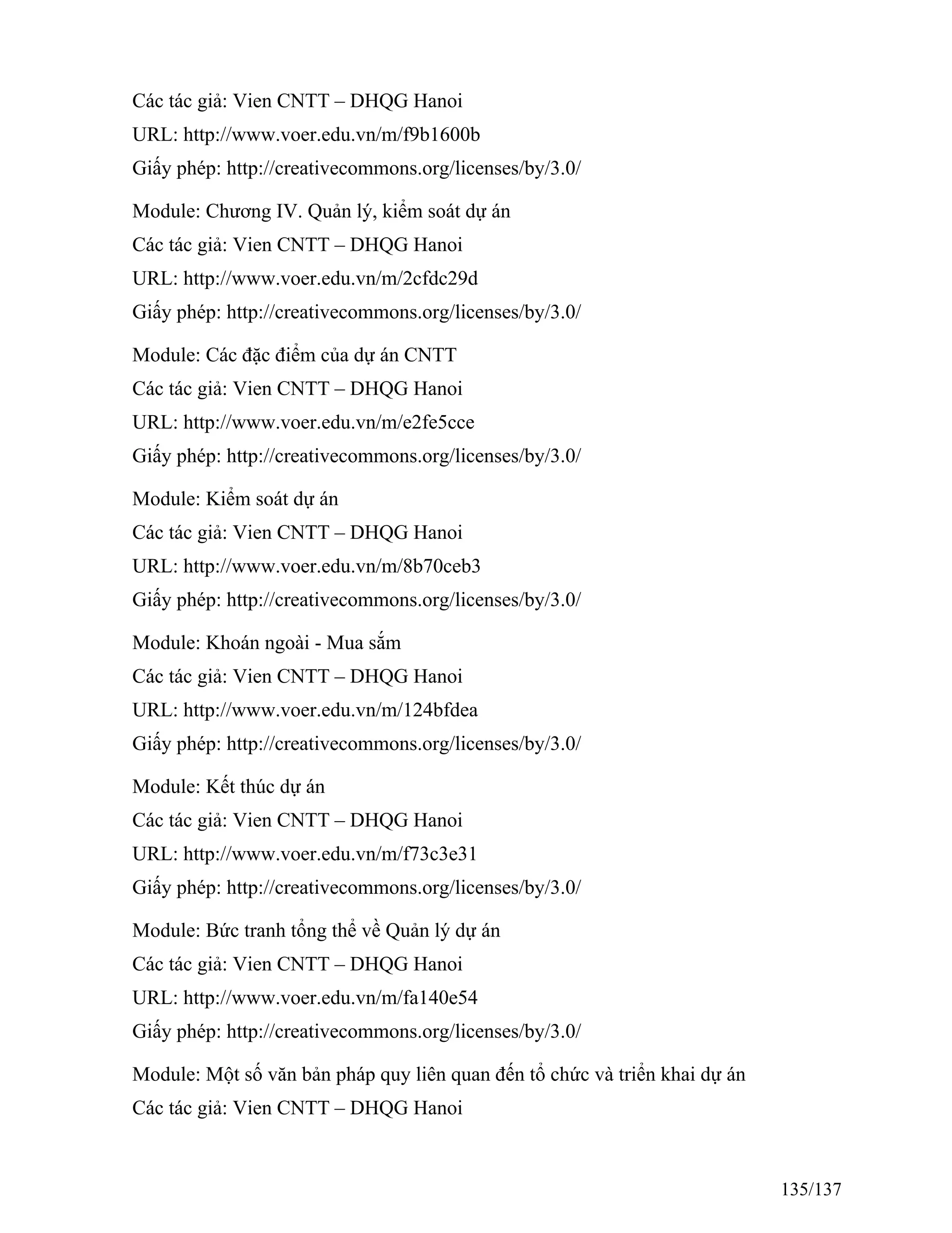 Các tác giả: Vien CNTT – DHQG Hanoi
URL: http://www.voer.edu.vn/m/f9b1600b
Giấy phép: http://creativecommons.org/licenses/by/3.0/
Module: Chương IV. Quản lý, kiểm soát dự án
Các tác giả: Vien CNTT – DHQG Hanoi
URL: http://www.voer.edu.vn/m/2cfdc29d
Giấy phép: http://creativecommons.org/licenses/by/3.0/
Module: Các đặc điểm của dự án CNTT
Các tác giả: Vien CNTT – DHQG Hanoi
URL: http://www.voer.edu.vn/m/e2fe5cce
Giấy phép: http://creativecommons.org/licenses/by/3.0/
Module: Kiểm soát dự án
Các tác giả: Vien CNTT – DHQG Hanoi
URL: http://www.voer.edu.vn/m/8b70ceb3
Giấy phép: http://creativecommons.org/licenses/by/3.0/
Module: Khoán ngoài - Mua sắm
Các tác giả: Vien CNTT – DHQG Hanoi
URL: http://www.voer.edu.vn/m/124bfdea
Giấy phép: http://creativecommons.org/licenses/by/3.0/
Module: Kết thúc dự án
Các tác giả: Vien CNTT – DHQG Hanoi
URL: http://www.voer.edu.vn/m/f73c3e31
Giấy phép: http://creativecommons.org/licenses/by/3.0/
Module: Bức tranh tổng thể về Quản lý dự án
Các tác giả: Vien CNTT – DHQG Hanoi
URL: http://www.voer.edu.vn/m/fa140e54
Giấy phép: http://creativecommons.org/licenses/by/3.0/
Module: Một số văn bản pháp quy liên quan đến tổ chức và triển khai dự án
Các tác giả: Vien CNTT – DHQG Hanoi
135/137
 