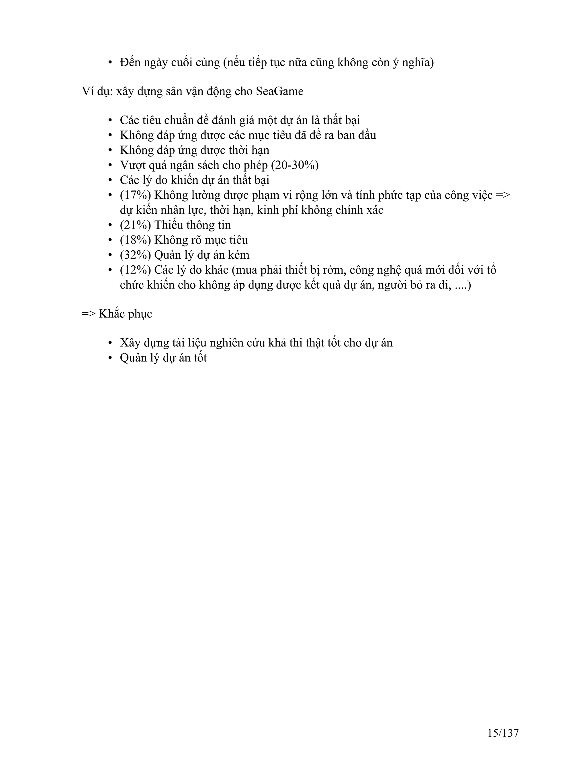 • Đến ngày cuối cùng (nếu tiếp tục nữa cũng không còn ý nghĩa)
Ví dụ: xây dựng sân vận động cho SeaGame
• Các tiêu chuẩn để đánh giá một dự án là thất bại
• Không đáp ứng được các mục tiêu đã đề ra ban đầu
• Không đáp ứng được thời hạn
• Vượt quá ngân sách cho phép (20-30%)
• Các lý do khiến dự án thất bại
• (17%) Không lường được phạm vi rộng lớn và tính phức tạp của công việc =>
dự kiến nhân lực, thời hạn, kinh phí không chính xác
• (21%) Thiếu thông tin
• (18%) Không rõ mục tiêu
• (32%) Quản lý dự án kém
• (12%) Các lý do khác (mua phải thiết bị rởm, công nghệ quá mới đối với tổ
chức khiến cho không áp dụng được kết quả dự án, người bỏ ra đi, ....)
=> Khắc phục
• Xây dựng tài liệu nghiên cứu khả thi thật tốt cho dự án
• Quản lý dự án tốt
15/137
 