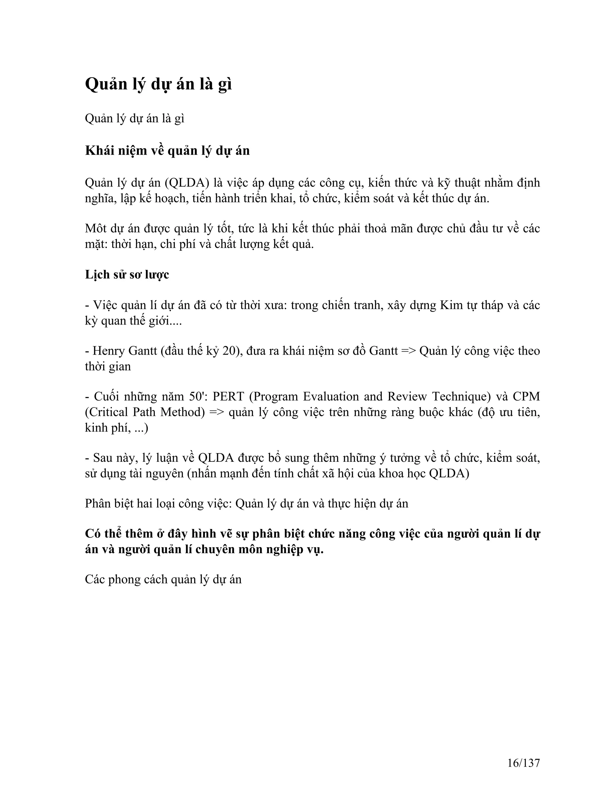 Quản lý dự án là gì
Quản lý dự án là gì
Khái niệm về quản lý dự án
Quản lý dự án (QLDA) là việc áp dụng các công cụ, kiến thức và kỹ thuật nhằm định
nghĩa, lập kế hoạch, tiến hành triển khai, tổ chức, kiểm soát và kết thúc dự án.
Môt dự án được quản lý tốt, tức là khi kết thúc phải thoả mãn được chủ đầu tư về các
mặt: thời hạn, chi phí và chất lượng kết quả.
Lịch sử sơ lược
- Việc quản lí dự án đã có từ thời xưa: trong chiến tranh, xây dựng Kim tự tháp và các
kỳ quan thế giới....
- Henry Gantt (đầu thế kỷ 20), đưa ra khái niệm sơ đồ Gantt => Quản lý công việc theo
thời gian
- Cuối những năm 50': PERT (Program Evaluation and Review Technique) và CPM
(Critical Path Method) => quản lý công việc trên những ràng buộc khác (độ ưu tiên,
kinh phí, ...)
- Sau này, lý luận về QLDA được bổ sung thêm những ý tưởng về tổ chức, kiểm soát,
sử dụng tài nguyên (nhấn mạnh đến tính chất xã hội của khoa học QLDA)
Phân biệt hai loại công việc: Quản lý dự án và thực hiện dự án
Có thể thêm ở đây hình vẽ sự phân biệt chức năng công việc của người quản lí dự
án và người quản lí chuyên môn nghiệp vụ.
Các phong cách quản lý dự án
16/137
 