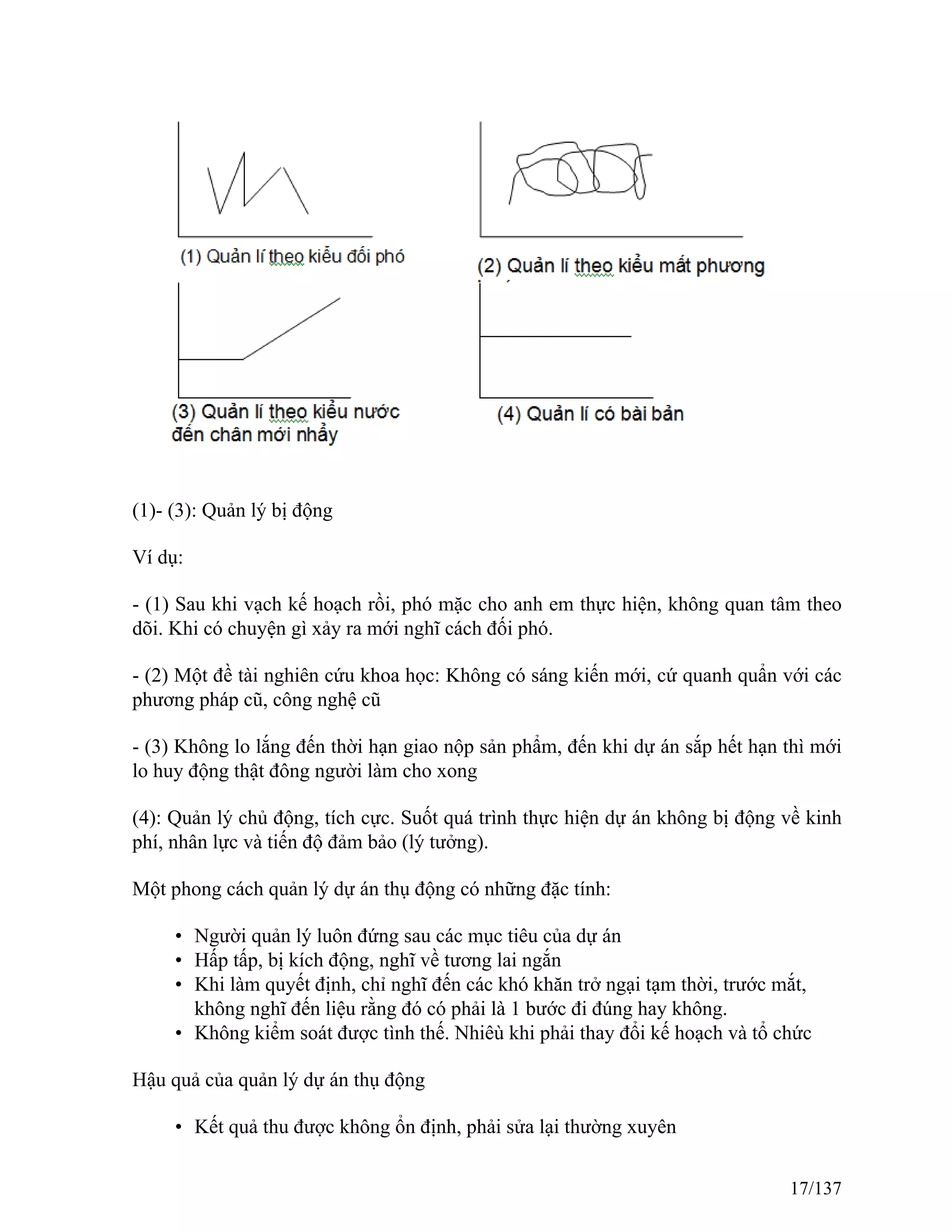(1)- (3): Quản lý bị động
Ví dụ:
- (1) Sau khi vạch kế hoạch rồi, phó mặc cho anh em thực hiện, không quan tâm theo
dõi. Khi có chuyện gì xảy ra mới nghĩ cách đối phó.
- (2) Một đề tài nghiên cứu khoa học: Không có sáng kiến mới, cứ quanh quẩn với các
phương pháp cũ, công nghệ cũ
- (3) Không lo lắng đến thời hạn giao nộp sản phẩm, đến khi dự án sắp hết hạn thì mới
lo huy động thật đông người làm cho xong
(4): Quản lý chủ động, tích cực. Suốt quá trình thực hiện dự án không bị động về kinh
phí, nhân lực và tiến độ đảm bảo (lý tưởng).
Một phong cách quản lý dự án thụ động có những đặc tính:
• Người quản lý luôn đứng sau các mục tiêu của dự án
• Hấp tấp, bị kích động, nghĩ về tương lai ngắn
• Khi làm quyết định, chỉ nghĩ đến các khó khăn trở ngại tạm thời, trước mắt,
không nghĩ đến liệu rằng đó có phải là 1 bước đi đúng hay không.
• Không kiểm soát được tình thế. Nhiêù khi phải thay đổi kế hoạch và tổ chức
Hậu quả của quản lý dự án thụ động
• Kết quả thu được không ổn định, phải sửa lại thường xuyên
17/137
 