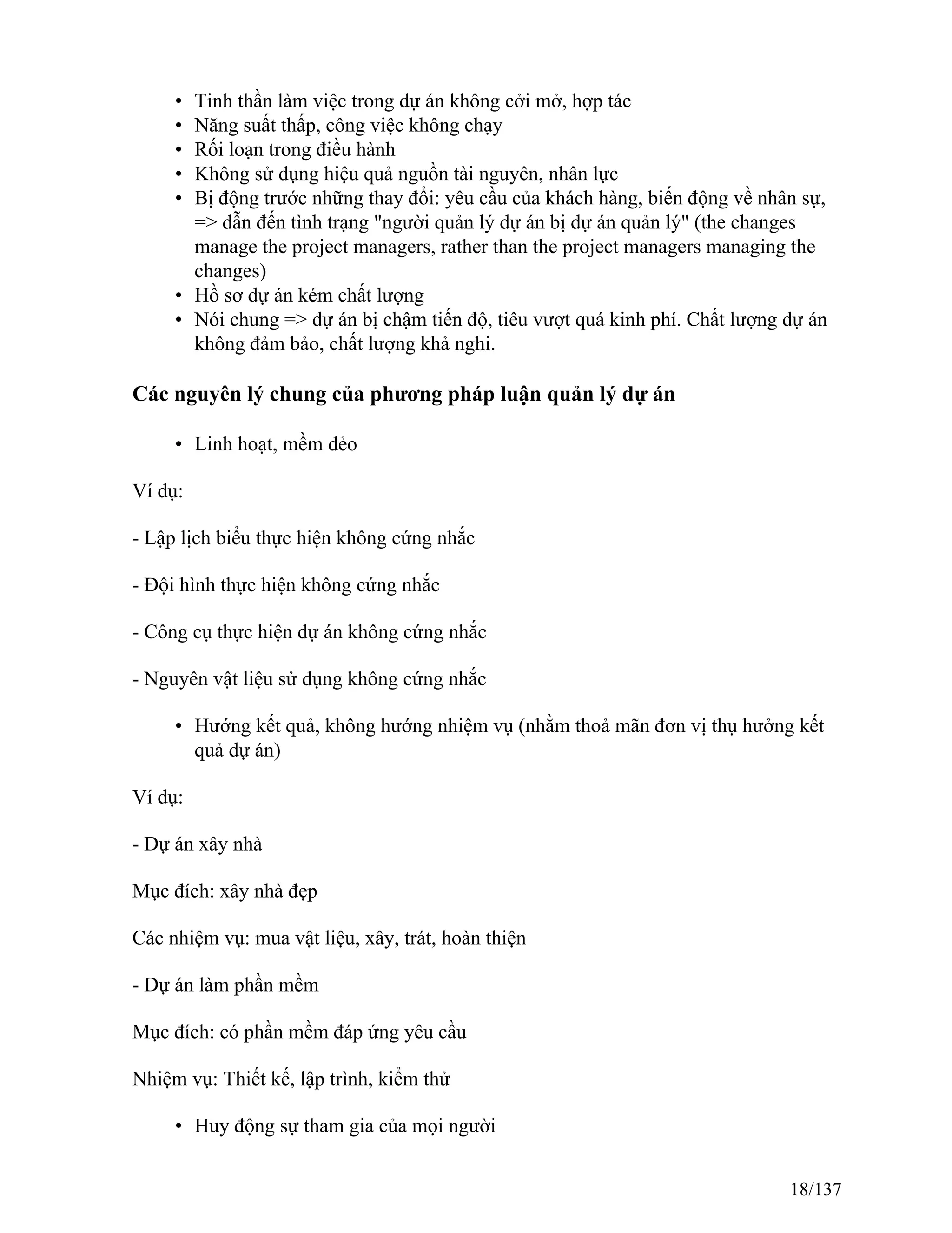 • Tinh thần làm việc trong dự án không cởi mở, hợp tác
• Năng suất thấp, công việc không chạy
• Rối loạn trong điều hành
• Không sử dụng hiệu quả nguồn tài nguyên, nhân lực
• Bị động trước những thay đổi: yêu cầu của khách hàng, biến động về nhân sự,
=> dẫn đến tình trạng "người quản lý dự án bị dự án quản lý" (the changes
manage the project managers, rather than the project managers managing the
changes)
• Hồ sơ dự án kém chất lượng
• Nói chung => dự án bị chậm tiến độ, tiêu vượt quá kinh phí. Chất lượng dự án
không đảm bảo, chất lượng khả nghi.
Các nguyên lý chung của phương pháp luận quản lý dự án
• Linh hoạt, mềm dẻo
Ví dụ:
- Lập lịch biểu thực hiện không cứng nhắc
- Đội hình thực hiện không cứng nhắc
- Công cụ thực hiện dự án không cứng nhắc
- Nguyên vật liệu sử dụng không cứng nhắc
• Hướng kết quả, không hướng nhiệm vụ (nhằm thoả mãn đơn vị thụ hưởng kết
quả dự án)
Ví dụ:
- Dự án xây nhà
Mục đích: xây nhà đẹp
Các nhiệm vụ: mua vật liệu, xây, trát, hoàn thiện
- Dự án làm phần mềm
Mục đích: có phần mềm đáp ứng yêu cầu
Nhiệm vụ: Thiết kế, lập trình, kiểm thử
• Huy động sự tham gia của mọi người
18/137
 