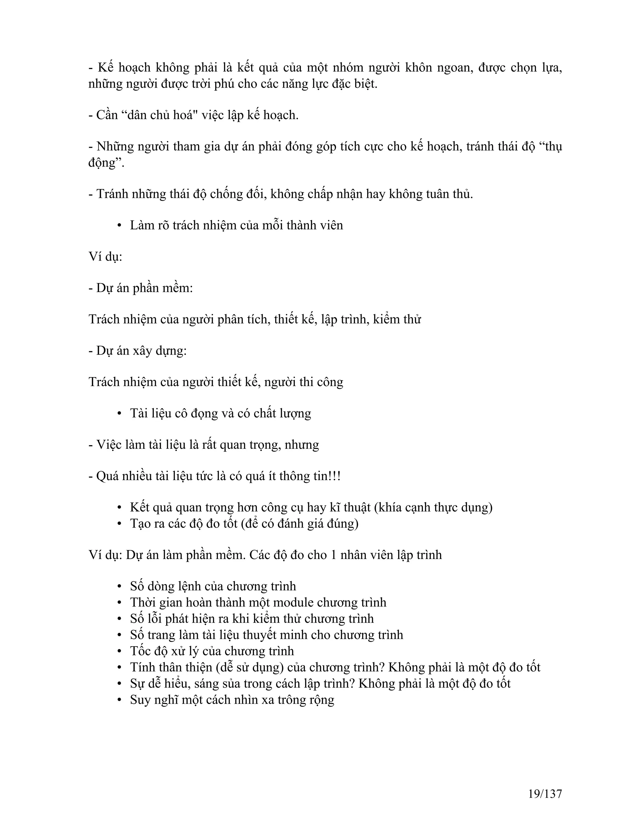 - Kế hoạch không phải là kết quả của một nhóm người khôn ngoan, được chọn lựa,
những người được trời phú cho các năng lực đặc biệt.
- Cần “dân chủ hoá" việc lập kế hoạch.
- Những người tham gia dự án phải đóng góp tích cực cho kế hoạch, tránh thái độ “thụ
động”.
- Tránh những thái độ chống đối, không chấp nhận hay không tuân thủ.
• Làm rõ trách nhiệm của mỗi thành viên
Ví dụ:
- Dự án phần mềm:
Trách nhiệm của người phân tích, thiết kế, lập trình, kiểm thử
- Dự án xây dựng:
Trách nhiệm của người thiết kế, người thi công
• Tài liệu cô đọng và có chất lượng
- Việc làm tài liệu là rất quan trọng, nhưng
- Quá nhiều tài liệu tức là có quá ít thông tin!!!
• Kết quả quan trọng hơn công cụ hay kĩ thuật (khía cạnh thực dụng)
• Tạo ra các độ đo tốt (để có đánh giá đúng)
Ví dụ: Dự án làm phần mềm. Các độ đo cho 1 nhân viên lập trình
• Số dòng lệnh của chương trình
• Thời gian hoàn thành một module chương trình
• Số lỗi phát hiện ra khi kiểm thử chương trình
• Số trang làm tài liệu thuyết minh cho chương trình
• Tốc độ xử lý của chương trình
• Tính thân thiện (dễ sử dụng) của chương trình? Không phải là một độ đo tốt
• Sự dễ hiểu, sáng sủa trong cách lập trình? Không phải là một độ đo tốt
• Suy nghĩ một cách nhìn xa trông rộng
19/137
 