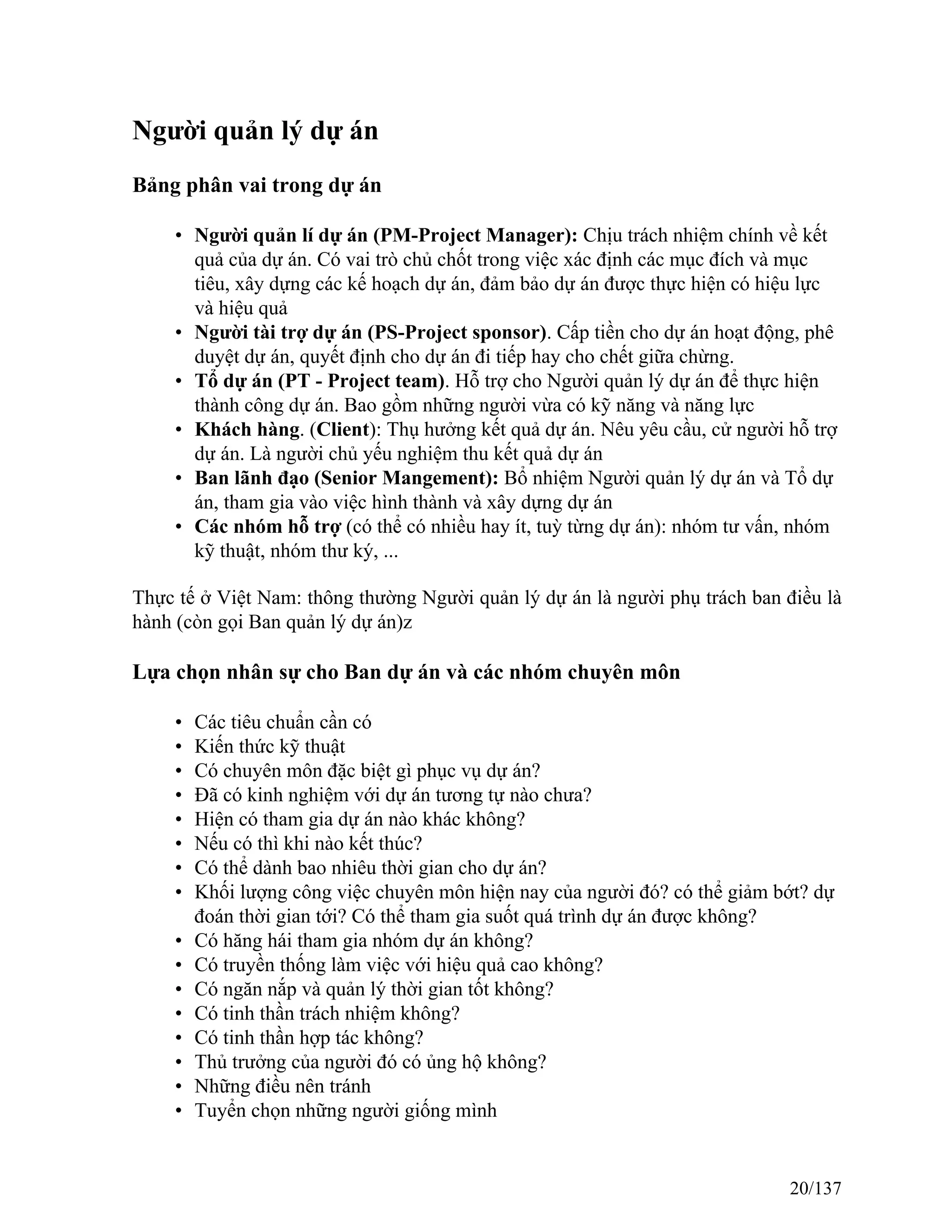 Người quản lý dự án
Bảng phân vai trong dự án
• Người quản lí dự án (PM-Project Manager): Chịu trách nhiệm chính về kết
quả của dự án. Có vai trò chủ chốt trong việc xác định các mục đích và mục
tiêu, xây dựng các kế hoạch dự án, đảm bảo dự án được thực hiện có hiệu lực
và hiệu quả
• Người tài trợ dự án (PS-Project sponsor). Cấp tiền cho dự án hoạt động, phê
duyệt dự án, quyết định cho dự án đi tiếp hay cho chết giữa chừng.
• Tổ dự án (PT - Project team). Hỗ trợ cho Người quản lý dự án để thực hiện
thành công dự án. Bao gồm những người vừa có kỹ năng và năng lực
• Khách hàng. (Client): Thụ hưởng kết quả dự án. Nêu yêu cầu, cử người hỗ trợ
dự án. Là người chủ yếu nghiệm thu kết quả dự án
• Ban lãnh đạo (Senior Mangement): Bổ nhiệm Người quản lý dự án và Tổ dự
án, tham gia vào việc hình thành và xây dựng dự án
• Các nhóm hỗ trợ (có thể có nhiều hay ít, tuỳ từng dự án): nhóm tư vấn, nhóm
kỹ thuật, nhóm thư ký, ...
Thực tế ở Việt Nam: thông thường Người quản lý dự án là người phụ trách ban điều là
hành (còn gọi Ban quản lý dự án)z
Lựa chọn nhân sự cho Ban dự án và các nhóm chuyên môn
• Các tiêu chuẩn cần có
• Kiến thức kỹ thuật
• Có chuyên môn đặc biệt gì phục vụ dự án?
• Đã có kinh nghiệm với dự án tương tự nào chưa?
• Hiện có tham gia dự án nào khác không?
• Nếu có thì khi nào kết thúc?
• Có thể dành bao nhiêu thời gian cho dự án?
• Khối lượng công việc chuyên môn hiện nay của người đó? có thể giảm bớt? dự
đoán thời gian tới? Có thể tham gia suốt quá trình dự án được không?
• Có hăng hái tham gia nhóm dự án không?
• Có truyền thống làm việc với hiệu quả cao không?
• Có ngăn nắp và quản lý thời gian tốt không?
• Có tinh thần trách nhiệm không?
• Có tinh thần hợp tác không?
• Thủ trưởng của người đó có ủng hộ không?
• Những điều nên tránh
• Tuyển chọn những người giống mình
20/137
 