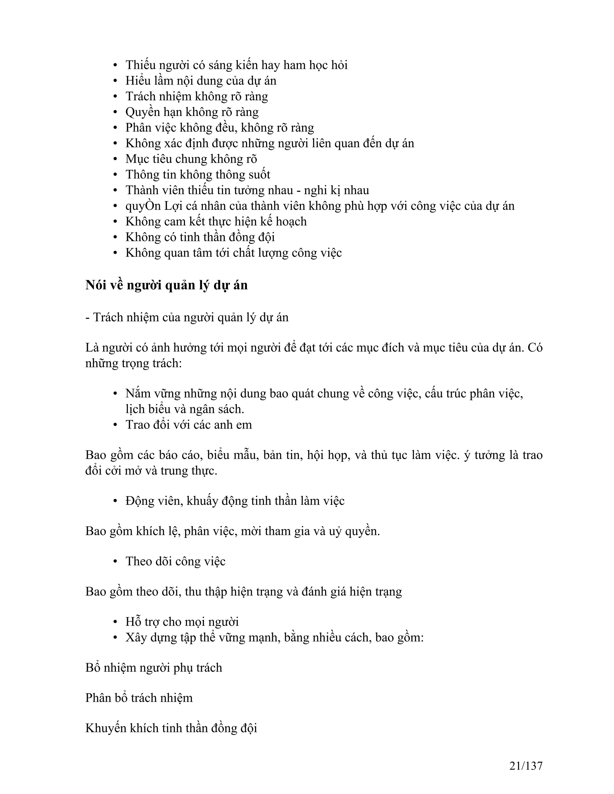 • Thiếu người có sáng kiến hay ham học hỏi
• Hiểu lầm nội dung của dự án
• Trách nhiệm không rõ ràng
• Quyền hạn không rõ ràng
• Phân việc không đều, không rõ ràng
• Không xác định được những người liên quan đến dự án
• Mục tiêu chung không rõ
• Thông tin không thông suốt
• Thành viên thiếu tin tưởng nhau - nghi kị nhau
• quyÒn Lợi cá nhân của thành viên không phù hợp với công việc của dự án
• Không cam kết thực hiện kế hoạch
• Không có tinh thần đồng đội
• Không quan tâm tới chất lượng công việc
Nói về người quản lý dự án
- Trách nhiệm của người quản lý dự án
Là người có ảnh hưởng tới mọi người để đạt tới các mục đích và mục tiêu của dự án. Có
những trọng trách:
• Nắm vững những nội dung bao quát chung về công việc, cấu trúc phân việc,
lịch biểu và ngân sách.
• Trao đổi với các anh em
Bao gồm các báo cáo, biểu mẫu, bản tin, hội họp, và thủ tục làm việc. ý tưởng là trao
đổi cởi mở và trung thực.
• Động viên, khuấy động tinh thần làm việc
Bao gồm khích lệ, phân việc, mời tham gia và uỷ quyền.
• Theo dõi công việc
Bao gồm theo dõi, thu thập hiện trạng và đánh giá hiện trạng
• Hỗ trợ cho mọi người
• Xây dựng tập thể vững mạnh, bằng nhiều cách, bao gồm:
Bổ nhiệm người phụ trách
Phân bổ trách nhiệm
Khuyến khích tinh thần đồng đội
21/137
 