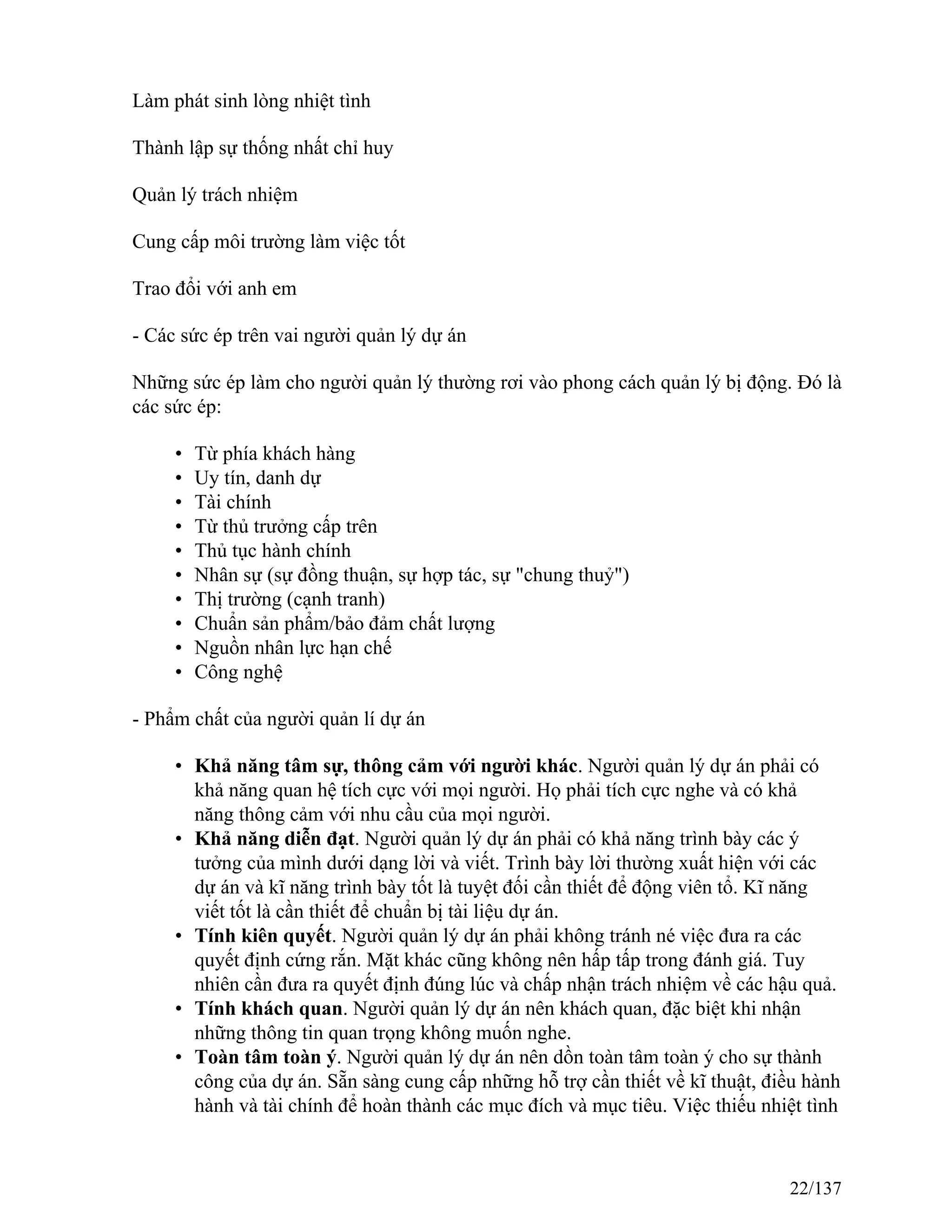 Làm phát sinh lòng nhiệt tình
Thành lập sự thống nhất chỉ huy
Quản lý trách nhiệm
Cung cấp môi trường làm việc tốt
Trao đổi với anh em
- Các sức ép trên vai người quản lý dự án
Những sức ép làm cho người quản lý thường rơi vào phong cách quản lý bị động. Đó là
các sức ép:
• Từ phía khách hàng
• Uy tín, danh dự
• Tài chính
• Từ thủ trưởng cấp trên
• Thủ tục hành chính
• Nhân sự (sự đồng thuận, sự hợp tác, sự "chung thuỷ")
• Thị trường (cạnh tranh)
• Chuẩn sản phẩm/bảo đảm chất lượng
• Nguồn nhân lực hạn chế
• Công nghệ
- Phẩm chất của người quản lí dự án
• Khả năng tâm sự, thông cảm với người khác. Người quản lý dự án phải có
khả năng quan hệ tích cực với mọi người. Họ phải tích cực nghe và có khả
năng thông cảm với nhu cầu của mọi người.
• Khả năng diễn đạt. Người quản lý dự án phải có khả năng trình bày các ý
tưởng của mình dưới dạng lời và viết. Trình bày lời thường xuất hiện với các
dự án và kĩ năng trình bày tốt là tuyệt đối cần thiết để động viên tổ. Kĩ năng
viết tốt là cần thiết để chuẩn bị tài liệu dự án.
• Tính kiên quyết. Người quản lý dự án phải không tránh né việc đưa ra các
quyết định cứng rắn. Mặt khác cũng không nên hấp tấp trong đánh giá. Tuy
nhiên cần đưa ra quyết định đúng lúc và chấp nhận trách nhiệm về các hậu quả.
• Tính khách quan. Người quản lý dự án nên khách quan, đặc biệt khi nhận
những thông tin quan trọng không muốn nghe.
• Toàn tâm toàn ý. Người quản lý dự án nên dồn toàn tâm toàn ý cho sự thành
công của dự án. Sẵn sàng cung cấp những hỗ trợ cần thiết về kĩ thuật, điều hành
hành và tài chính để hoàn thành các mục đích và mục tiêu. Việc thiếu nhiệt tình
22/137
 
