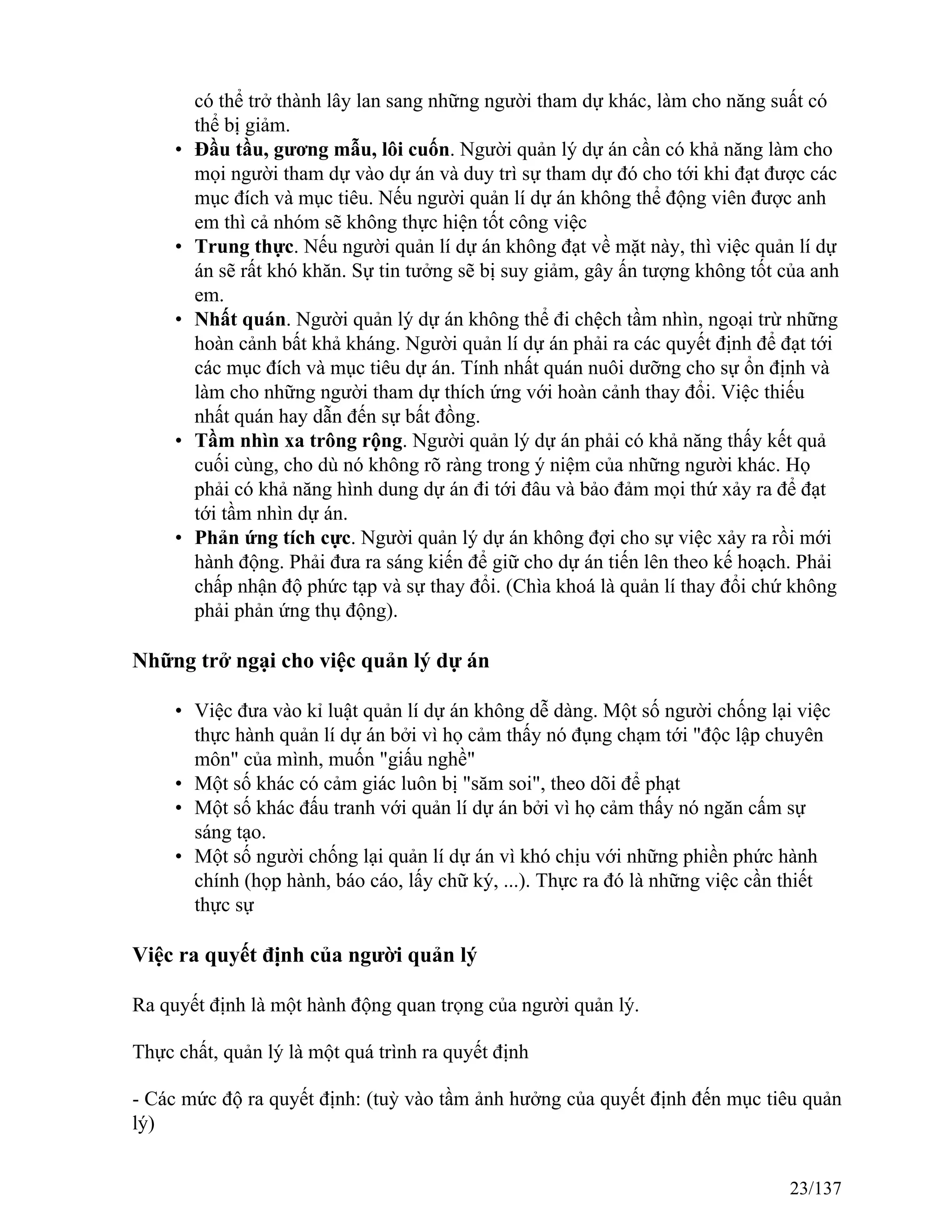 có thể trở thành lây lan sang những người tham dự khác, làm cho năng suất có
thể bị giảm.
• Đầu tầu, gương mẫu, lôi cuốn. Người quản lý dự án cần có khả năng làm cho
mọi người tham dự vào dự án và duy trì sự tham dự đó cho tới khi đạt được các
mục đích và mục tiêu. Nếu người quản lí dự án không thể động viên được anh
em thì cả nhóm sẽ không thực hiện tốt công việc
• Trung thực. Nếu người quản lí dự án không đạt về mặt này, thì việc quản lí dự
án sẽ rất khó khăn. Sự tin tưởng sẽ bị suy giảm, gây ấn tượng không tốt của anh
em.
• Nhất quán. Người quản lý dự án không thể đi chệch tầm nhìn, ngoại trừ những
hoàn cảnh bất khả kháng. Người quản lí dự án phải ra các quyết định để đạt tới
các mục đích và mục tiêu dự án. Tính nhất quán nuôi dưỡng cho sự ổn định và
làm cho những người tham dự thích ứng với hoàn cảnh thay đổi. Việc thiếu
nhất quán hay dẫn đến sự bất đồng.
• Tầm nhìn xa trông rộng. Người quản lý dự án phải có khả năng thấy kết quả
cuối cùng, cho dù nó không rõ ràng trong ý niệm của những người khác. Họ
phải có khả năng hình dung dự án đi tới đâu và bảo đảm mọi thứ xảy ra để đạt
tới tầm nhìn dự án.
• Phản ứng tích cực. Người quản lý dự án không đợi cho sự việc xảy ra rồi mới
hành động. Phải đưa ra sáng kiến để giữ cho dự án tiến lên theo kế hoạch. Phải
chấp nhận độ phức tạp và sự thay đổi. (Chìa khoá là quản lí thay đổi chứ không
phải phản ứng thụ động).
Những trở ngại cho việc quản lý dự án
• Việc đưa vào kỉ luật quản lí dự án không dễ dàng. Một số người chống lại việc
thực hành quản lí dự án bởi vì họ cảm thấy nó đụng chạm tới "độc lập chuyên
môn" của mình, muốn "giấu nghề"
• Một số khác có cảm giác luôn bị "săm soi", theo dõi để phạt
• Một số khác đấu tranh với quản lí dự án bởi vì họ cảm thấy nó ngăn cấm sự
sáng tạo.
• Một số người chống lại quản lí dự án vì khó chịu với những phiền phức hành
chính (họp hành, báo cáo, lấy chữ ký, ...). Thực ra đó là những việc cần thiết
thực sự
Việc ra quyết định của người quản lý
Ra quyết định là một hành động quan trọng của người quản lý.
Thực chất, quản lý là một quá trình ra quyết định
- Các mức độ ra quyết định: (tuỳ vào tầm ảnh hưởng của quyết định đến mục tiêu quản
lý)
23/137
 
