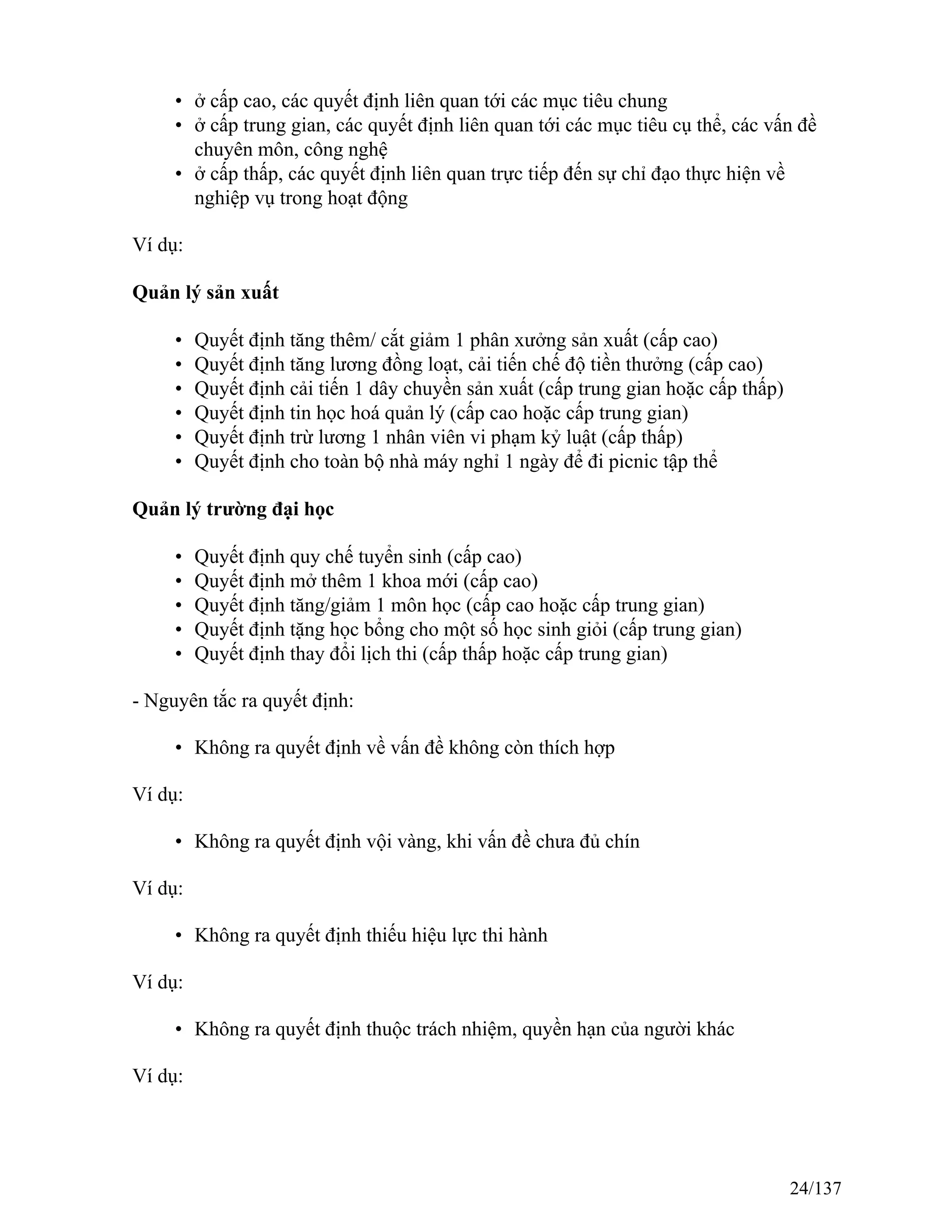 • ở cấp cao, các quyết định liên quan tới các mục tiêu chung
• ở cấp trung gian, các quyết định liên quan tới các mục tiêu cụ thể, các vấn đề
chuyên môn, công nghệ
• ở cấp thấp, các quyết định liên quan trực tiếp đến sự chỉ đạo thực hiện về
nghiệp vụ trong hoạt động
Ví dụ:
Quản lý sản xuất
• Quyết định tăng thêm/ cắt giảm 1 phân xưởng sản xuất (cấp cao)
• Quyết định tăng lương đồng loạt, cải tiến chế độ tiền thưởng (cấp cao)
• Quyết định cải tiến 1 dây chuyền sản xuất (cấp trung gian hoặc cấp thấp)
• Quyết định tin học hoá quản lý (cấp cao hoặc cấp trung gian)
• Quyết định trừ lương 1 nhân viên vi phạm kỷ luật (cấp thấp)
• Quyết định cho toàn bộ nhà máy nghỉ 1 ngày để đi picnic tập thể
Quản lý trường đại học
• Quyết định quy chế tuyển sinh (cấp cao)
• Quyết định mở thêm 1 khoa mới (cấp cao)
• Quyết định tăng/giảm 1 môn học (cấp cao hoặc cấp trung gian)
• Quyết định tặng học bổng cho một số học sinh giỏi (cấp trung gian)
• Quyết định thay đổi lịch thi (cấp thấp hoặc cấp trung gian)
- Nguyên tắc ra quyết định:
• Không ra quyết định về vấn đề không còn thích hợp
Ví dụ:
• Không ra quyết định vội vàng, khi vấn đề chưa đủ chín
Ví dụ:
• Không ra quyết định thiếu hiệu lực thi hành
Ví dụ:
• Không ra quyết định thuộc trách nhiệm, quyền hạn của người khác
Ví dụ:
24/137
 