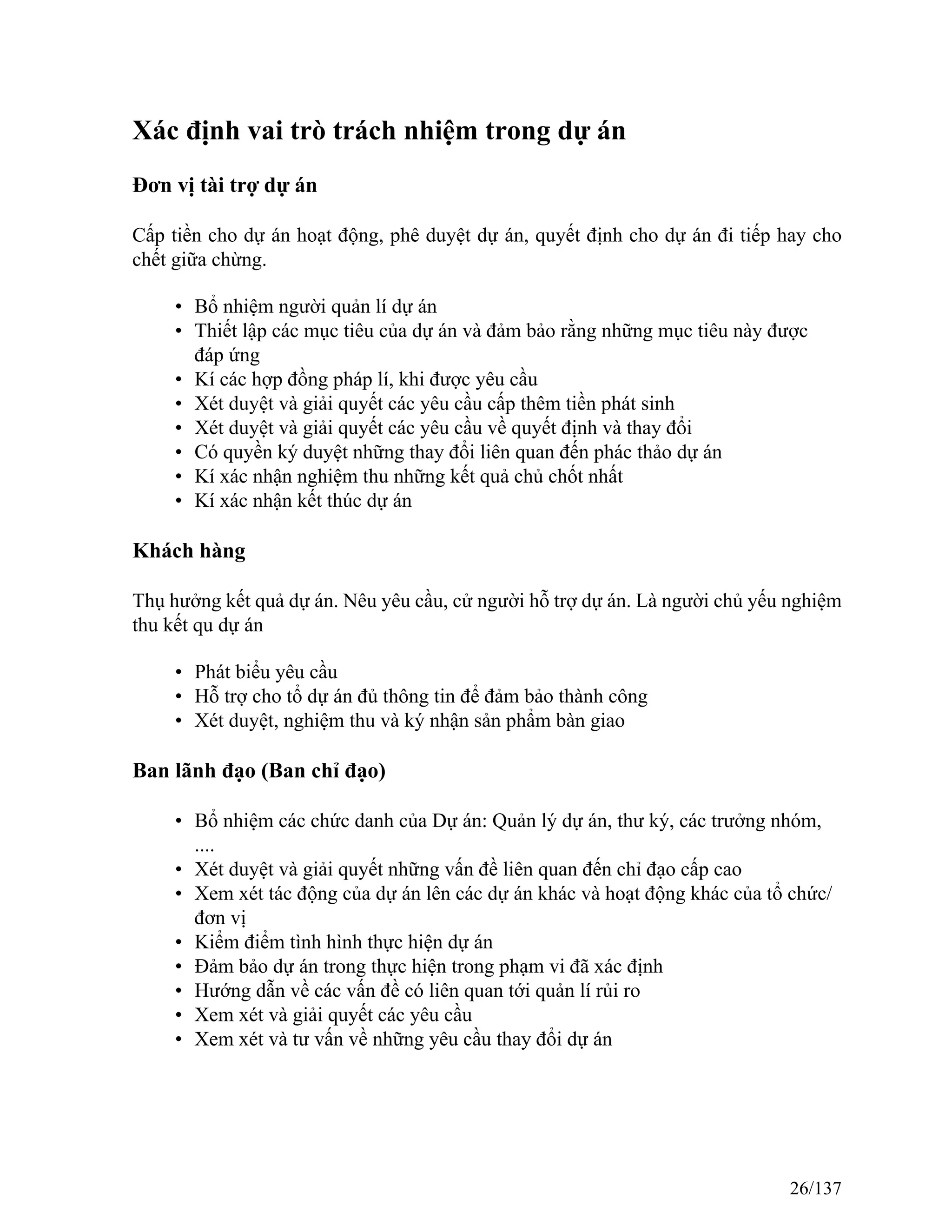 Xác định vai trò trách nhiệm trong dự án
Đơn vị tài trợ dự án
Cấp tiền cho dự án hoạt động, phê duyệt dự án, quyết định cho dự án đi tiếp hay cho
chết giữa chừng.
• Bổ nhiệm người quản lí dự án
• Thiết lập các mục tiêu của dự án và đảm bảo rằng những mục tiêu này được
đáp ứng
• Kí các hợp đồng pháp lí, khi được yêu cầu
• Xét duyệt và giải quyết các yêu cầu cấp thêm tiền phát sinh
• Xét duyệt và giải quyết các yêu cầu về quyết định và thay đổi
• Có quyền ký duyệt những thay đổi liên quan đến phác thảo dự án
• Kí xác nhận nghiệm thu những kết quả chủ chốt nhất
• Kí xác nhận kết thúc dự án
Khách hàng
Thụ hưởng kết quả dự án. Nêu yêu cầu, cử người hỗ trợ dự án. Là người chủ yếu nghiệm
thu kết qu dự án
• Phát biểu yêu cầu
• Hỗ trợ cho tổ dự án đủ thông tin để đảm bảo thành công
• Xét duyệt, nghiệm thu và ký nhận sản phẩm bàn giao
Ban lãnh đạo (Ban chỉ đạo)
• Bổ nhiệm các chức danh của Dự án: Quản lý dự án, thư ký, các trưởng nhóm,
....
• Xét duyệt và giải quyết những vấn đề liên quan đến chỉ đạo cấp cao
• Xem xét tác động của dự án lên các dự án khác và hoạt động khác của tổ chức/
đơn vị
• Kiểm điểm tình hình thực hiện dự án
• Đảm bảo dự án trong thực hiện trong phạm vi đã xác định
• Hướng dẫn về các vấn đề có liên quan tới quản lí rủi ro
• Xem xét và giải quyết các yêu cầu
• Xem xét và tư vấn về những yêu cầu thay đổi dự án
26/137
 