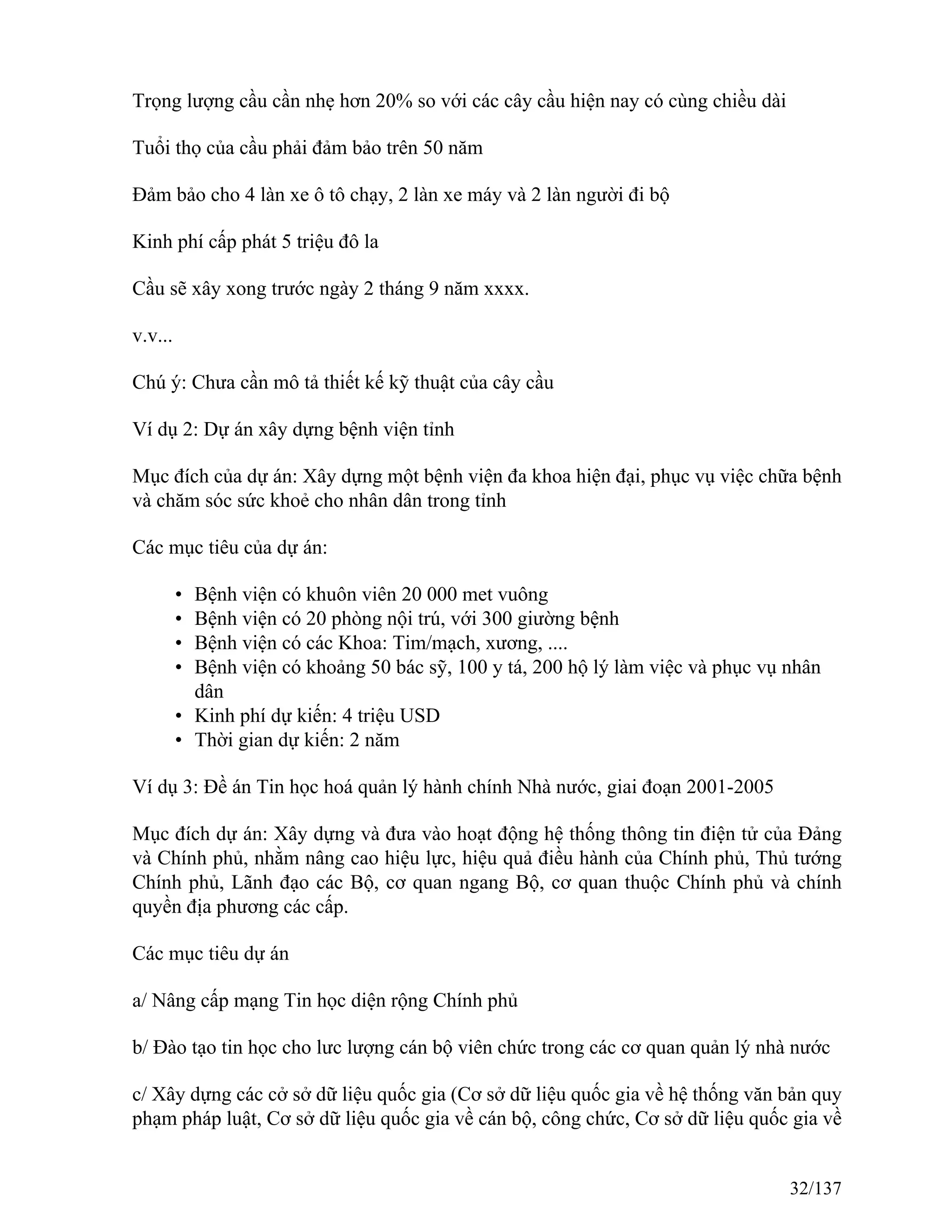 Trọng lượng cầu cần nhẹ hơn 20% so với các cây cầu hiện nay có cùng chiều dài
Tuổi thọ của cầu phải đảm bảo trên 50 năm
Đảm bảo cho 4 làn xe ô tô chạy, 2 làn xe máy và 2 làn người đi bộ
Kinh phí cấp phát 5 triệu đô la
Cầu sẽ xây xong trước ngày 2 tháng 9 năm xxxx.
v.v...
Chú ý: Chưa cần mô tả thiết kế kỹ thuật của cây cầu
Ví dụ 2: Dự án xây dựng bệnh viện tỉnh
Mục đích của dự án: Xây dựng một bệnh viện đa khoa hiện đại, phục vụ việc chữa bệnh
và chăm sóc sức khoẻ cho nhân dân trong tỉnh
Các mục tiêu của dự án:
• Bệnh viện có khuôn viên 20 000 met vuông
• Bệnh viện có 20 phòng nội trú, với 300 giường bệnh
• Bệnh viện có các Khoa: Tim/mạch, xương, ....
• Bệnh viện có khoảng 50 bác sỹ, 100 y tá, 200 hộ lý làm việc và phục vụ nhân
dân
• Kinh phí dự kiến: 4 triệu USD
• Thời gian dự kiến: 2 năm
Ví dụ 3: Đề án Tin học hoá quản lý hành chính Nhà nước, giai đoạn 2001-2005
Mục đích dự án: Xây dựng và đưa vào hoạt động hệ thống thông tin điện tử của Đảng
và Chính phủ, nhằm nâng cao hiệu lực, hiệu quả điều hành của Chính phủ, Thủ tướng
Chính phủ, Lãnh đạo các Bộ, cơ quan ngang Bộ, cơ quan thuộc Chính phủ và chính
quyền địa phương các cấp.
Các mục tiêu dự án
a/ Nâng cấp mạng Tin học diện rộng Chính phủ
b/ Đào tạo tin học cho lưc lượng cán bộ viên chức trong các cơ quan quản lý nhà nước
c/ Xây dựng các cở sở dữ liệu quốc gia (Cơ sở dữ liệu quốc gia về hệ thống văn bản quy
phạm pháp luật, Cơ sở dữ liệu quốc gia về cán bộ, công chức, Cơ sở dữ liệu quốc gia về
32/137
 