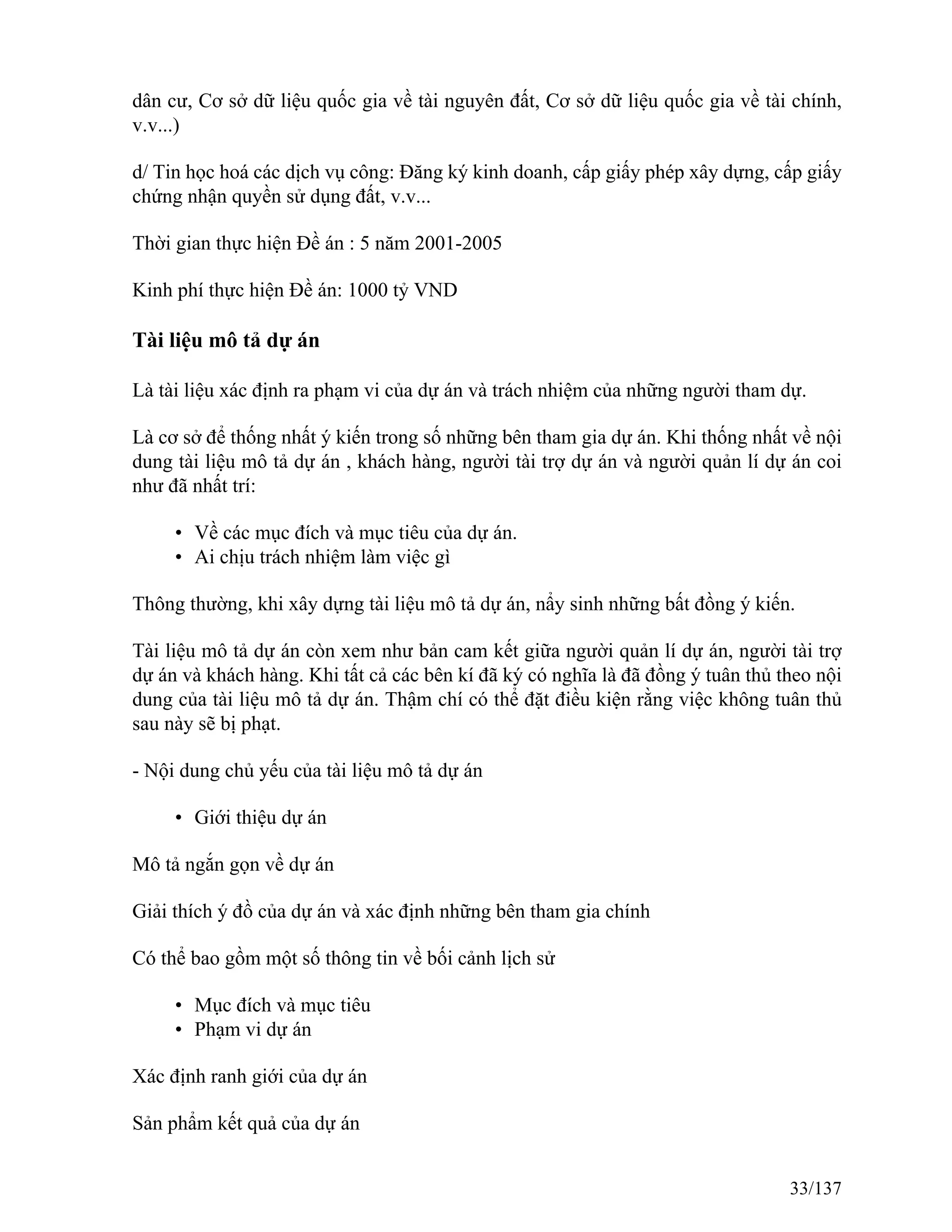 dân cư, Cơ sở dữ liệu quốc gia về tài nguyên đất, Cơ sở dữ liệu quốc gia về tài chính,
v.v...)
d/ Tin học hoá các dịch vụ công: Đăng ký kinh doanh, cấp giấy phép xây dựng, cấp giấy
chứng nhận quyền sử dụng đất, v.v...
Thời gian thực hiện Đề án : 5 năm 2001-2005
Kinh phí thực hiện Đề án: 1000 tỷ VND
Tài liệu mô tả dự án
Là tài liệu xác định ra phạm vi của dự án và trách nhiệm của những người tham dự.
Là cơ sở để thống nhất ý kiến trong số những bên tham gia dự án. Khi thống nhất về nội
dung tài liệu mô tả dự án , khách hàng, người tài trợ dự án và người quản lí dự án coi
như đã nhất trí:
• Về các mục đích và mục tiêu của dự án.
• Ai chịu trách nhiệm làm việc gì
Thông thường, khi xây dựng tài liệu mô tả dự án, nẩy sinh những bất đồng ý kiến.
Tài liệu mô tả dự án còn xem như bản cam kết giữa người quản lí dự án, người tài trợ
dự án và khách hàng. Khi tất cả các bên kí đã ký có nghĩa là đã đồng ý tuân thủ theo nội
dung của tài liệu mô tả dự án. Thậm chí có thể đặt điều kiện rằng việc không tuân thủ
sau này sẽ bị phạt.
- Nội dung chủ yếu của tài liệu mô tả dự án
• Giới thiệu dự án
Mô tả ngắn gọn về dự án
Giải thích ý đồ của dự án và xác định những bên tham gia chính
Có thể bao gồm một số thông tin về bối cảnh lịch sử
• Mục đích và mục tiêu
• Phạm vi dự án
Xác định ranh giới của dự án
Sản phẩm kết quả của dự án
33/137
 