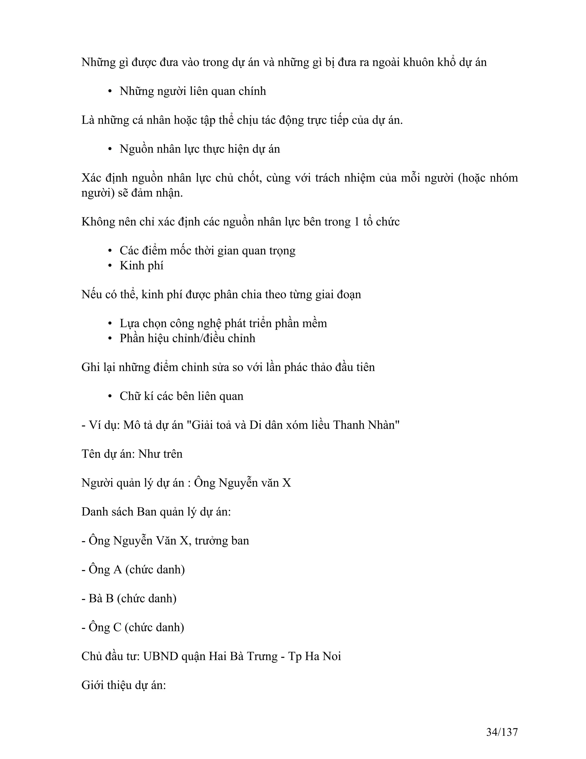 Những gì được đưa vào trong dự án và những gì bị đưa ra ngoài khuôn khổ dự án
• Những người liên quan chính
Là những cá nhân hoặc tập thể chịu tác động trực tiếp của dự án.
• Nguồn nhân lực thực hiện dự án
Xác định nguồn nhân lực chủ chốt, cùng với trách nhiệm của mỗi người (hoặc nhóm
người) sẽ đảm nhận.
Không nên chỉ xác định các nguồn nhân lực bên trong 1 tổ chức
• Các điểm mốc thời gian quan trọng
• Kinh phí
Nếu có thể, kinh phí được phân chia theo từng giai đoạn
• Lựa chọn công nghệ phát triển phần mềm
• Phần hiệu chỉnh/điều chỉnh
Ghi lại những điểm chỉnh sửa so với lần phác thảo đầu tiên
• Chữ kí các bên liên quan
- Ví dụ: Mô tả dự án "Giải toả và Di dân xóm liều Thanh Nhàn"
Tên dự án: Như trên
Người quản lý dự án : Ông Nguyễn văn X
Danh sách Ban quản lý dự án:
- Ông Nguyễn Văn X, trưởng ban
- Ông A (chức danh)
- Bà B (chức danh)
- Ông C (chức danh)
Chủ đầu tư: UBND quận Hai Bà Trưng - Tp Ha Noi
Giới thiệu dự án:
34/137
 
