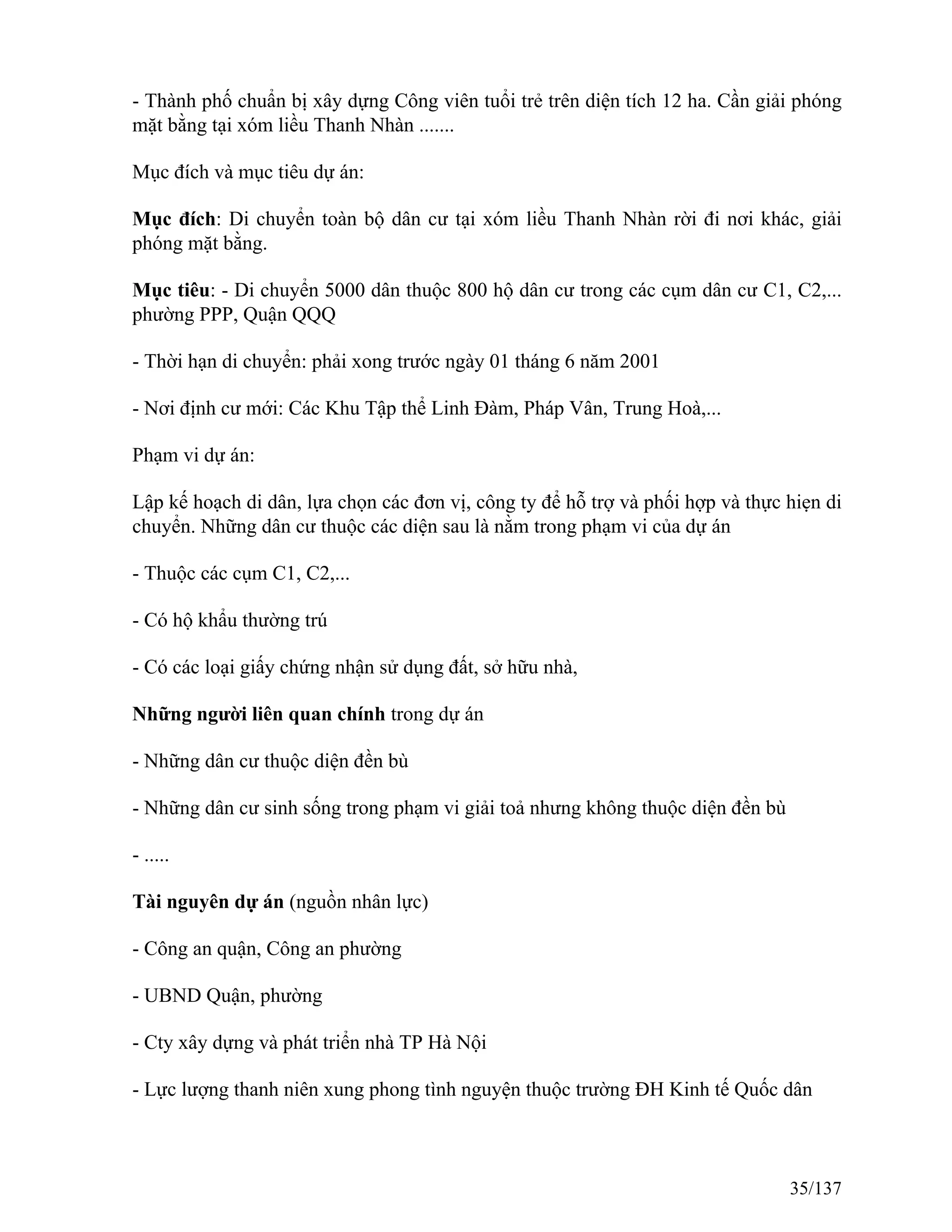 - Thành phố chuẩn bị xây dựng Công viên tuổi trẻ trên diện tích 12 ha. Cần giải phóng
mặt bằng tại xóm liều Thanh Nhàn .......
Mục đích và mục tiêu dự án:
Mục đích: Di chuyển toàn bộ dân cư tại xóm liều Thanh Nhàn rời đi nơi khác, giải
phóng mặt bằng.
Mục tiêu: - Di chuyển 5000 dân thuộc 800 hộ dân cư trong các cụm dân cư C1, C2,...
phường PPP, Quận QQQ
- Thời hạn di chuyển: phải xong trước ngày 01 tháng 6 năm 2001
- Nơi định cư mới: Các Khu Tập thể Linh Đàm, Pháp Vân, Trung Hoà,...
Phạm vi dự án:
Lập kế hoạch di dân, lựa chọn các đơn vị, công ty để hỗ trợ và phối hợp và thực hiẹn di
chuyển. Những dân cư thuộc các diện sau là nằm trong phạm vi của dự án
- Thuộc các cụm C1, C2,...
- Có hộ khẩu thường trú
- Có các loại giấy chứng nhận sử dụng đất, sở hữu nhà,
Những người liên quan chính trong dự án
- Những dân cư thuộc diện đền bù
- Những dân cư sinh sống trong phạm vi giải toả nhưng không thuộc diện đền bù
- .....
Tài nguyên dự án (nguồn nhân lực)
- Công an quận, Công an phường
- UBND Quận, phường
- Cty xây dựng và phát triển nhà TP Hà Nội
- Lực lượng thanh niên xung phong tình nguyện thuộc trường ĐH Kinh tế Quốc dân
35/137
 