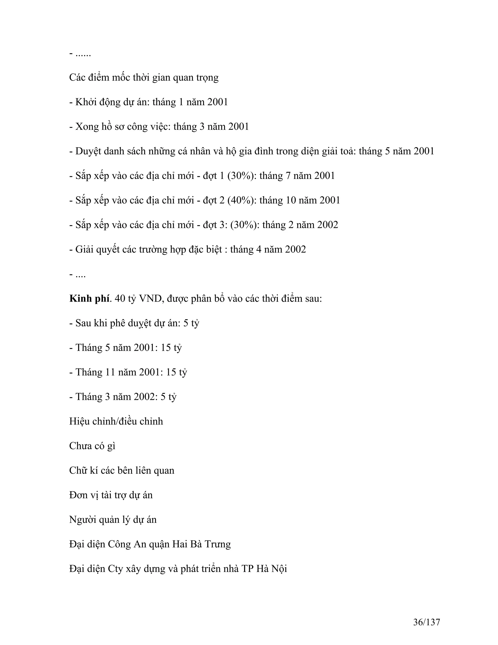 - ......
Các điểm mốc thời gian quan trọng
- Khởi động dự án: tháng 1 năm 2001
- Xong hồ sơ công việc: tháng 3 năm 2001
- Duyệt danh sách những cá nhân và hộ gia đình trong diện giải toả: tháng 5 năm 2001
- Sắp xếp vào các địa chỉ mới - đợt 1 (30%): tháng 7 năm 2001
- Sắp xếp vào các địa chỉ mới - đợt 2 (40%): tháng 10 năm 2001
- Sắp xếp vào các địa chỉ mới - đợt 3: (30%): tháng 2 năm 2002
- Giải quyết các trường hợp đặc biệt : tháng 4 năm 2002
- ....
Kinh phí. 40 tỷ VND, được phân bổ vào các thời điểm sau:
- Sau khi phê duỵệt dự án: 5 tỷ
- Tháng 5 năm 2001: 15 tỷ
- Tháng 11 năm 2001: 15 tỷ
- Tháng 3 năm 2002: 5 tỷ
Hiệu chỉnh/điều chỉnh
Chưa có gì
Chữ kí các bên liên quan
Đơn vị tài trợ dự án
Người quản lý dự án
Đại diện Công An quận Hai Bà Trưng
Đại diện Cty xây dựng và phát triển nhà TP Hà Nội
36/137
 